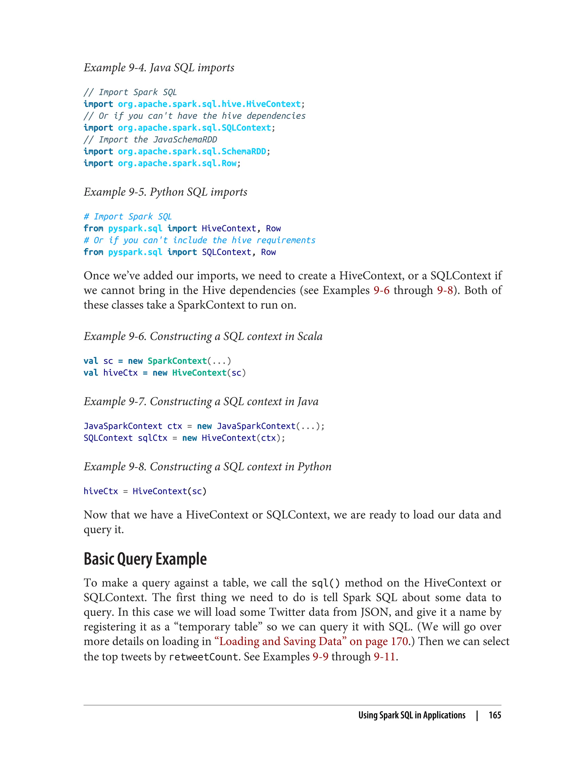 Example 9-4. Java SQL imports
// Import Spark SQL
import org.apache.spark.sql.hive.HiveContext;
// Or if you can't have the hive dependencies
import org.apache.spark.sql.SQLContext;
// Import the JavaSchemaRDD
import org.apache.spark.sql.SchemaRDD;
import org.apache.spark.sql.Row;
Example 9-5. Python SQL imports
# Import Spark SQL
from pyspark.sql import HiveContext, Row
# Or if you can't include the hive requirements
from pyspark.sql import SQLContext, Row
Once we’ve added our imports, we need to create a HiveContext, or a SQLContext if
we cannot bring in the Hive dependencies (see Examples 9-6 through 9-8). Both of
these classes take a SparkContext to run on.
Example 9-6. Constructing a SQL context in Scala
val sc = new SparkContext(...)
val hiveCtx = new HiveContext(sc)
Example 9-7. Constructing a SQL context in Java
JavaSparkContext ctx = new JavaSparkContext(...);
SQLContext sqlCtx = new HiveContext(ctx);
Example 9-8. Constructing a SQL context in Python
hiveCtx = HiveContext(sc)
Now that we have a HiveContext or SQLContext, we are ready to load our data and
query it.
Basic Query Example
To make a query against a table, we call the sql() method on the HiveContext or
SQLContext. The first thing we need to do is tell Spark SQL about some data to
query. In this case we will load some Twitter data from JSON, and give it a name by
registering it as a “temporary table” so we can query it with SQL. (We will go over
more details on loading in “Loading and Saving Data” on page 170.) Then we can select
the top tweets by retweetCount. See Examples 9-9 through 9-11.
Using Spark SQL in Applications | 165
 