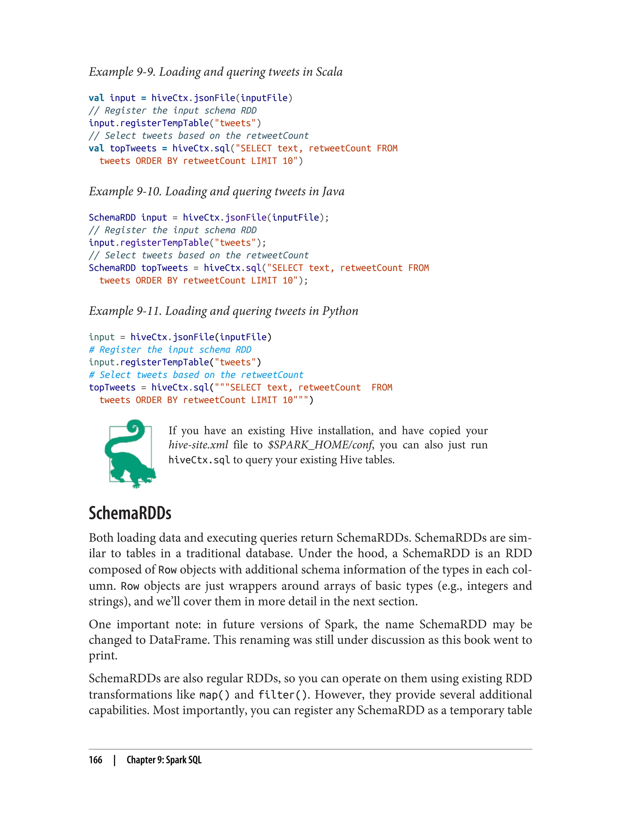 Example 9-9. Loading and quering tweets in Scala
val input = hiveCtx.jsonFile(inputFile)
// Register the input schema RDD
input.registerTempTable("tweets")
// Select tweets based on the retweetCount
val topTweets = hiveCtx.sql("SELECT text, retweetCount FROM
tweets ORDER BY retweetCount LIMIT 10")
Example 9-10. Loading and quering tweets in Java
SchemaRDD input = hiveCtx.jsonFile(inputFile);
// Register the input schema RDD
input.registerTempTable("tweets");
// Select tweets based on the retweetCount
SchemaRDD topTweets = hiveCtx.sql("SELECT text, retweetCount FROM
tweets ORDER BY retweetCount LIMIT 10");
Example 9-11. Loading and quering tweets in Python
input = hiveCtx.jsonFile(inputFile)
# Register the input schema RDD
input.registerTempTable("tweets")
# Select tweets based on the retweetCount
topTweets = hiveCtx.sql("""SELECT text, retweetCount FROM
tweets ORDER BY retweetCount LIMIT 10""")
If you have an existing Hive installation, and have copied your
hive-site.xml file to $SPARK_HOME/conf, you can also just run
hiveCtx.sql to query your existing Hive tables.
SchemaRDDs
Both loading data and executing queries return SchemaRDDs. SchemaRDDs are sim‐
ilar to tables in a traditional database. Under the hood, a SchemaRDD is an RDD
composed of Row objects with additional schema information of the types in each col‐
umn. Row objects are just wrappers around arrays of basic types (e.g., integers and
strings), and we’ll cover them in more detail in the next section.
One important note: in future versions of Spark, the name SchemaRDD may be
changed to DataFrame. This renaming was still under discussion as this book went to
print.
SchemaRDDs are also regular RDDs, so you can operate on them using existing RDD
transformations like map() and filter(). However, they provide several additional
capabilities. Most importantly, you can register any SchemaRDD as a temporary table
166 | Chapter 9: Spark SQL
 