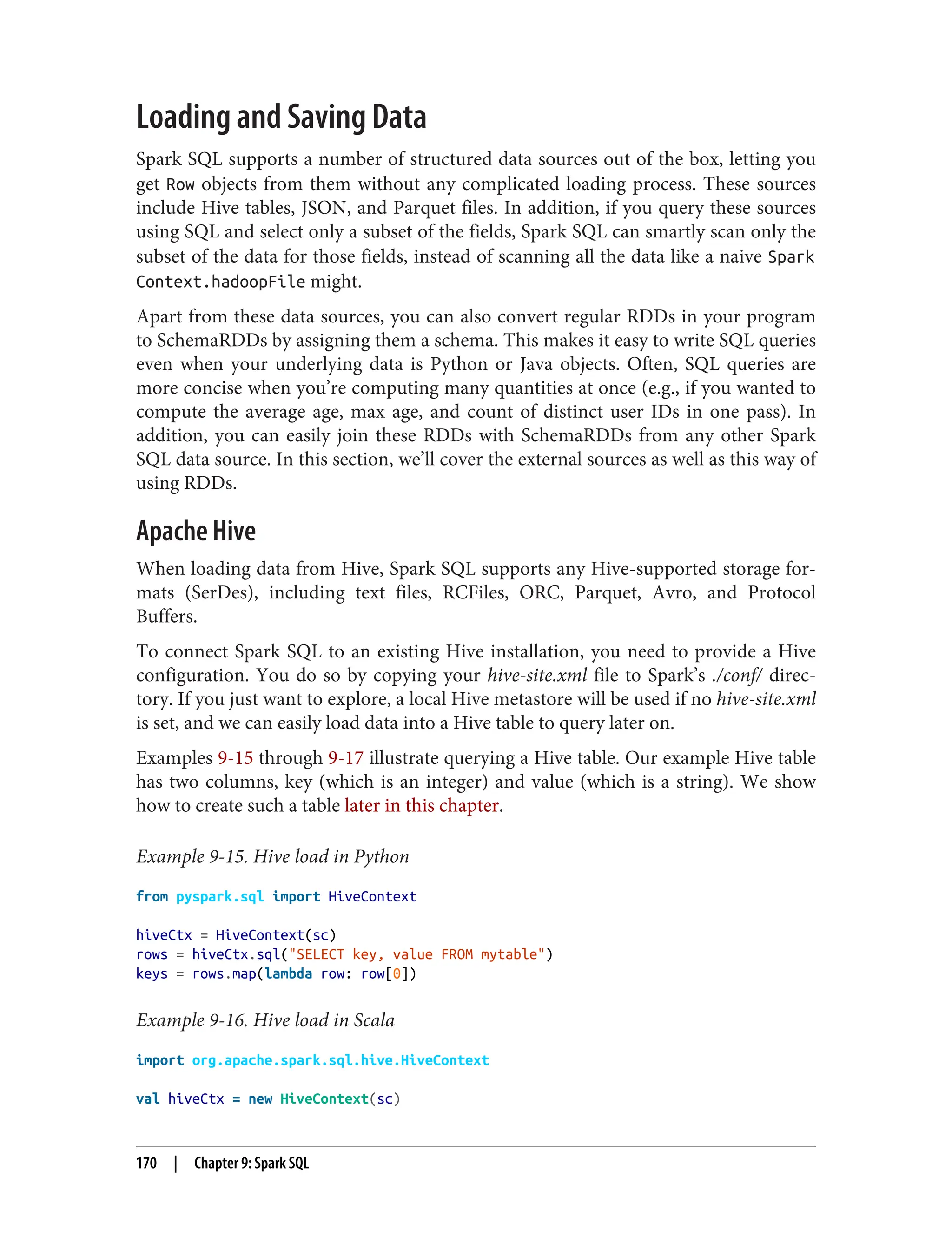 Loading and Saving Data
Spark SQL supports a number of structured data sources out of the box, letting you
get Row objects from them without any complicated loading process. These sources
include Hive tables, JSON, and Parquet files. In addition, if you query these sources
using SQL and select only a subset of the fields, Spark SQL can smartly scan only the
subset of the data for those fields, instead of scanning all the data like a naive Spark
Context.hadoopFile might.
Apart from these data sources, you can also convert regular RDDs in your program
to SchemaRDDs by assigning them a schema. This makes it easy to write SQL queries
even when your underlying data is Python or Java objects. Often, SQL queries are
more concise when you’re computing many quantities at once (e.g., if you wanted to
compute the average age, max age, and count of distinct user IDs in one pass). In
addition, you can easily join these RDDs with SchemaRDDs from any other Spark
SQL data source. In this section, we’ll cover the external sources as well as this way of
using RDDs.
Apache Hive
When loading data from Hive, Spark SQL supports any Hive-supported storage for‐
mats (SerDes), including text files, RCFiles, ORC, Parquet, Avro, and Protocol
Buffers.
To connect Spark SQL to an existing Hive installation, you need to provide a Hive
configuration. You do so by copying your hive-site.xml file to Spark’s ./conf/ direc‐
tory. If you just want to explore, a local Hive metastore will be used if no hive-site.xml
is set, and we can easily load data into a Hive table to query later on.
Examples 9-15 through 9-17 illustrate querying a Hive table. Our example Hive table
has two columns, key (which is an integer) and value (which is a string). We show
how to create such a table later in this chapter.
Example 9-15. Hive load in Python
from pyspark.sql import HiveContext
hiveCtx = HiveContext(sc)
rows = hiveCtx.sql("SELECT key, value FROM mytable")
keys = rows.map(lambda row: row[0])
Example 9-16. Hive load in Scala
import org.apache.spark.sql.hive.HiveContext
val hiveCtx = new HiveContext(sc)
170 | Chapter 9: Spark SQL
 
