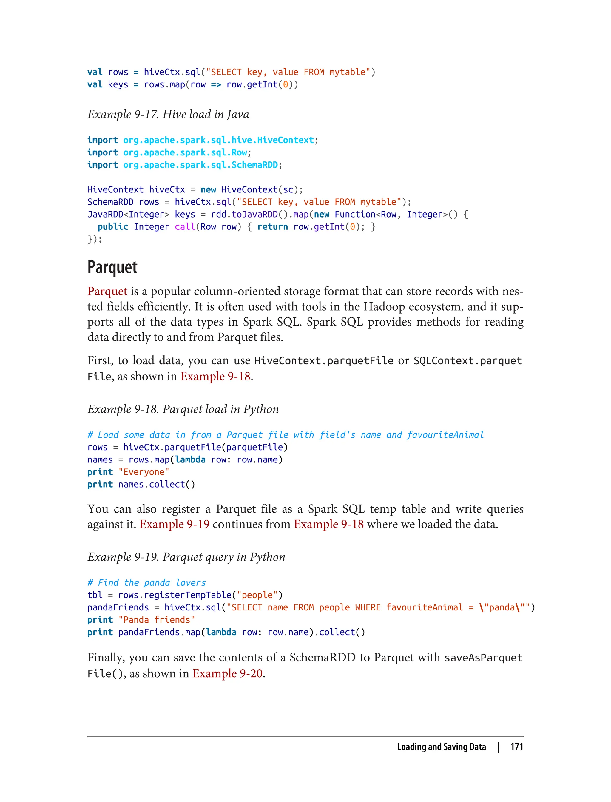 val rows = hiveCtx.sql("SELECT key, value FROM mytable")
val keys = rows.map(row => row.getInt(0))
Example 9-17. Hive load in Java
import org.apache.spark.sql.hive.HiveContext;
import org.apache.spark.sql.Row;
import org.apache.spark.sql.SchemaRDD;
HiveContext hiveCtx = new HiveContext(sc);
SchemaRDD rows = hiveCtx.sql("SELECT key, value FROM mytable");
JavaRDD<Integer> keys = rdd.toJavaRDD().map(new Function<Row, Integer>() {
public Integer call(Row row) { return row.getInt(0); }
});
Parquet
Parquet is a popular column-oriented storage format that can store records with nes‐
ted fields efficiently. It is often used with tools in the Hadoop ecosystem, and it sup‐
ports all of the data types in Spark SQL. Spark SQL provides methods for reading
data directly to and from Parquet files.
First, to load data, you can use HiveContext.parquetFile or SQLContext.parquet
File, as shown in Example 9-18.
Example 9-18. Parquet load in Python
# Load some data in from a Parquet file with field's name and favouriteAnimal
rows = hiveCtx.parquetFile(parquetFile)
names = rows.map(lambda row: row.name)
print "Everyone"
print names.collect()
You can also register a Parquet file as a Spark SQL temp table and write queries
against it. Example 9-19 continues from Example 9-18 where we loaded the data.
Example 9-19. Parquet query in Python
# Find the panda lovers
tbl = rows.registerTempTable("people")
pandaFriends = hiveCtx.sql("SELECT name FROM people WHERE favouriteAnimal = "panda"")
print "Panda friends"
print pandaFriends.map(lambda row: row.name).collect()
Finally, you can save the contents of a SchemaRDD to Parquet with saveAsParquet
File(), as shown in Example 9-20.
Loading and Saving Data | 171
 