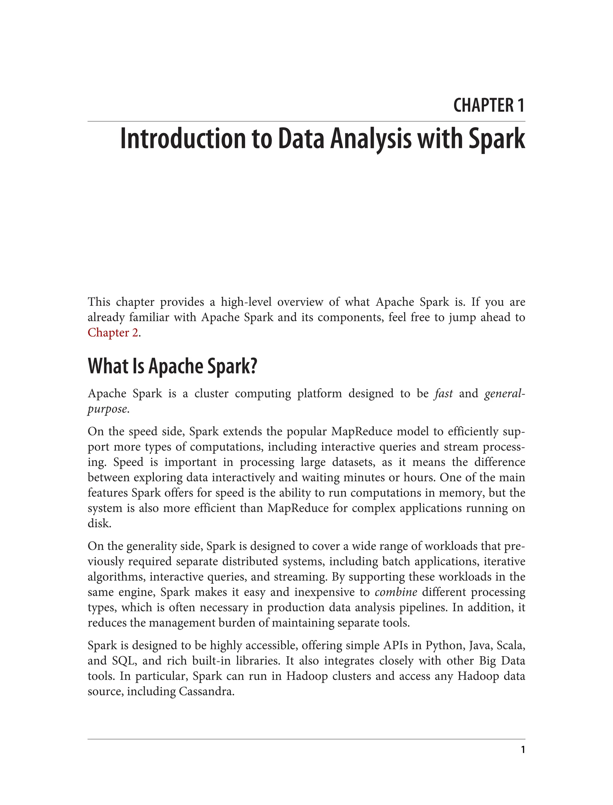 CHAPTER 1
Introduction to Data Analysis with Spark
This chapter provides a high-level overview of what Apache Spark is. If you are
already familiar with Apache Spark and its components, feel free to jump ahead to
Chapter 2.
What Is Apache Spark?
Apache Spark is a cluster computing platform designed to be fast and general-
purpose.
On the speed side, Spark extends the popular MapReduce model to efficiently sup‐
port more types of computations, including interactive queries and stream process‐
ing. Speed is important in processing large datasets, as it means the difference
between exploring data interactively and waiting minutes or hours. One of the main
features Spark offers for speed is the ability to run computations in memory, but the
system is also more efficient than MapReduce for complex applications running on
disk.
On the generality side, Spark is designed to cover a wide range of workloads that pre‐
viously required separate distributed systems, including batch applications, iterative
algorithms, interactive queries, and streaming. By supporting these workloads in the
same engine, Spark makes it easy and inexpensive to combine different processing
types, which is often necessary in production data analysis pipelines. In addition, it
reduces the management burden of maintaining separate tools.
Spark is designed to be highly accessible, offering simple APIs in Python, Java, Scala,
and SQL, and rich built-in libraries. It also integrates closely with other Big Data
tools. In particular, Spark can run in Hadoop clusters and access any Hadoop data
source, including Cassandra.
1
 