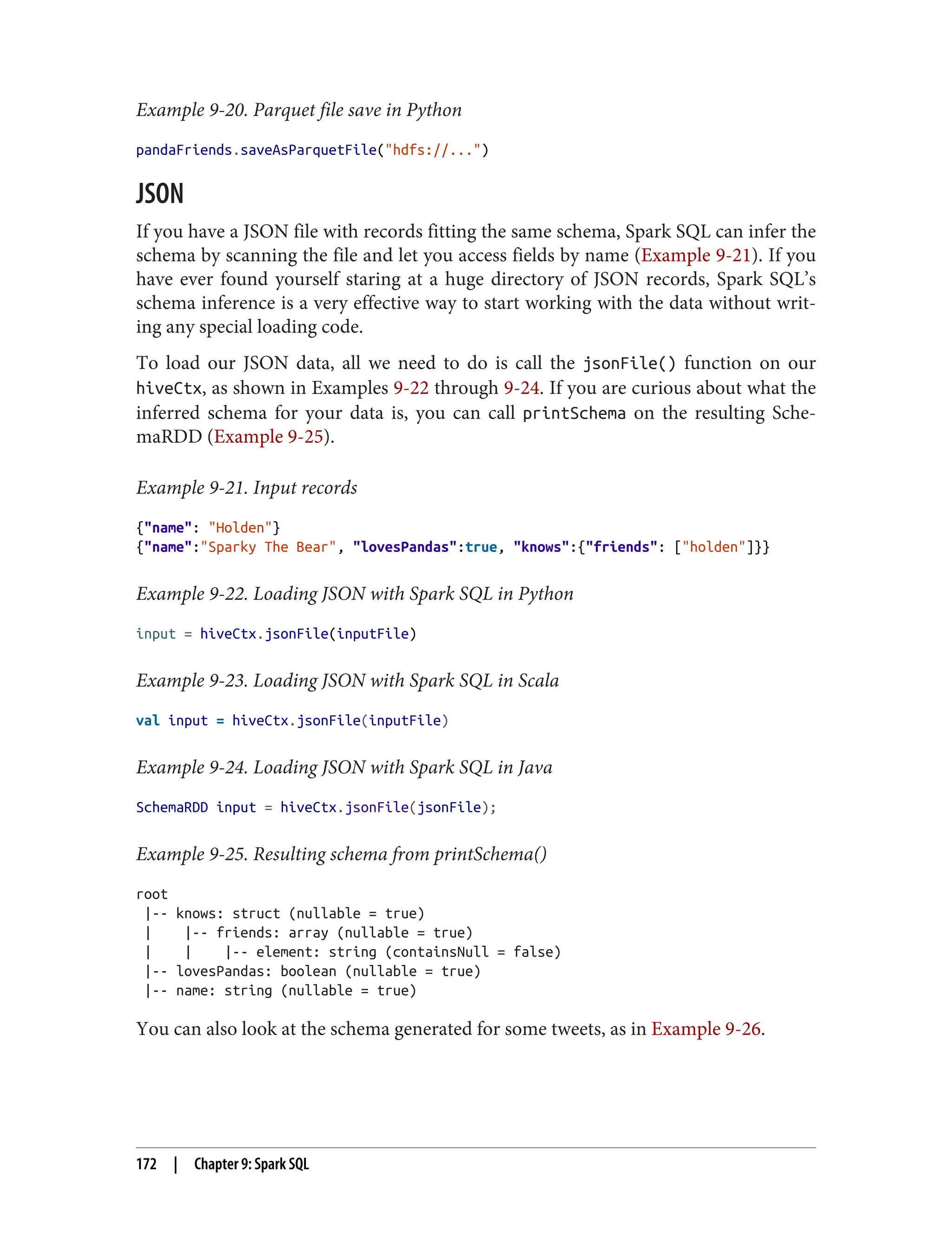 Example 9-20. Parquet file save in Python
pandaFriends.saveAsParquetFile("hdfs://...")
JSON
If you have a JSON file with records fitting the same schema, Spark SQL can infer the
schema by scanning the file and let you access fields by name (Example 9-21). If you
have ever found yourself staring at a huge directory of JSON records, Spark SQL’s
schema inference is a very effective way to start working with the data without writ‐
ing any special loading code.
To load our JSON data, all we need to do is call the jsonFile() function on our
hiveCtx, as shown in Examples 9-22 through 9-24. If you are curious about what the
inferred schema for your data is, you can call printSchema on the resulting Sche‐
maRDD (Example 9-25).
Example 9-21. Input records
{"name": "Holden"}
{"name":"Sparky The Bear", "lovesPandas":true, "knows":{"friends": ["holden"]}}
Example 9-22. Loading JSON with Spark SQL in Python
input = hiveCtx.jsonFile(inputFile)
Example 9-23. Loading JSON with Spark SQL in Scala
val input = hiveCtx.jsonFile(inputFile)
Example 9-24. Loading JSON with Spark SQL in Java
SchemaRDD input = hiveCtx.jsonFile(jsonFile);
Example 9-25. Resulting schema from printSchema()
root
|-- knows: struct (nullable = true)
| |-- friends: array (nullable = true)
| | |-- element: string (containsNull = false)
|-- lovesPandas: boolean (nullable = true)
|-- name: string (nullable = true)
You can also look at the schema generated for some tweets, as in Example 9-26.
172 | Chapter 9: Spark SQL
 