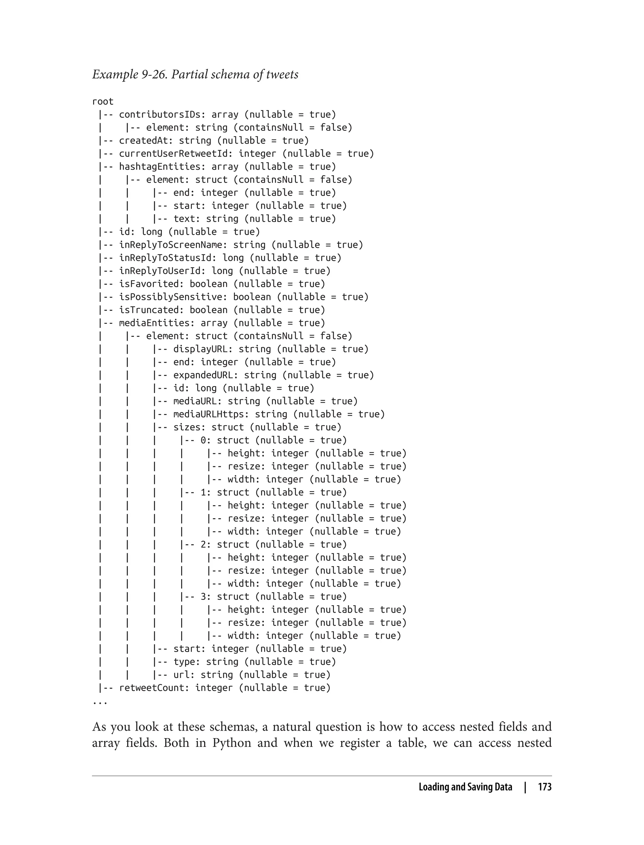 Example 9-26. Partial schema of tweets
root
|-- contributorsIDs: array (nullable = true)
| |-- element: string (containsNull = false)
|-- createdAt: string (nullable = true)
|-- currentUserRetweetId: integer (nullable = true)
|-- hashtagEntities: array (nullable = true)
| |-- element: struct (containsNull = false)
| | |-- end: integer (nullable = true)
| | |-- start: integer (nullable = true)
| | |-- text: string (nullable = true)
|-- id: long (nullable = true)
|-- inReplyToScreenName: string (nullable = true)
|-- inReplyToStatusId: long (nullable = true)
|-- inReplyToUserId: long (nullable = true)
|-- isFavorited: boolean (nullable = true)
|-- isPossiblySensitive: boolean (nullable = true)
|-- isTruncated: boolean (nullable = true)
|-- mediaEntities: array (nullable = true)
| |-- element: struct (containsNull = false)
| | |-- displayURL: string (nullable = true)
| | |-- end: integer (nullable = true)
| | |-- expandedURL: string (nullable = true)
| | |-- id: long (nullable = true)
| | |-- mediaURL: string (nullable = true)
| | |-- mediaURLHttps: string (nullable = true)
| | |-- sizes: struct (nullable = true)
| | | |-- 0: struct (nullable = true)
| | | | |-- height: integer (nullable = true)
| | | | |-- resize: integer (nullable = true)
| | | | |-- width: integer (nullable = true)
| | | |-- 1: struct (nullable = true)
| | | | |-- height: integer (nullable = true)
| | | | |-- resize: integer (nullable = true)
| | | | |-- width: integer (nullable = true)
| | | |-- 2: struct (nullable = true)
| | | | |-- height: integer (nullable = true)
| | | | |-- resize: integer (nullable = true)
| | | | |-- width: integer (nullable = true)
| | | |-- 3: struct (nullable = true)
| | | | |-- height: integer (nullable = true)
| | | | |-- resize: integer (nullable = true)
| | | | |-- width: integer (nullable = true)
| | |-- start: integer (nullable = true)
| | |-- type: string (nullable = true)
| | |-- url: string (nullable = true)
|-- retweetCount: integer (nullable = true)
...
As you look at these schemas, a natural question is how to access nested fields and
array fields. Both in Python and when we register a table, we can access nested
Loading and Saving Data | 173
 