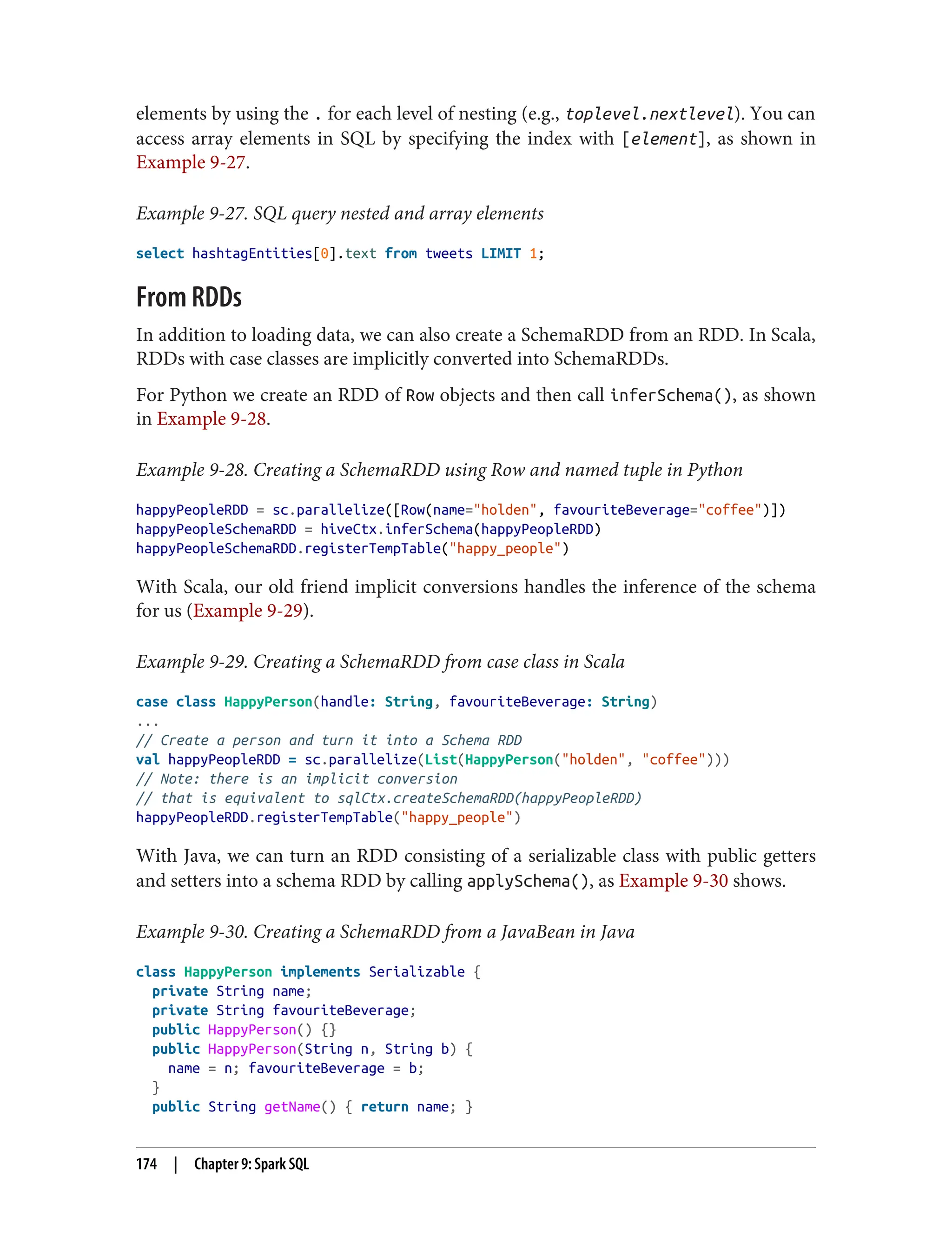 elements by using the . for each level of nesting (e.g., toplevel.nextlevel). You can
access array elements in SQL by specifying the index with [element], as shown in
Example 9-27.
Example 9-27. SQL query nested and array elements
select hashtagEntities[0].text from tweets LIMIT 1;
From RDDs
In addition to loading data, we can also create a SchemaRDD from an RDD. In Scala,
RDDs with case classes are implicitly converted into SchemaRDDs.
For Python we create an RDD of Row objects and then call inferSchema(), as shown
in Example 9-28.
Example 9-28. Creating a SchemaRDD using Row and named tuple in Python
happyPeopleRDD = sc.parallelize([Row(name="holden", favouriteBeverage="coffee")])
happyPeopleSchemaRDD = hiveCtx.inferSchema(happyPeopleRDD)
happyPeopleSchemaRDD.registerTempTable("happy_people")
With Scala, our old friend implicit conversions handles the inference of the schema
for us (Example 9-29).
Example 9-29. Creating a SchemaRDD from case class in Scala
case class HappyPerson(handle: String, favouriteBeverage: String)
...
// Create a person and turn it into a Schema RDD
val happyPeopleRDD = sc.parallelize(List(HappyPerson("holden", "coffee")))
// Note: there is an implicit conversion
// that is equivalent to sqlCtx.createSchemaRDD(happyPeopleRDD)
happyPeopleRDD.registerTempTable("happy_people")
With Java, we can turn an RDD consisting of a serializable class with public getters
and setters into a schema RDD by calling applySchema(), as Example 9-30 shows.
Example 9-30. Creating a SchemaRDD from a JavaBean in Java
class HappyPerson implements Serializable {
private String name;
private String favouriteBeverage;
public HappyPerson() {}
public HappyPerson(String n, String b) {
name = n; favouriteBeverage = b;
}
public String getName() { return name; }
174 | Chapter 9: Spark SQL
 