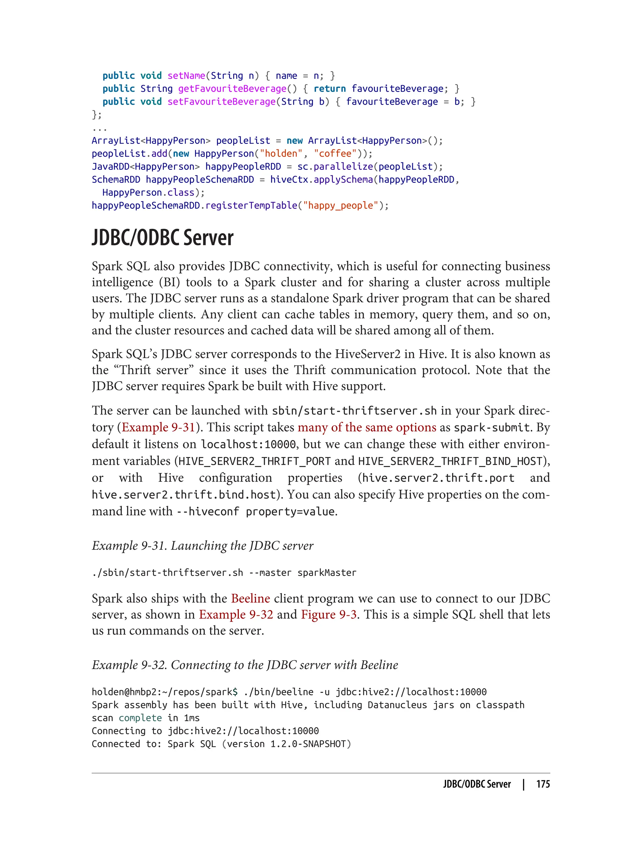 public void setName(String n) { name = n; }
public String getFavouriteBeverage() { return favouriteBeverage; }
public void setFavouriteBeverage(String b) { favouriteBeverage = b; }
};
...
ArrayList<HappyPerson> peopleList = new ArrayList<HappyPerson>();
peopleList.add(new HappyPerson("holden", "coffee"));
JavaRDD<HappyPerson> happyPeopleRDD = sc.parallelize(peopleList);
SchemaRDD happyPeopleSchemaRDD = hiveCtx.applySchema(happyPeopleRDD,
HappyPerson.class);
happyPeopleSchemaRDD.registerTempTable("happy_people");
JDBC/ODBC Server
Spark SQL also provides JDBC connectivity, which is useful for connecting business
intelligence (BI) tools to a Spark cluster and for sharing a cluster across multiple
users. The JDBC server runs as a standalone Spark driver program that can be shared
by multiple clients. Any client can cache tables in memory, query them, and so on,
and the cluster resources and cached data will be shared among all of them.
Spark SQL’s JDBC server corresponds to the HiveServer2 in Hive. It is also known as
the “Thrift server” since it uses the Thrift communication protocol. Note that the
JDBC server requires Spark be built with Hive support.
The server can be launched with sbin/start-thriftserver.sh in your Spark direc‐
tory (Example 9-31). This script takes many of the same options as spark-submit. By
default it listens on localhost:10000, but we can change these with either environ‐
ment variables (HIVE_SERVER2_THRIFT_PORT and HIVE_SERVER2_THRIFT_BIND_HOST),
or with Hive configuration properties (hive.server2.thrift.port and
hive.server2.thrift.bind.host). You can also specify Hive properties on the com‐
mand line with --hiveconf property=value.
Example 9-31. Launching the JDBC server
./sbin/start-thriftserver.sh --master sparkMaster
Spark also ships with the Beeline client program we can use to connect to our JDBC
server, as shown in Example 9-32 and Figure 9-3. This is a simple SQL shell that lets
us run commands on the server.
Example 9-32. Connecting to the JDBC server with Beeline
holden@hmbp2:~/repos/spark$ ./bin/beeline -u jdbc:hive2://localhost:10000
Spark assembly has been built with Hive, including Datanucleus jars on classpath
scan complete in 1ms
Connecting to jdbc:hive2://localhost:10000
Connected to: Spark SQL (version 1.2.0-SNAPSHOT)
JDBC/ODBC Server | 175
 