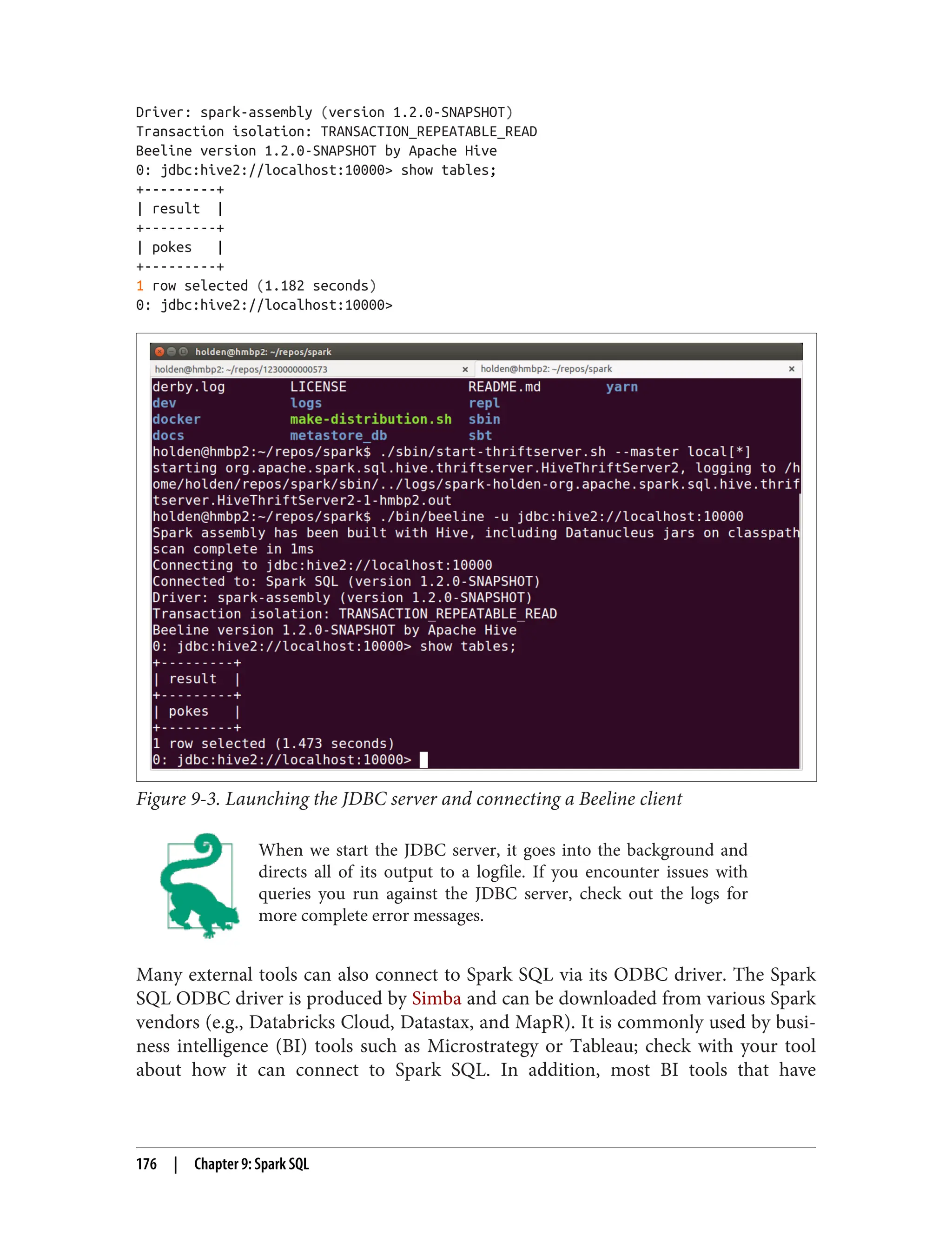 Driver: spark-assembly (version 1.2.0-SNAPSHOT)
Transaction isolation: TRANSACTION_REPEATABLE_READ
Beeline version 1.2.0-SNAPSHOT by Apache Hive
0: jdbc:hive2://localhost:10000> show tables;
+---------+
| result |
+---------+
| pokes |
+---------+
1 row selected (1.182 seconds)
0: jdbc:hive2://localhost:10000>
Figure 9-3. Launching the JDBC server and connecting a Beeline client
When we start the JDBC server, it goes into the background and
directs all of its output to a logfile. If you encounter issues with
queries you run against the JDBC server, check out the logs for
more complete error messages.
Many external tools can also connect to Spark SQL via its ODBC driver. The Spark
SQL ODBC driver is produced by Simba and can be downloaded from various Spark
vendors (e.g., Databricks Cloud, Datastax, and MapR). It is commonly used by busi‐
ness intelligence (BI) tools such as Microstrategy or Tableau; check with your tool
about how it can connect to Spark SQL. In addition, most BI tools that have
176 | Chapter 9: Spark SQL
 