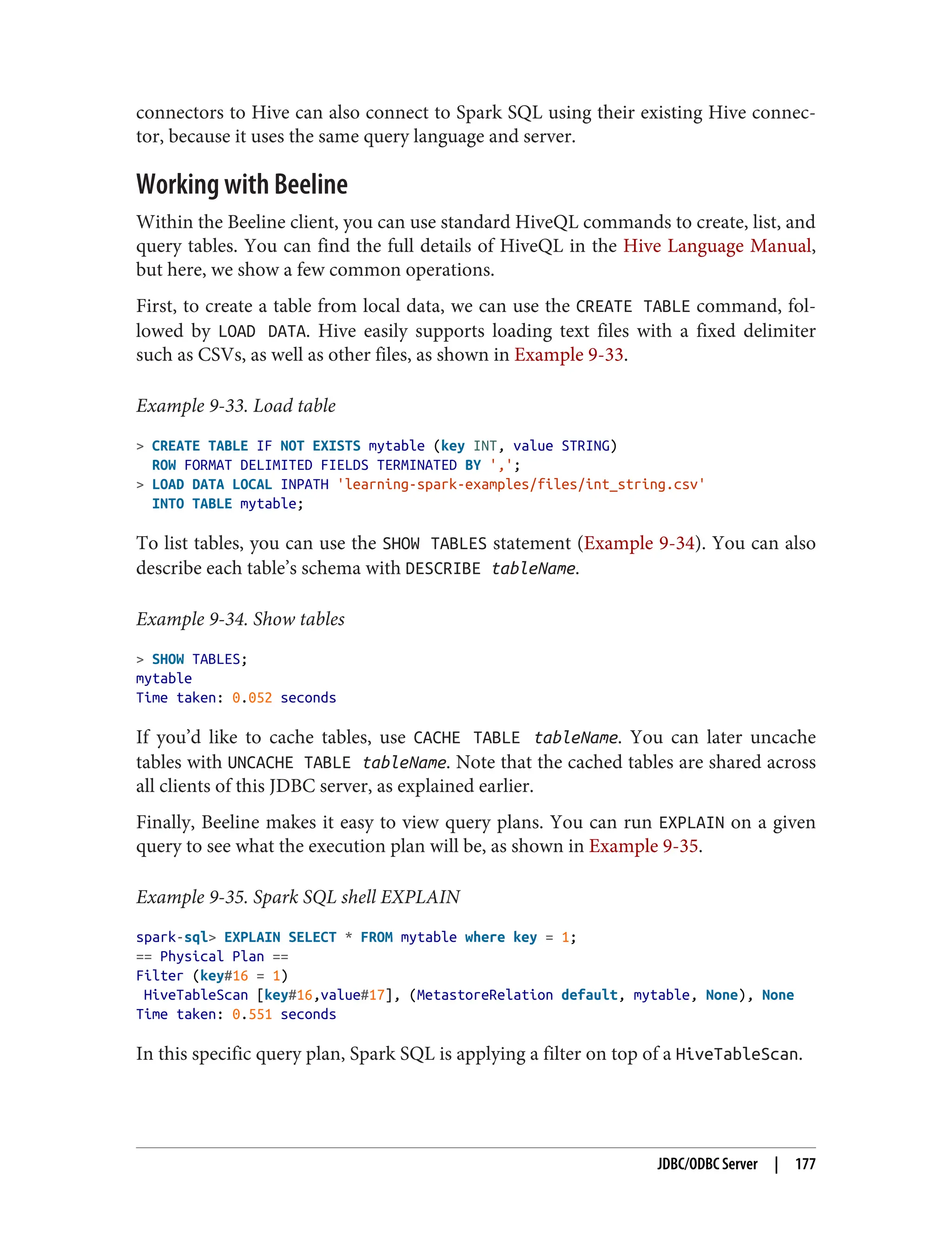 connectors to Hive can also connect to Spark SQL using their existing Hive connec‐
tor, because it uses the same query language and server.
Working with Beeline
Within the Beeline client, you can use standard HiveQL commands to create, list, and
query tables. You can find the full details of HiveQL in the Hive Language Manual,
but here, we show a few common operations.
First, to create a table from local data, we can use the CREATE TABLE command, fol‐
lowed by LOAD DATA. Hive easily supports loading text files with a fixed delimiter
such as CSVs, as well as other files, as shown in Example 9-33.
Example 9-33. Load table
> CREATE TABLE IF NOT EXISTS mytable (key INT, value STRING)
ROW FORMAT DELIMITED FIELDS TERMINATED BY ',';
> LOAD DATA LOCAL INPATH 'learning-spark-examples/files/int_string.csv'
INTO TABLE mytable;
To list tables, you can use the SHOW TABLES statement (Example 9-34). You can also
describe each table’s schema with DESCRIBE tableName.
Example 9-34. Show tables
> SHOW TABLES;
mytable
Time taken: 0.052 seconds
If you’d like to cache tables, use CACHE TABLE tableName. You can later uncache
tables with UNCACHE TABLE tableName. Note that the cached tables are shared across
all clients of this JDBC server, as explained earlier.
Finally, Beeline makes it easy to view query plans. You can run EXPLAIN on a given
query to see what the execution plan will be, as shown in Example 9-35.
Example 9-35. Spark SQL shell EXPLAIN
spark-sql> EXPLAIN SELECT * FROM mytable where key = 1;
== Physical Plan ==
Filter (key#16 = 1)
HiveTableScan [key#16,value#17], (MetastoreRelation default, mytable, None), None
Time taken: 0.551 seconds
In this specific query plan, Spark SQL is applying a filter on top of a HiveTableScan.
JDBC/ODBC Server | 177
 