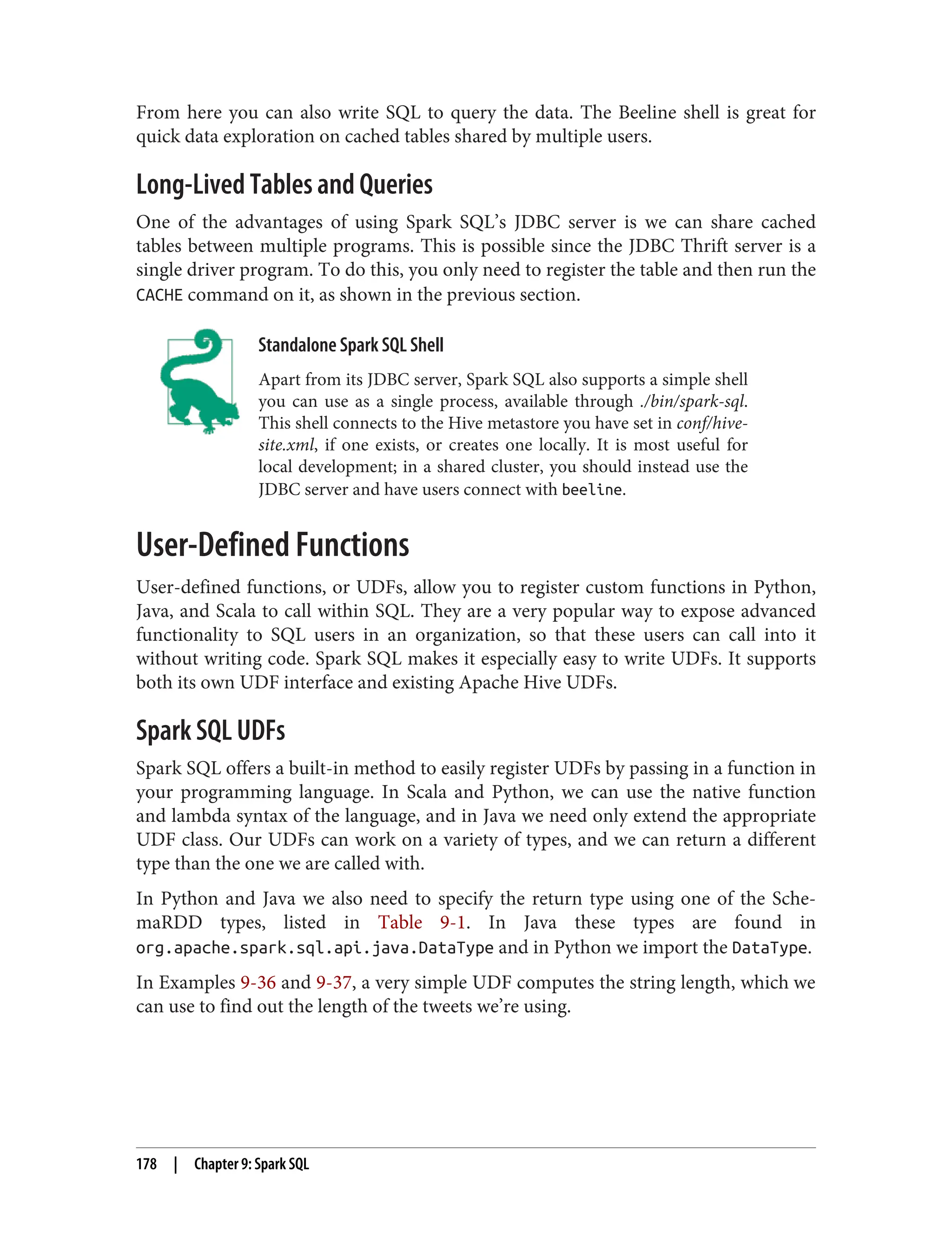 From here you can also write SQL to query the data. The Beeline shell is great for
quick data exploration on cached tables shared by multiple users.
Long-Lived Tables and Queries
One of the advantages of using Spark SQL’s JDBC server is we can share cached
tables between multiple programs. This is possible since the JDBC Thrift server is a
single driver program. To do this, you only need to register the table and then run the
CACHE command on it, as shown in the previous section.
Standalone Spark SQL Shell
Apart from its JDBC server, Spark SQL also supports a simple shell
you can use as a single process, available through ./bin/spark-sql.
This shell connects to the Hive metastore you have set in conf/hive-
site.xml, if one exists, or creates one locally. It is most useful for
local development; in a shared cluster, you should instead use the
JDBC server and have users connect with beeline.
User-Defined Functions
User-defined functions, or UDFs, allow you to register custom functions in Python,
Java, and Scala to call within SQL. They are a very popular way to expose advanced
functionality to SQL users in an organization, so that these users can call into it
without writing code. Spark SQL makes it especially easy to write UDFs. It supports
both its own UDF interface and existing Apache Hive UDFs.
Spark SQL UDFs
Spark SQL offers a built-in method to easily register UDFs by passing in a function in
your programming language. In Scala and Python, we can use the native function
and lambda syntax of the language, and in Java we need only extend the appropriate
UDF class. Our UDFs can work on a variety of types, and we can return a different
type than the one we are called with.
In Python and Java we also need to specify the return type using one of the Sche‐
maRDD types, listed in Table 9-1. In Java these types are found in
org.apache.spark.sql.api.java.DataType and in Python we import the DataType.
In Examples 9-36 and 9-37, a very simple UDF computes the string length, which we
can use to find out the length of the tweets we’re using.
178 | Chapter 9: Spark SQL
 