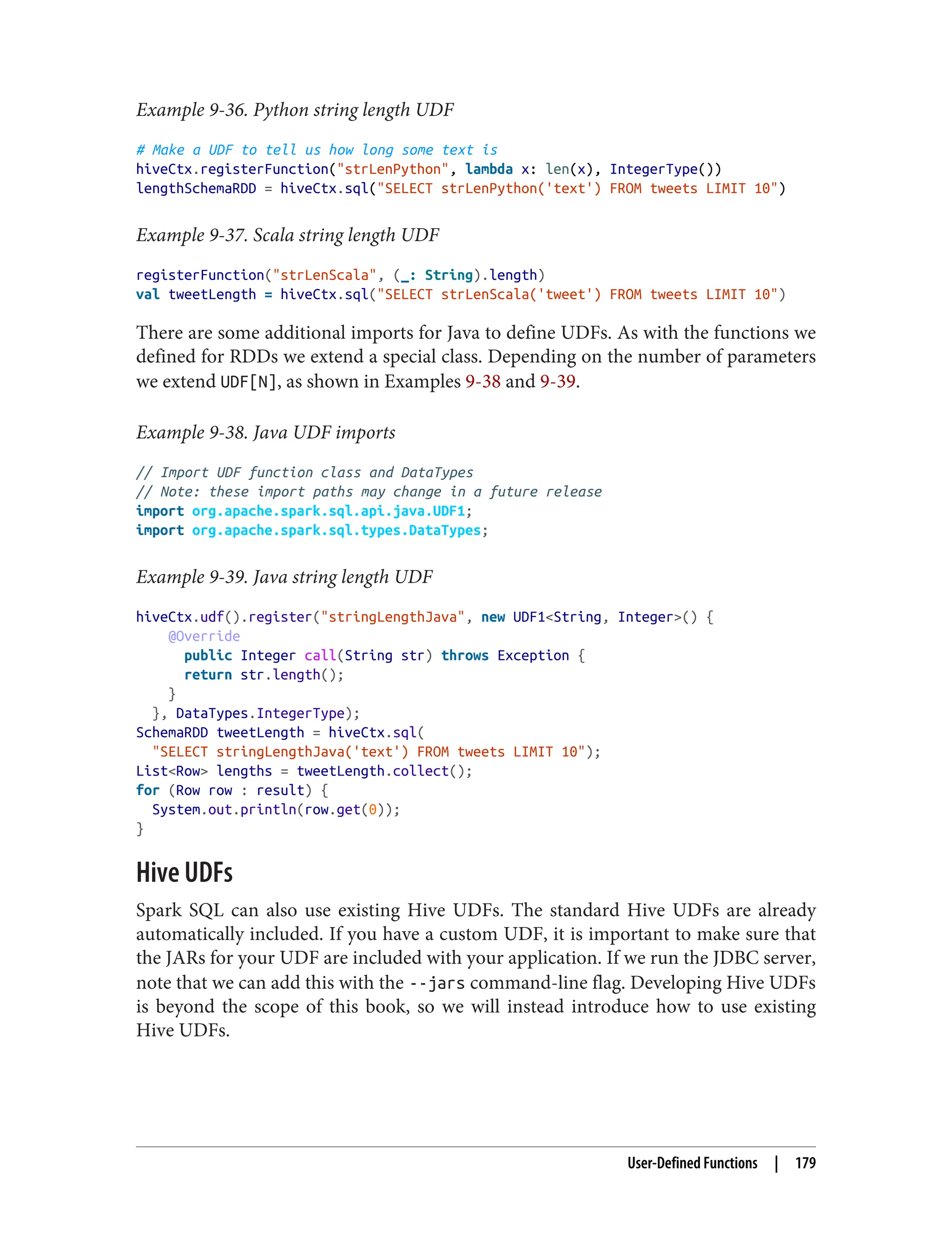Example 9-36. Python string length UDF
# Make a UDF to tell us how long some text is
hiveCtx.registerFunction("strLenPython", lambda x: len(x), IntegerType())
lengthSchemaRDD = hiveCtx.sql("SELECT strLenPython('text') FROM tweets LIMIT 10")
Example 9-37. Scala string length UDF
registerFunction("strLenScala", (_: String).length)
val tweetLength = hiveCtx.sql("SELECT strLenScala('tweet') FROM tweets LIMIT 10")
There are some additional imports for Java to define UDFs. As with the functions we
defined for RDDs we extend a special class. Depending on the number of parameters
we extend UDF[N], as shown in Examples 9-38 and 9-39.
Example 9-38. Java UDF imports
// Import UDF function class and DataTypes
// Note: these import paths may change in a future release
import org.apache.spark.sql.api.java.UDF1;
import org.apache.spark.sql.types.DataTypes;
Example 9-39. Java string length UDF
hiveCtx.udf().register("stringLengthJava", new UDF1<String, Integer>() {
@Override
public Integer call(String str) throws Exception {
return str.length();
}
}, DataTypes.IntegerType);
SchemaRDD tweetLength = hiveCtx.sql(
"SELECT stringLengthJava('text') FROM tweets LIMIT 10");
List<Row> lengths = tweetLength.collect();
for (Row row : result) {
System.out.println(row.get(0));
}
Hive UDFs
Spark SQL can also use existing Hive UDFs. The standard Hive UDFs are already
automatically included. If you have a custom UDF, it is important to make sure that
the JARs for your UDF are included with your application. If we run the JDBC server,
note that we can add this with the --jars command-line flag. Developing Hive UDFs
is beyond the scope of this book, so we will instead introduce how to use existing
Hive UDFs.
User-Defined Functions | 179
 