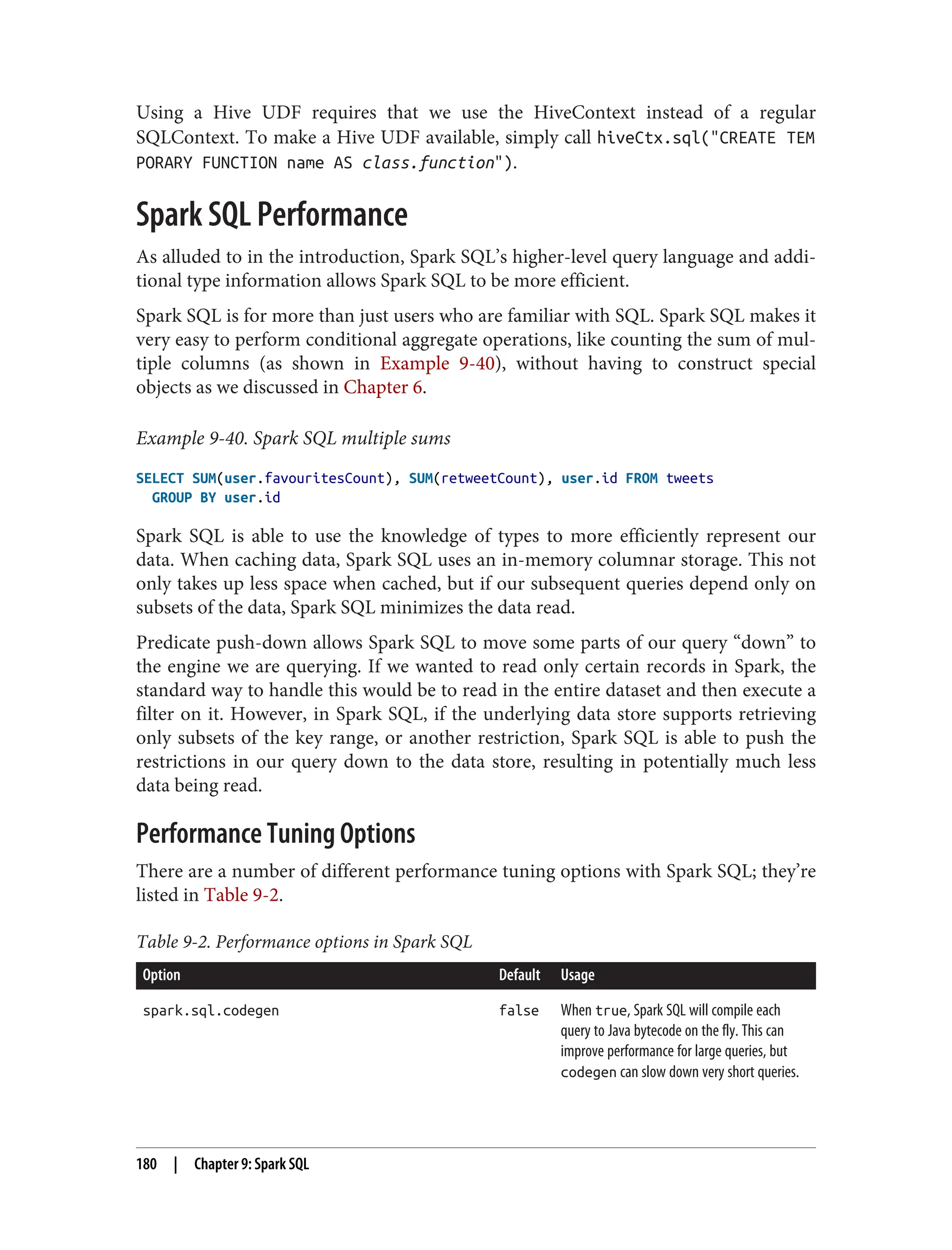 Using a Hive UDF requires that we use the HiveContext instead of a regular
SQLContext. To make a Hive UDF available, simply call hiveCtx.sql("CREATE TEM
PORARY FUNCTION name AS class.function").
Spark SQL Performance
As alluded to in the introduction, Spark SQL’s higher-level query language and addi‐
tional type information allows Spark SQL to be more efficient.
Spark SQL is for more than just users who are familiar with SQL. Spark SQL makes it
very easy to perform conditional aggregate operations, like counting the sum of mul‐
tiple columns (as shown in Example 9-40), without having to construct special
objects as we discussed in Chapter 6.
Example 9-40. Spark SQL multiple sums
SELECT SUM(user.favouritesCount), SUM(retweetCount), user.id FROM tweets
GROUP BY user.id
Spark SQL is able to use the knowledge of types to more efficiently represent our
data. When caching data, Spark SQL uses an in-memory columnar storage. This not
only takes up less space when cached, but if our subsequent queries depend only on
subsets of the data, Spark SQL minimizes the data read.
Predicate push-down allows Spark SQL to move some parts of our query “down” to
the engine we are querying. If we wanted to read only certain records in Spark, the
standard way to handle this would be to read in the entire dataset and then execute a
filter on it. However, in Spark SQL, if the underlying data store supports retrieving
only subsets of the key range, or another restriction, Spark SQL is able to push the
restrictions in our query down to the data store, resulting in potentially much less
data being read.
Performance Tuning Options
There are a number of different performance tuning options with Spark SQL; they’re
listed in Table 9-2.
Table 9-2. Performance options in Spark SQL
Option Default Usage
spark.sql.codegen false When true, Spark SQL will compile each
query to Java bytecode on the fly. This can
improve performance for large queries, but
codegen can slow down very short queries.
180 | Chapter 9: Spark SQL
 