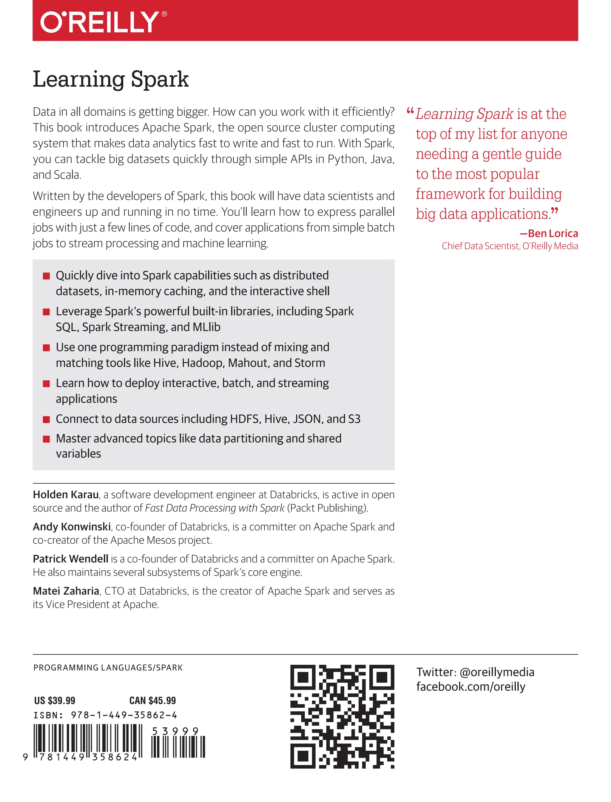 PROGRAMMING LANGUAGES/SPARK
Learning Spark
ISBN: 978-1-449-35862-4
US $39.99 CAN $45.99
“Learning Spark is at the
top of my list for anyone
needing a gentle guide
to the most popular
framework for building
big data applications.”
—Ben Lorica
Chief Data Scientist, O’Reilly Media
Twitter: @oreillymedia
facebook.com/oreilly
Data in all domains is getting bigger. How can you work with it efficiently?
This book introduces Apache Spark, the open source cluster computing
system that makes data analytics fast to write and fast to run. With Spark,
you can tackle big datasets quickly through simple APIs in Python, Java,
and Scala.
Written by the developers of Spark, this book will have data scientists and
engineers up and running in no time. You’ll learn how to express parallel
jobs with just a few lines of code, and cover applications from simple batch
jobs to stream processing and machine learning.
■
■ Quickly dive into Spark capabilities such as distributed
datasets, in-memory caching, and the interactive shell
■
■ Leverage Spark’s powerful built-in libraries, including Spark
SQL, Spark Streaming, and MLlib
■
■ Use one programming paradigm instead of mixing and
matching tools like Hive, Hadoop, Mahout, and Storm
■
■ Learn how to deploy interactive, batch, and streaming
applications
■
■ Connect to data sources including HDFS, Hive, JSON, and S3
■
■ Master advanced topics like data partitioning and shared
variables
Holden Karau, a software development engineer at Databricks, is active in open
source and the author of Fast Data Processing with Spark (Packt Publishing).
Andy Konwinski, co-founder of Databricks, is a committer on Apache Spark and
co-creator of the Apache Mesos project.
Patrick Wendell is a co-founder of Databricks and a committer on Apache Spark.
He also maintains several subsystems of Spark’s core engine.
Matei Zaharia, CTO at Databricks, is the creator of Apache Spark and serves as
its Vice President at Apache.
Learning
Spark
Karau,
Konwinski,
Wendell
&
Zaharia
Holden Karau, Andy Konwinski,
Patrick Wendell & Matei Zaharia
Learning
Spark
LIGHTNING-FAST DATA ANALYSIS
 