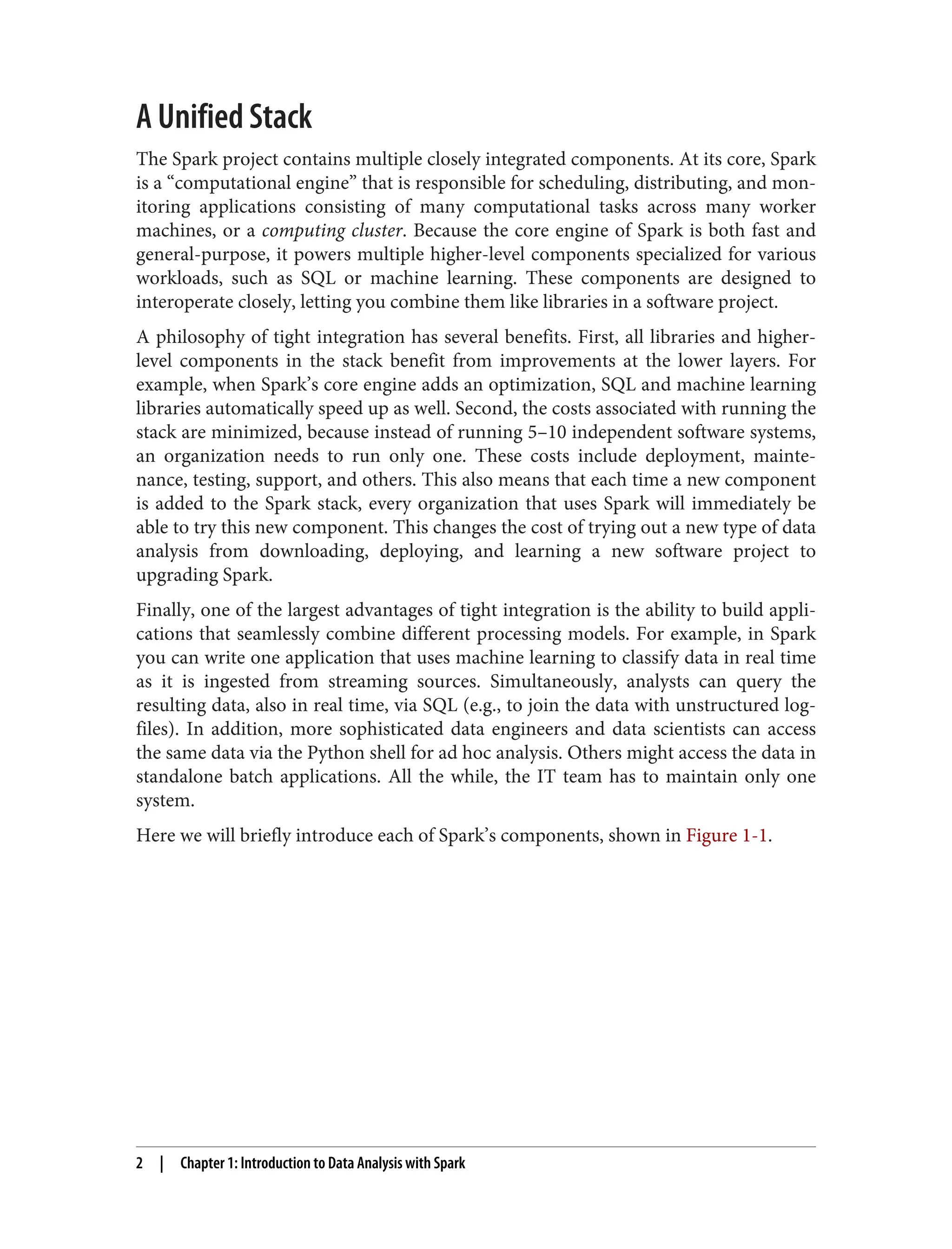 A Unified Stack
The Spark project contains multiple closely integrated components. At its core, Spark
is a “computational engine” that is responsible for scheduling, distributing, and mon‐
itoring applications consisting of many computational tasks across many worker
machines, or a computing cluster. Because the core engine of Spark is both fast and
general-purpose, it powers multiple higher-level components specialized for various
workloads, such as SQL or machine learning. These components are designed to
interoperate closely, letting you combine them like libraries in a software project.
A philosophy of tight integration has several benefits. First, all libraries and higher-
level components in the stack benefit from improvements at the lower layers. For
example, when Spark’s core engine adds an optimization, SQL and machine learning
libraries automatically speed up as well. Second, the costs associated with running the
stack are minimized, because instead of running 5–10 independent software systems,
an organization needs to run only one. These costs include deployment, mainte‐
nance, testing, support, and others. This also means that each time a new component
is added to the Spark stack, every organization that uses Spark will immediately be
able to try this new component. This changes the cost of trying out a new type of data
analysis from downloading, deploying, and learning a new software project to
upgrading Spark.
Finally, one of the largest advantages of tight integration is the ability to build appli‐
cations that seamlessly combine different processing models. For example, in Spark
you can write one application that uses machine learning to classify data in real time
as it is ingested from streaming sources. Simultaneously, analysts can query the
resulting data, also in real time, via SQL (e.g., to join the data with unstructured log‐
files). In addition, more sophisticated data engineers and data scientists can access
the same data via the Python shell for ad hoc analysis. Others might access the data in
standalone batch applications. All the while, the IT team has to maintain only one
system.
Here we will briefly introduce each of Spark’s components, shown in Figure 1-1.
2 | Chapter 1: Introduction to Data Analysis with Spark
 