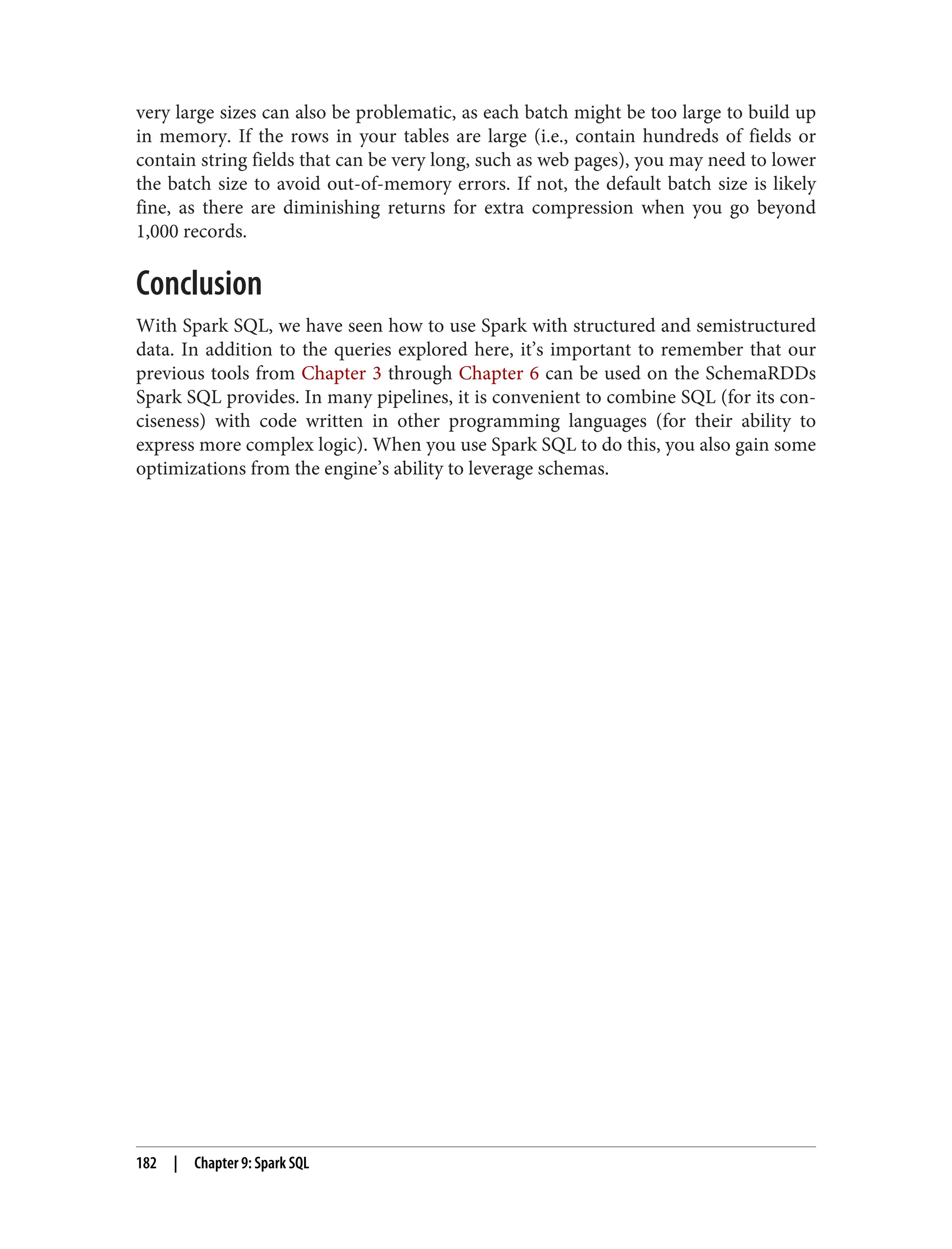 very large sizes can also be problematic, as each batch might be too large to build up
in memory. If the rows in your tables are large (i.e., contain hundreds of fields or
contain string fields that can be very long, such as web pages), you may need to lower
the batch size to avoid out-of-memory errors. If not, the default batch size is likely
fine, as there are diminishing returns for extra compression when you go beyond
1,000 records.
Conclusion
With Spark SQL, we have seen how to use Spark with structured and semistructured
data. In addition to the queries explored here, it’s important to remember that our
previous tools from Chapter 3 through Chapter 6 can be used on the SchemaRDDs
Spark SQL provides. In many pipelines, it is convenient to combine SQL (for its con‐
ciseness) with code written in other programming languages (for their ability to
express more complex logic). When you use Spark SQL to do this, you also gain some
optimizations from the engine’s ability to leverage schemas.
182 | Chapter 9: Spark SQL
 