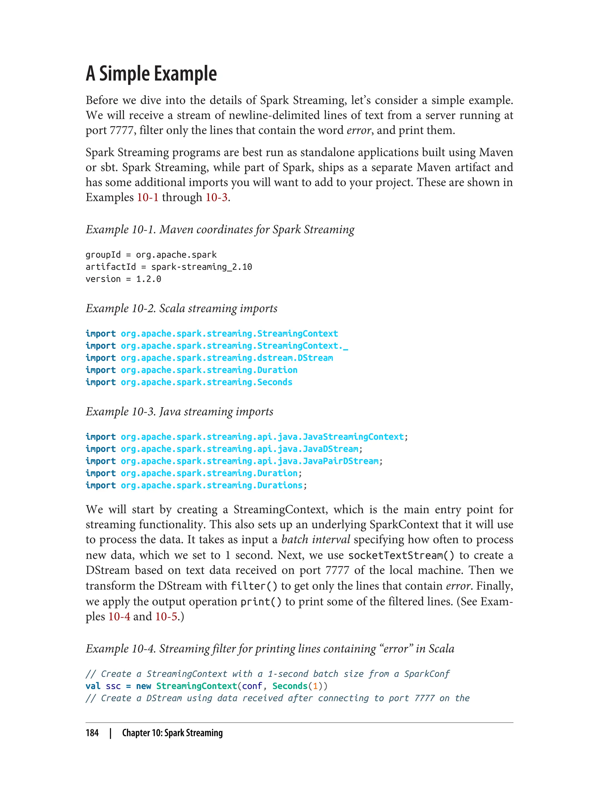 A Simple Example
Before we dive into the details of Spark Streaming, let’s consider a simple example.
We will receive a stream of newline-delimited lines of text from a server running at
port 7777, filter only the lines that contain the word error, and print them.
Spark Streaming programs are best run as standalone applications built using Maven
or sbt. Spark Streaming, while part of Spark, ships as a separate Maven artifact and
has some additional imports you will want to add to your project. These are shown in
Examples 10-1 through 10-3.
Example 10-1. Maven coordinates for Spark Streaming
groupId = org.apache.spark
artifactId = spark-streaming_2.10
version = 1.2.0
Example 10-2. Scala streaming imports
import org.apache.spark.streaming.StreamingContext
import org.apache.spark.streaming.StreamingContext._
import org.apache.spark.streaming.dstream.DStream
import org.apache.spark.streaming.Duration
import org.apache.spark.streaming.Seconds
Example 10-3. Java streaming imports
import org.apache.spark.streaming.api.java.JavaStreamingContext;
import org.apache.spark.streaming.api.java.JavaDStream;
import org.apache.spark.streaming.api.java.JavaPairDStream;
import org.apache.spark.streaming.Duration;
import org.apache.spark.streaming.Durations;
We will start by creating a StreamingContext, which is the main entry point for
streaming functionality. This also sets up an underlying SparkContext that it will use
to process the data. It takes as input a batch interval specifying how often to process
new data, which we set to 1 second. Next, we use socketTextStream() to create a
DStream based on text data received on port 7777 of the local machine. Then we
transform the DStream with filter() to get only the lines that contain error. Finally,
we apply the output operation print() to print some of the filtered lines. (See Exam‐
ples 10-4 and 10-5.)
Example 10-4. Streaming filter for printing lines containing “error” in Scala
// Create a StreamingContext with a 1-second batch size from a SparkConf
val ssc = new StreamingContext(conf, Seconds(1))
// Create a DStream using data received after connecting to port 7777 on the
184 | Chapter 10: Spark Streaming
 