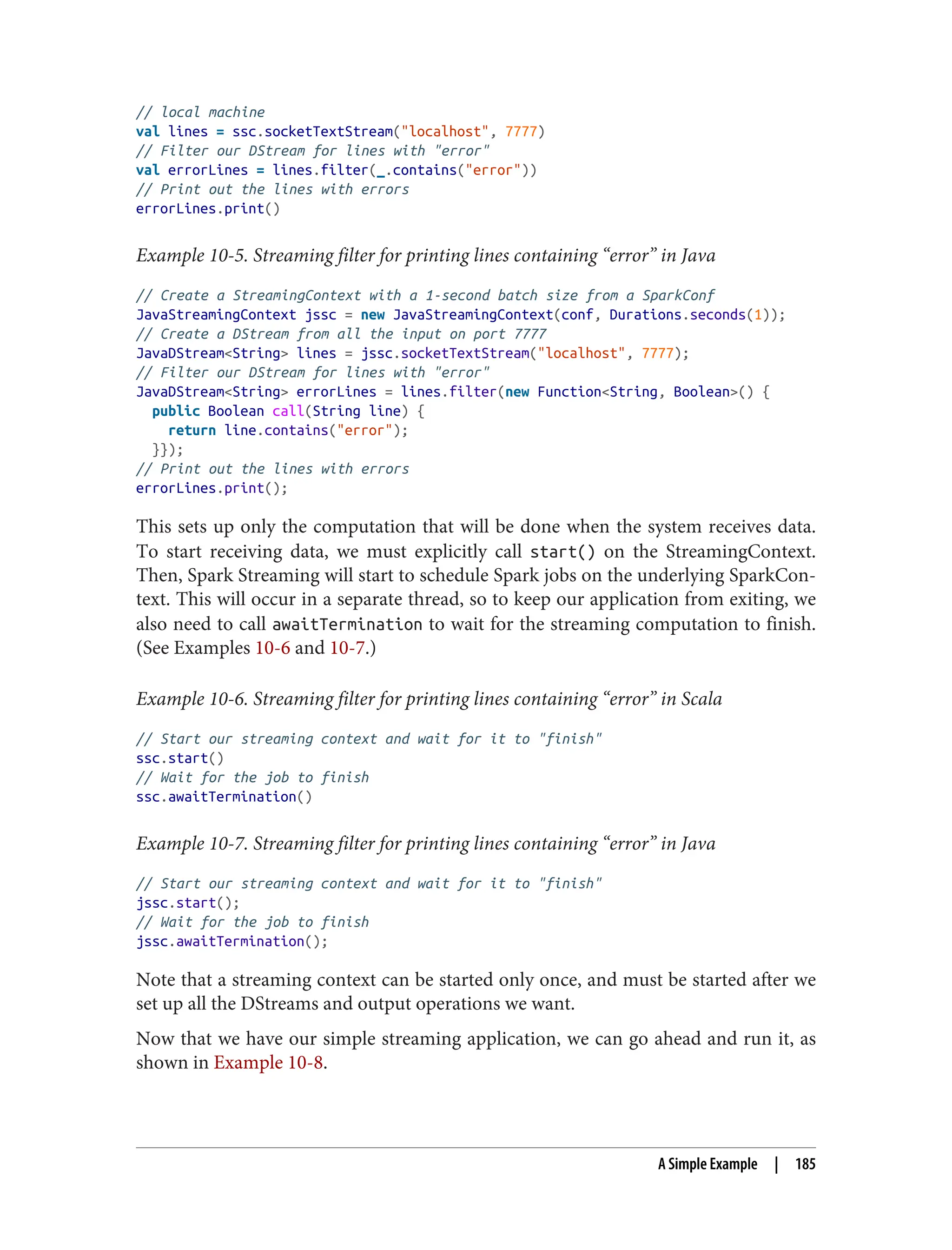 // local machine
val lines = ssc.socketTextStream("localhost", 7777)
// Filter our DStream for lines with "error"
val errorLines = lines.filter(_.contains("error"))
// Print out the lines with errors
errorLines.print()
Example 10-5. Streaming filter for printing lines containing “error” in Java
// Create a StreamingContext with a 1-second batch size from a SparkConf
JavaStreamingContext jssc = new JavaStreamingContext(conf, Durations.seconds(1));
// Create a DStream from all the input on port 7777
JavaDStream<String> lines = jssc.socketTextStream("localhost", 7777);
// Filter our DStream for lines with "error"
JavaDStream<String> errorLines = lines.filter(new Function<String, Boolean>() {
public Boolean call(String line) {
return line.contains("error");
}});
// Print out the lines with errors
errorLines.print();
This sets up only the computation that will be done when the system receives data.
To start receiving data, we must explicitly call start() on the StreamingContext.
Then, Spark Streaming will start to schedule Spark jobs on the underlying SparkCon‐
text. This will occur in a separate thread, so to keep our application from exiting, we
also need to call awaitTermination to wait for the streaming computation to finish.
(See Examples 10-6 and 10-7.)
Example 10-6. Streaming filter for printing lines containing “error” in Scala
// Start our streaming context and wait for it to "finish"
ssc.start()
// Wait for the job to finish
ssc.awaitTermination()
Example 10-7. Streaming filter for printing lines containing “error” in Java
// Start our streaming context and wait for it to "finish"
jssc.start();
// Wait for the job to finish
jssc.awaitTermination();
Note that a streaming context can be started only once, and must be started after we
set up all the DStreams and output operations we want.
Now that we have our simple streaming application, we can go ahead and run it, as
shown in Example 10-8.
A Simple Example | 185
 