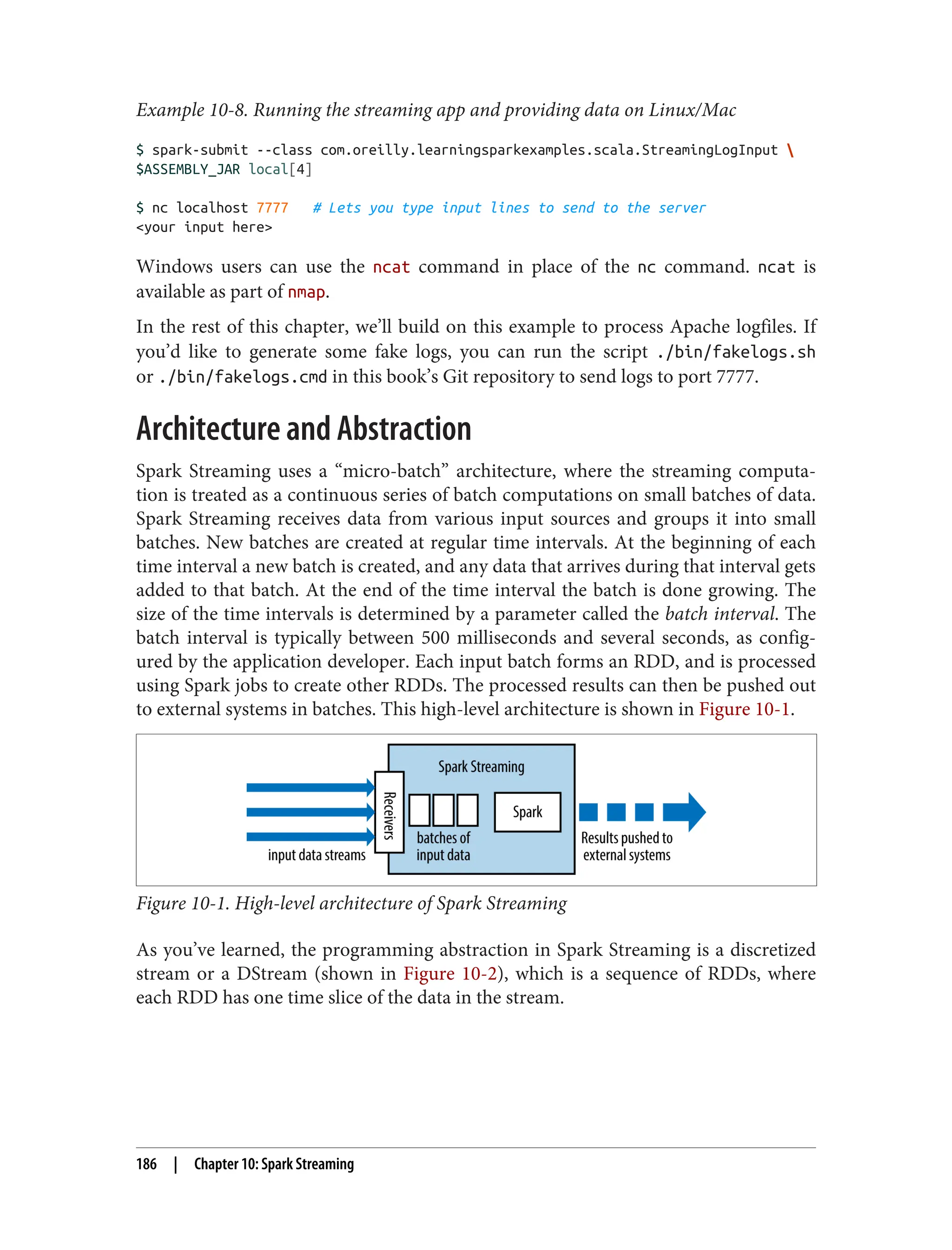 Example 10-8. Running the streaming app and providing data on Linux/Mac
$ spark-submit --class com.oreilly.learningsparkexamples.scala.StreamingLogInput 
$ASSEMBLY_JAR local[4]
$ nc localhost 7777 # Lets you type input lines to send to the server
<your input here>
Windows users can use the ncat command in place of the nc command. ncat is
available as part of nmap.
In the rest of this chapter, we’ll build on this example to process Apache logfiles. If
you’d like to generate some fake logs, you can run the script ./bin/fakelogs.sh
or ./bin/fakelogs.cmd in this book’s Git repository to send logs to port 7777.
Architecture and Abstraction
Spark Streaming uses a “micro-batch” architecture, where the streaming computa‐
tion is treated as a continuous series of batch computations on small batches of data.
Spark Streaming receives data from various input sources and groups it into small
batches. New batches are created at regular time intervals. At the beginning of each
time interval a new batch is created, and any data that arrives during that interval gets
added to that batch. At the end of the time interval the batch is done growing. The
size of the time intervals is determined by a parameter called the batch interval. The
batch interval is typically between 500 milliseconds and several seconds, as config‐
ured by the application developer. Each input batch forms an RDD, and is processed
using Spark jobs to create other RDDs. The processed results can then be pushed out
to external systems in batches. This high-level architecture is shown in Figure 10-1.
Figure 10-1. High-level architecture of Spark Streaming
As you’ve learned, the programming abstraction in Spark Streaming is a discretized
stream or a DStream (shown in Figure 10-2), which is a sequence of RDDs, where
each RDD has one time slice of the data in the stream.
186 | Chapter 10: Spark Streaming
 