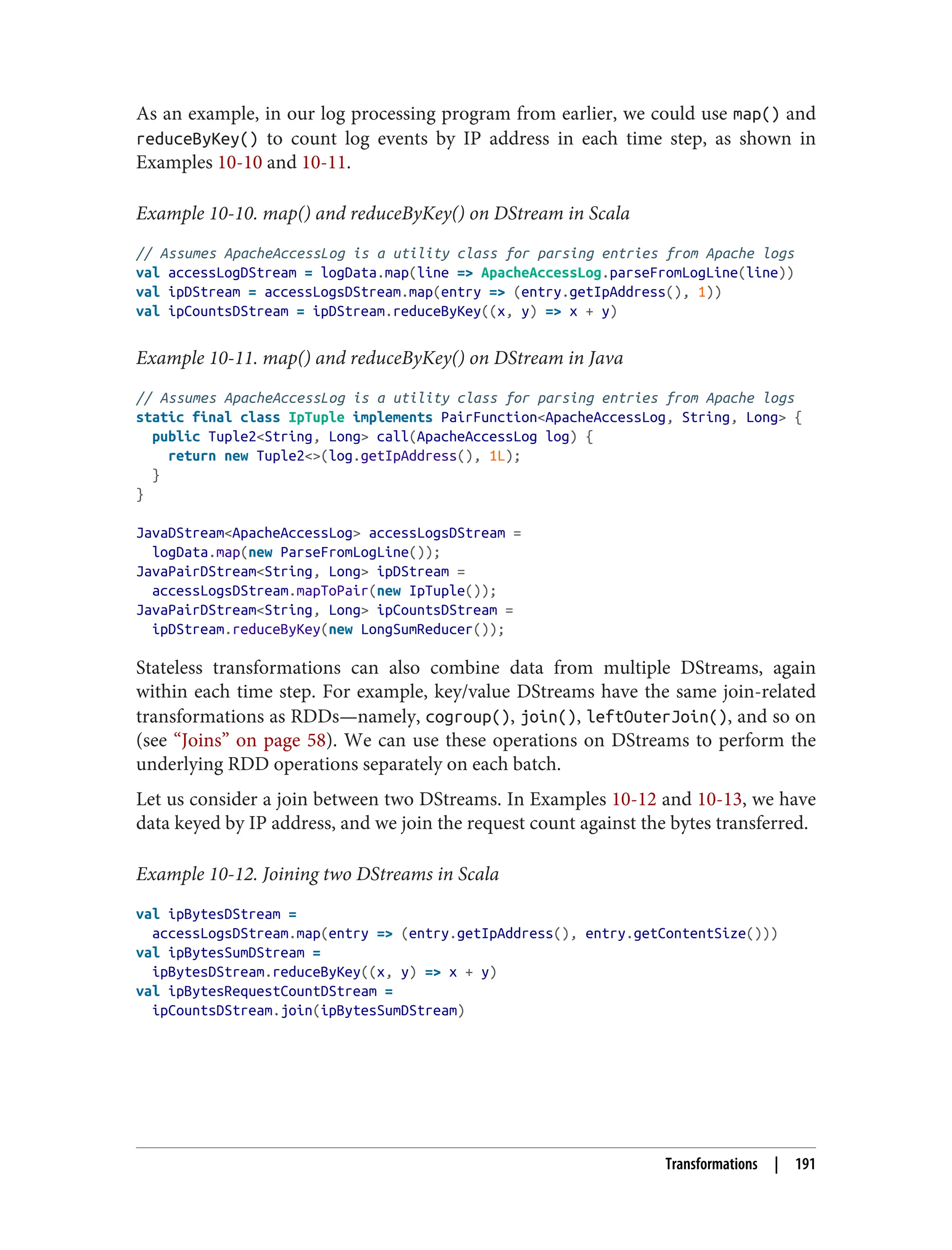As an example, in our log processing program from earlier, we could use map() and
reduceByKey() to count log events by IP address in each time step, as shown in
Examples 10-10 and 10-11.
Example 10-10. map() and reduceByKey() on DStream in Scala
// Assumes ApacheAccessLog is a utility class for parsing entries from Apache logs
val accessLogDStream = logData.map(line => ApacheAccessLog.parseFromLogLine(line))
val ipDStream = accessLogsDStream.map(entry => (entry.getIpAddress(), 1))
val ipCountsDStream = ipDStream.reduceByKey((x, y) => x + y)
Example 10-11. map() and reduceByKey() on DStream in Java
// Assumes ApacheAccessLog is a utility class for parsing entries from Apache logs
static final class IpTuple implements PairFunction<ApacheAccessLog, String, Long> {
public Tuple2<String, Long> call(ApacheAccessLog log) {
return new Tuple2<>(log.getIpAddress(), 1L);
}
}
JavaDStream<ApacheAccessLog> accessLogsDStream =
logData.map(new ParseFromLogLine());
JavaPairDStream<String, Long> ipDStream =
accessLogsDStream.mapToPair(new IpTuple());
JavaPairDStream<String, Long> ipCountsDStream =
ipDStream.reduceByKey(new LongSumReducer());
Stateless transformations can also combine data from multiple DStreams, again
within each time step. For example, key/value DStreams have the same join-related
transformations as RDDs—namely, cogroup(), join(), leftOuterJoin(), and so on
(see “Joins” on page 58). We can use these operations on DStreams to perform the
underlying RDD operations separately on each batch.
Let us consider a join between two DStreams. In Examples 10-12 and 10-13, we have
data keyed by IP address, and we join the request count against the bytes transferred.
Example 10-12. Joining two DStreams in Scala
val ipBytesDStream =
accessLogsDStream.map(entry => (entry.getIpAddress(), entry.getContentSize()))
val ipBytesSumDStream =
ipBytesDStream.reduceByKey((x, y) => x + y)
val ipBytesRequestCountDStream =
ipCountsDStream.join(ipBytesSumDStream)
Transformations | 191
 