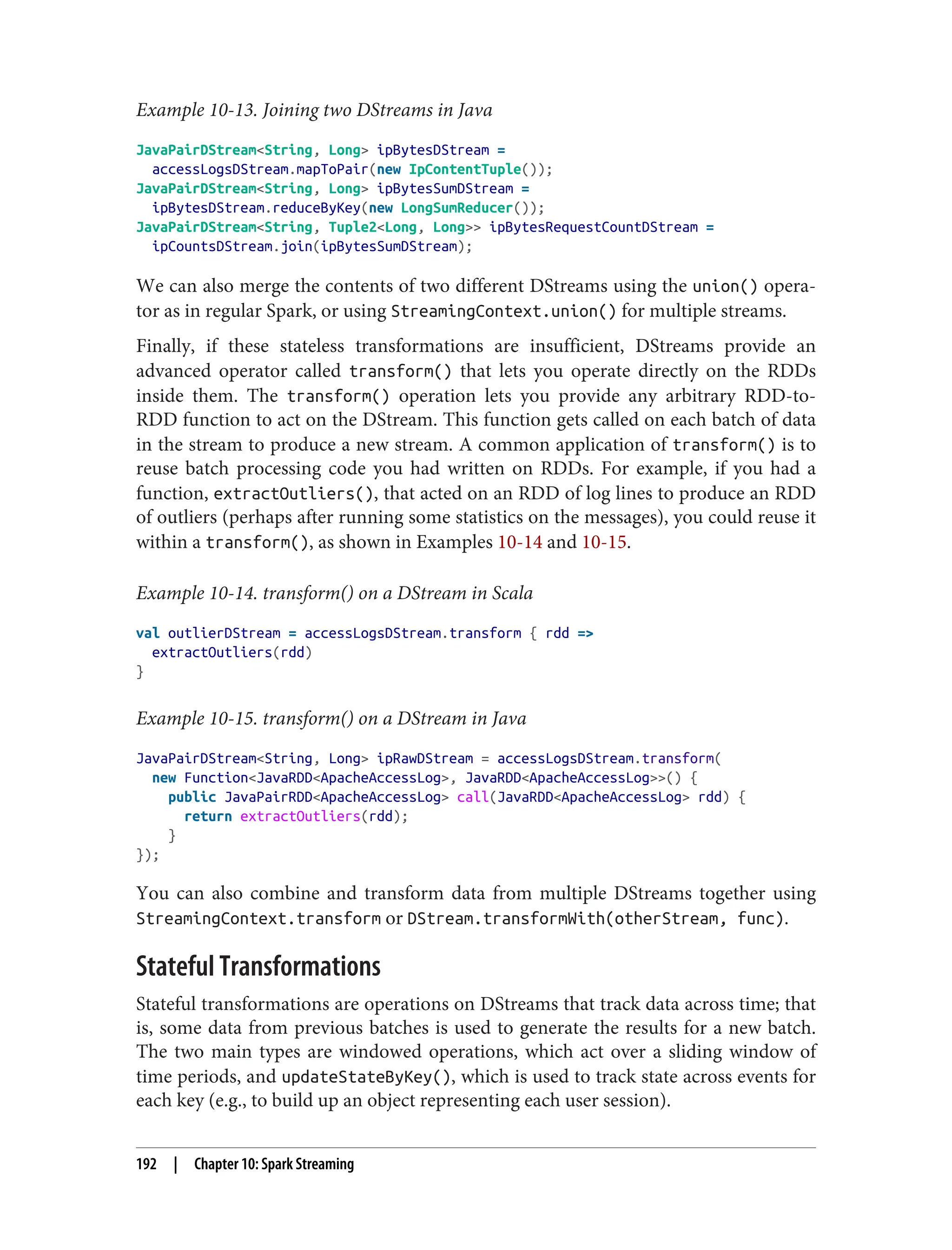 Example 10-13. Joining two DStreams in Java
JavaPairDStream<String, Long> ipBytesDStream =
accessLogsDStream.mapToPair(new IpContentTuple());
JavaPairDStream<String, Long> ipBytesSumDStream =
ipBytesDStream.reduceByKey(new LongSumReducer());
JavaPairDStream<String, Tuple2<Long, Long>> ipBytesRequestCountDStream =
ipCountsDStream.join(ipBytesSumDStream);
We can also merge the contents of two different DStreams using the union() opera‐
tor as in regular Spark, or using StreamingContext.union() for multiple streams.
Finally, if these stateless transformations are insufficient, DStreams provide an
advanced operator called transform() that lets you operate directly on the RDDs
inside them. The transform() operation lets you provide any arbitrary RDD-to-
RDD function to act on the DStream. This function gets called on each batch of data
in the stream to produce a new stream. A common application of transform() is to
reuse batch processing code you had written on RDDs. For example, if you had a
function, extractOutliers(), that acted on an RDD of log lines to produce an RDD
of outliers (perhaps after running some statistics on the messages), you could reuse it
within a transform(), as shown in Examples 10-14 and 10-15.
Example 10-14. transform() on a DStream in Scala
val outlierDStream = accessLogsDStream.transform { rdd =>
extractOutliers(rdd)
}
Example 10-15. transform() on a DStream in Java
JavaPairDStream<String, Long> ipRawDStream = accessLogsDStream.transform(
new Function<JavaRDD<ApacheAccessLog>, JavaRDD<ApacheAccessLog>>() {
public JavaPairRDD<ApacheAccessLog> call(JavaRDD<ApacheAccessLog> rdd) {
return extractOutliers(rdd);
}
});
You can also combine and transform data from multiple DStreams together using
StreamingContext.transform or DStream.transformWith(otherStream, func).
Stateful Transformations
Stateful transformations are operations on DStreams that track data across time; that
is, some data from previous batches is used to generate the results for a new batch.
The two main types are windowed operations, which act over a sliding window of
time periods, and updateStateByKey(), which is used to track state across events for
each key (e.g., to build up an object representing each user session).
192 | Chapter 10: Spark Streaming
 