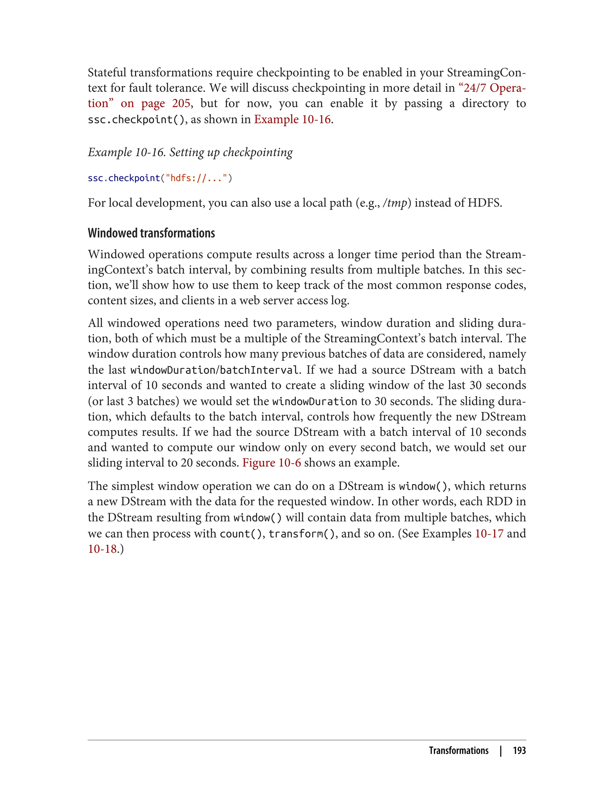 Stateful transformations require checkpointing to be enabled in your StreamingCon‐
text for fault tolerance. We will discuss checkpointing in more detail in “24/7 Opera‐
tion” on page 205, but for now, you can enable it by passing a directory to
ssc.checkpoint(), as shown in Example 10-16.
Example 10-16. Setting up checkpointing
ssc.checkpoint("hdfs://...")
For local development, you can also use a local path (e.g., /tmp) instead of HDFS.
Windowed transformations
Windowed operations compute results across a longer time period than the Stream‐
ingContext’s batch interval, by combining results from multiple batches. In this sec‐
tion, we’ll show how to use them to keep track of the most common response codes,
content sizes, and clients in a web server access log.
All windowed operations need two parameters, window duration and sliding dura‐
tion, both of which must be a multiple of the StreamingContext’s batch interval. The
window duration controls how many previous batches of data are considered, namely
the last windowDuration/batchInterval. If we had a source DStream with a batch
interval of 10 seconds and wanted to create a sliding window of the last 30 seconds
(or last 3 batches) we would set the windowDuration to 30 seconds. The sliding dura‐
tion, which defaults to the batch interval, controls how frequently the new DStream
computes results. If we had the source DStream with a batch interval of 10 seconds
and wanted to compute our window only on every second batch, we would set our
sliding interval to 20 seconds. Figure 10-6 shows an example.
The simplest window operation we can do on a DStream is window(), which returns
a new DStream with the data for the requested window. In other words, each RDD in
the DStream resulting from window() will contain data from multiple batches, which
we can then process with count(), transform(), and so on. (See Examples 10-17 and
10-18.)
Transformations | 193
 
