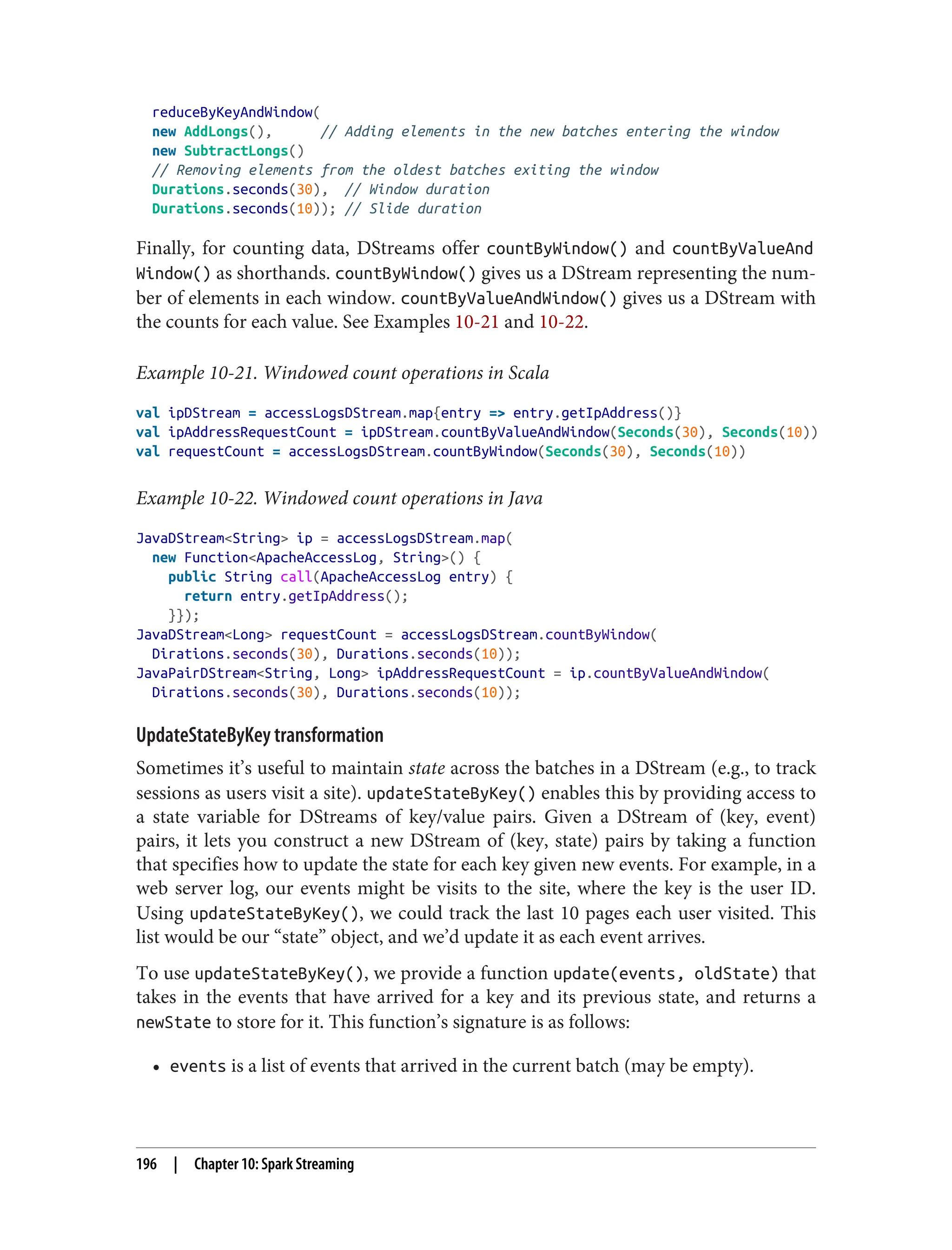 reduceByKeyAndWindow(
new AddLongs(), // Adding elements in the new batches entering the window
new SubtractLongs()
// Removing elements from the oldest batches exiting the window
Durations.seconds(30), // Window duration
Durations.seconds(10)); // Slide duration
Finally, for counting data, DStreams offer countByWindow() and countByValueAnd
Window() as shorthands. countByWindow() gives us a DStream representing the num‐
ber of elements in each window. countByValueAndWindow() gives us a DStream with
the counts for each value. See Examples 10-21 and 10-22.
Example 10-21. Windowed count operations in Scala
val ipDStream = accessLogsDStream.map{entry => entry.getIpAddress()}
val ipAddressRequestCount = ipDStream.countByValueAndWindow(Seconds(30), Seconds(10))
val requestCount = accessLogsDStream.countByWindow(Seconds(30), Seconds(10))
Example 10-22. Windowed count operations in Java
JavaDStream<String> ip = accessLogsDStream.map(
new Function<ApacheAccessLog, String>() {
public String call(ApacheAccessLog entry) {
return entry.getIpAddress();
}});
JavaDStream<Long> requestCount = accessLogsDStream.countByWindow(
Dirations.seconds(30), Durations.seconds(10));
JavaPairDStream<String, Long> ipAddressRequestCount = ip.countByValueAndWindow(
Dirations.seconds(30), Durations.seconds(10));
UpdateStateByKey transformation
Sometimes it’s useful to maintain state across the batches in a DStream (e.g., to track
sessions as users visit a site). updateStateByKey() enables this by providing access to
a state variable for DStreams of key/value pairs. Given a DStream of (key, event)
pairs, it lets you construct a new DStream of (key, state) pairs by taking a function
that specifies how to update the state for each key given new events. For example, in a
web server log, our events might be visits to the site, where the key is the user ID.
Using updateStateByKey(), we could track the last 10 pages each user visited. This
list would be our “state” object, and we’d update it as each event arrives.
To use updateStateByKey(), we provide a function update(events, oldState) that
takes in the events that have arrived for a key and its previous state, and returns a
newState to store for it. This function’s signature is as follows:
• events is a list of events that arrived in the current batch (may be empty).
196 | Chapter 10: Spark Streaming
 