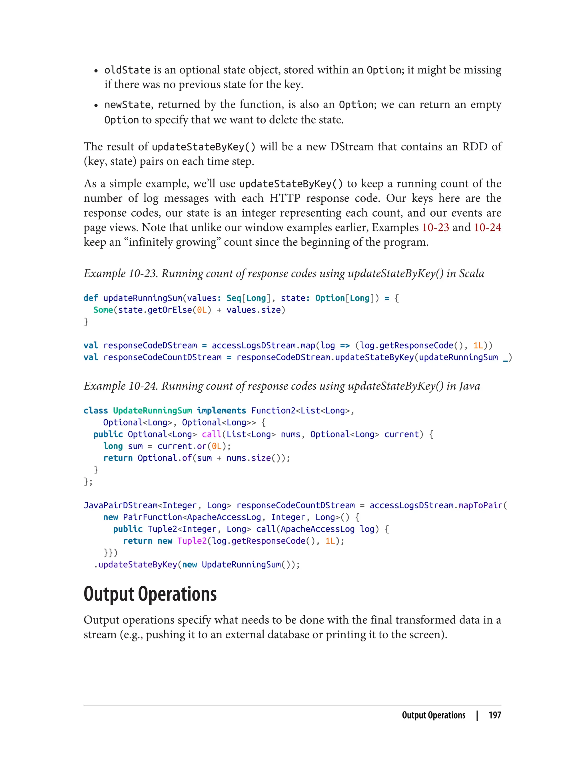 • oldState is an optional state object, stored within an Option; it might be missing
if there was no previous state for the key.
• newState, returned by the function, is also an Option; we can return an empty
Option to specify that we want to delete the state.
The result of updateStateByKey() will be a new DStream that contains an RDD of
(key, state) pairs on each time step.
As a simple example, we’ll use updateStateByKey() to keep a running count of the
number of log messages with each HTTP response code. Our keys here are the
response codes, our state is an integer representing each count, and our events are
page views. Note that unlike our window examples earlier, Examples 10-23 and 10-24
keep an “infinitely growing” count since the beginning of the program.
Example 10-23. Running count of response codes using updateStateByKey() in Scala
def updateRunningSum(values: Seq[Long], state: Option[Long]) = {
Some(state.getOrElse(0L) + values.size)
}
val responseCodeDStream = accessLogsDStream.map(log => (log.getResponseCode(), 1L))
val responseCodeCountDStream = responseCodeDStream.updateStateByKey(updateRunningSum _)
Example 10-24. Running count of response codes using updateStateByKey() in Java
class UpdateRunningSum implements Function2<List<Long>,
Optional<Long>, Optional<Long>> {
public Optional<Long> call(List<Long> nums, Optional<Long> current) {
long sum = current.or(0L);
return Optional.of(sum + nums.size());
}
};
JavaPairDStream<Integer, Long> responseCodeCountDStream = accessLogsDStream.mapToPair(
new PairFunction<ApacheAccessLog, Integer, Long>() {
public Tuple2<Integer, Long> call(ApacheAccessLog log) {
return new Tuple2(log.getResponseCode(), 1L);
}})
.updateStateByKey(new UpdateRunningSum());
Output Operations
Output operations specify what needs to be done with the final transformed data in a
stream (e.g., pushing it to an external database or printing it to the screen).
Output Operations | 197
 