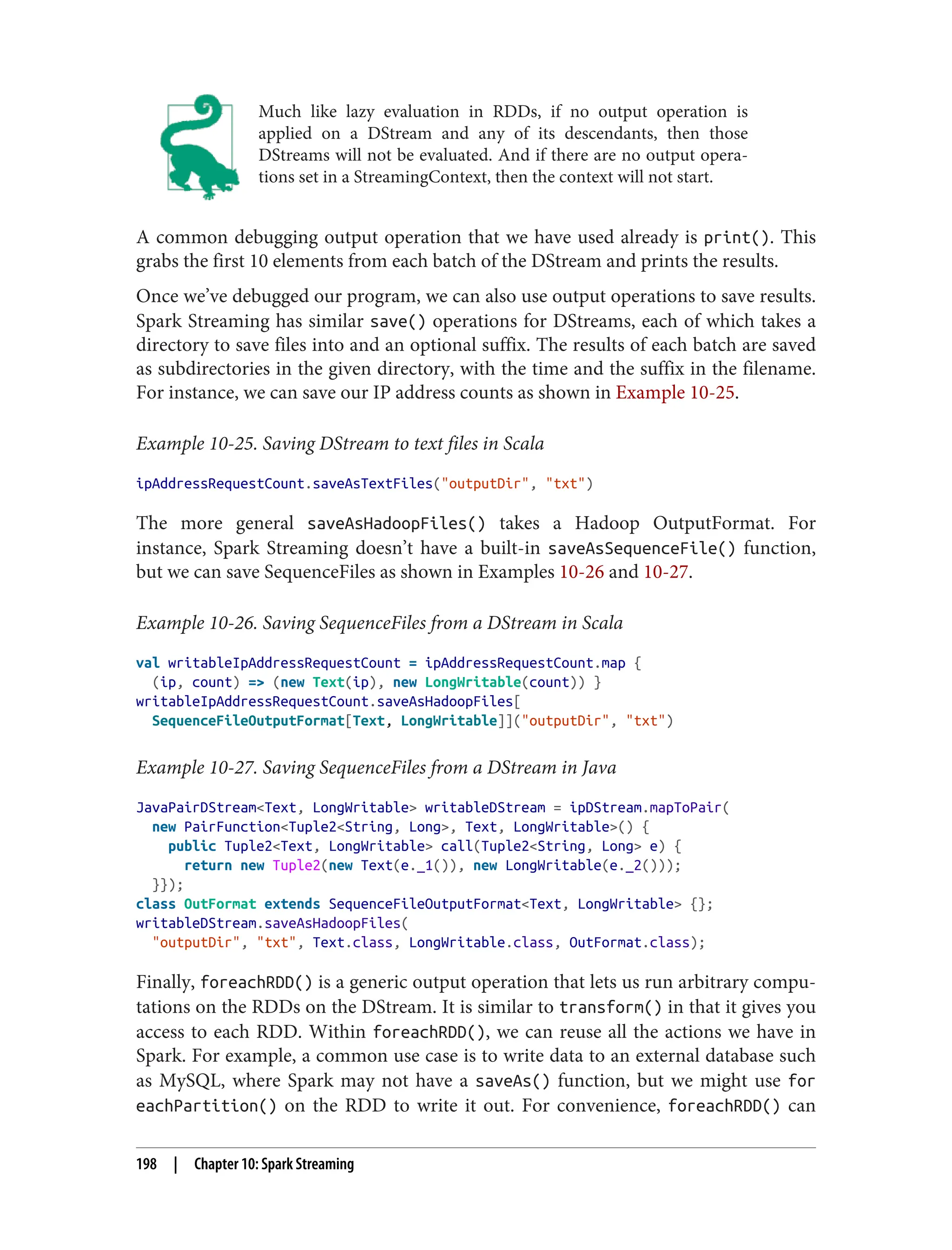 Much like lazy evaluation in RDDs, if no output operation is
applied on a DStream and any of its descendants, then those
DStreams will not be evaluated. And if there are no output opera‐
tions set in a StreamingContext, then the context will not start.
A common debugging output operation that we have used already is print(). This
grabs the first 10 elements from each batch of the DStream and prints the results.
Once we’ve debugged our program, we can also use output operations to save results.
Spark Streaming has similar save() operations for DStreams, each of which takes a
directory to save files into and an optional suffix. The results of each batch are saved
as subdirectories in the given directory, with the time and the suffix in the filename.
For instance, we can save our IP address counts as shown in Example 10-25.
Example 10-25. Saving DStream to text files in Scala
ipAddressRequestCount.saveAsTextFiles("outputDir", "txt")
The more general saveAsHadoopFiles() takes a Hadoop OutputFormat. For
instance, Spark Streaming doesn’t have a built-in saveAsSequenceFile() function,
but we can save SequenceFiles as shown in Examples 10-26 and 10-27.
Example 10-26. Saving SequenceFiles from a DStream in Scala
val writableIpAddressRequestCount = ipAddressRequestCount.map {
(ip, count) => (new Text(ip), new LongWritable(count)) }
writableIpAddressRequestCount.saveAsHadoopFiles[
SequenceFileOutputFormat[Text, LongWritable]]("outputDir", "txt")
Example 10-27. Saving SequenceFiles from a DStream in Java
JavaPairDStream<Text, LongWritable> writableDStream = ipDStream.mapToPair(
new PairFunction<Tuple2<String, Long>, Text, LongWritable>() {
public Tuple2<Text, LongWritable> call(Tuple2<String, Long> e) {
return new Tuple2(new Text(e._1()), new LongWritable(e._2()));
}});
class OutFormat extends SequenceFileOutputFormat<Text, LongWritable> {};
writableDStream.saveAsHadoopFiles(
"outputDir", "txt", Text.class, LongWritable.class, OutFormat.class);
Finally, foreachRDD() is a generic output operation that lets us run arbitrary compu‐
tations on the RDDs on the DStream. It is similar to transform() in that it gives you
access to each RDD. Within foreachRDD(), we can reuse all the actions we have in
Spark. For example, a common use case is to write data to an external database such
as MySQL, where Spark may not have a saveAs() function, but we might use for
eachPartition() on the RDD to write it out. For convenience, foreachRDD() can
198 | Chapter 10: Spark Streaming
 