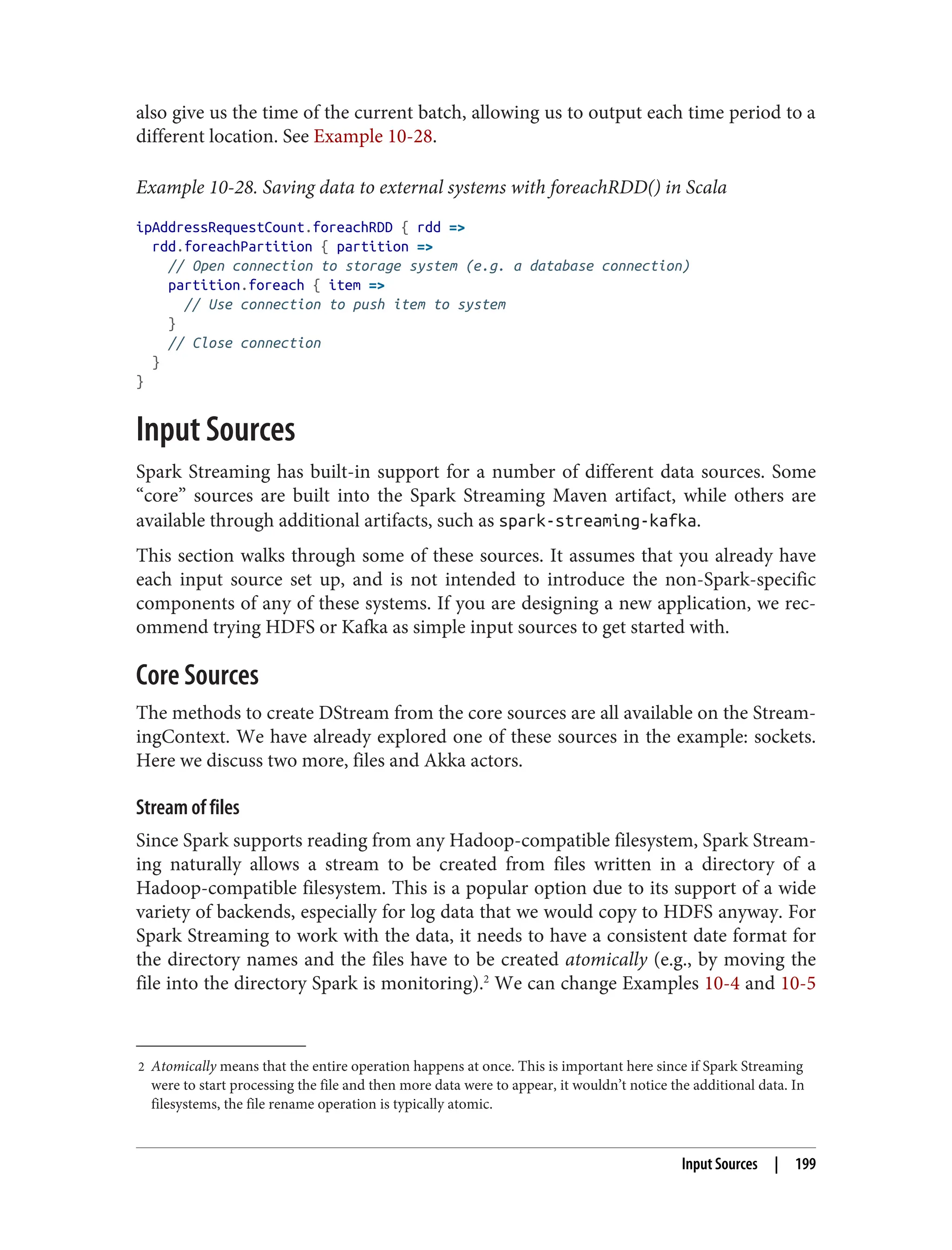 2 Atomically means that the entire operation happens at once. This is important here since if Spark Streaming
were to start processing the file and then more data were to appear, it wouldn’t notice the additional data. In
filesystems, the file rename operation is typically atomic.
also give us the time of the current batch, allowing us to output each time period to a
different location. See Example 10-28.
Example 10-28. Saving data to external systems with foreachRDD() in Scala
ipAddressRequestCount.foreachRDD { rdd =>
rdd.foreachPartition { partition =>
// Open connection to storage system (e.g. a database connection)
partition.foreach { item =>
// Use connection to push item to system
}
// Close connection
}
}
Input Sources
Spark Streaming has built-in support for a number of different data sources. Some
“core” sources are built into the Spark Streaming Maven artifact, while others are
available through additional artifacts, such as spark-streaming-kafka.
This section walks through some of these sources. It assumes that you already have
each input source set up, and is not intended to introduce the non-Spark-specific
components of any of these systems. If you are designing a new application, we rec‐
ommend trying HDFS or Kafka as simple input sources to get started with.
Core Sources
The methods to create DStream from the core sources are all available on the Stream‐
ingContext. We have already explored one of these sources in the example: sockets.
Here we discuss two more, files and Akka actors.
Stream of files
Since Spark supports reading from any Hadoop-compatible filesystem, Spark Stream‐
ing naturally allows a stream to be created from files written in a directory of a
Hadoop-compatible filesystem. This is a popular option due to its support of a wide
variety of backends, especially for log data that we would copy to HDFS anyway. For
Spark Streaming to work with the data, it needs to have a consistent date format for
the directory names and the files have to be created atomically (e.g., by moving the
file into the directory Spark is monitoring).2
We can change Examples 10-4 and 10-5
Input Sources | 199
 