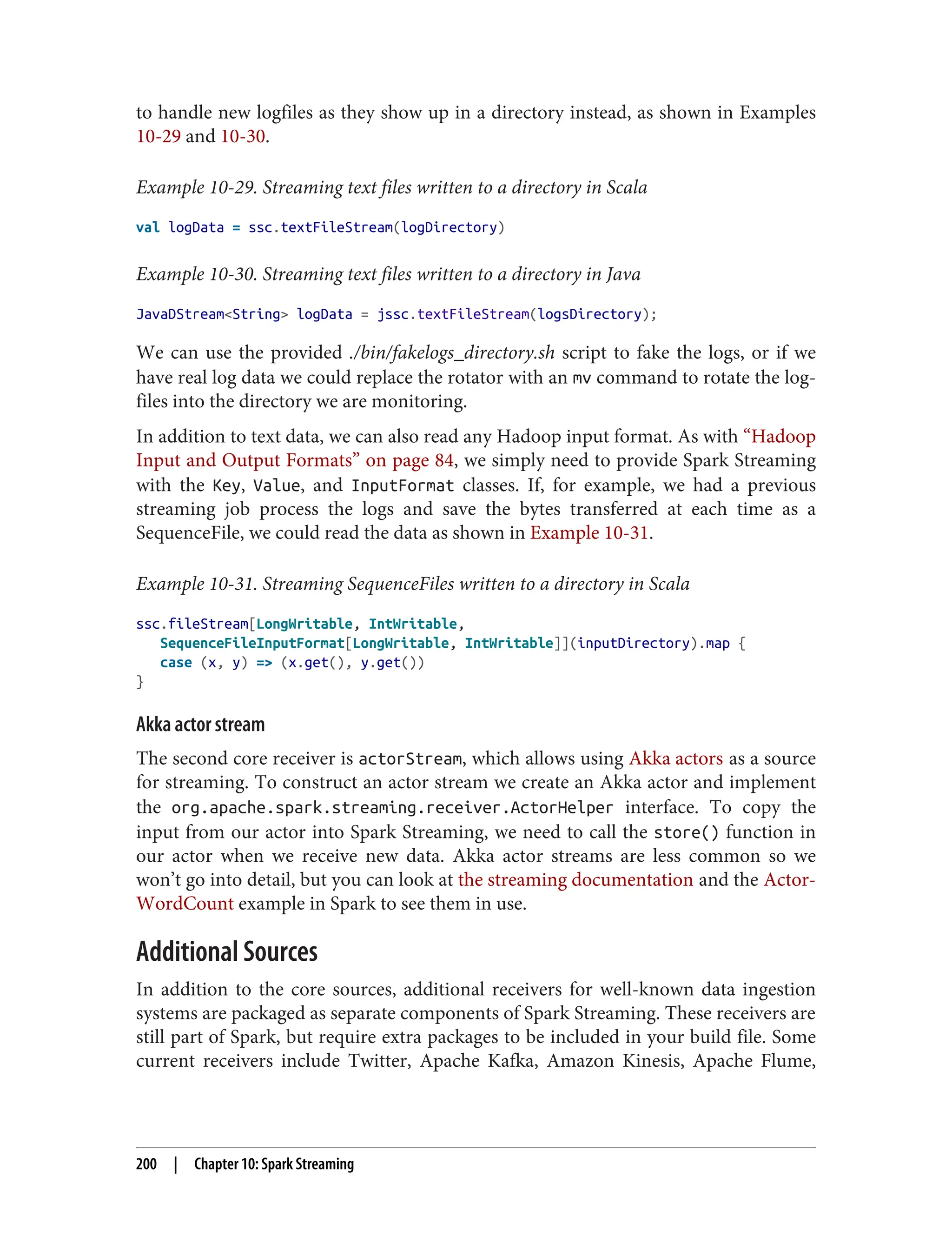 to handle new logfiles as they show up in a directory instead, as shown in Examples
10-29 and 10-30.
Example 10-29. Streaming text files written to a directory in Scala
val logData = ssc.textFileStream(logDirectory)
Example 10-30. Streaming text files written to a directory in Java
JavaDStream<String> logData = jssc.textFileStream(logsDirectory);
We can use the provided ./bin/fakelogs_directory.sh script to fake the logs, or if we
have real log data we could replace the rotator with an mv command to rotate the log‐
files into the directory we are monitoring.
In addition to text data, we can also read any Hadoop input format. As with “Hadoop
Input and Output Formats” on page 84, we simply need to provide Spark Streaming
with the Key, Value, and InputFormat classes. If, for example, we had a previous
streaming job process the logs and save the bytes transferred at each time as a
SequenceFile, we could read the data as shown in Example 10-31.
Example 10-31. Streaming SequenceFiles written to a directory in Scala
ssc.fileStream[LongWritable, IntWritable,
SequenceFileInputFormat[LongWritable, IntWritable]](inputDirectory).map {
case (x, y) => (x.get(), y.get())
}
Akka actor stream
The second core receiver is actorStream, which allows using Akka actors as a source
for streaming. To construct an actor stream we create an Akka actor and implement
the org.apache.spark.streaming.receiver.ActorHelper interface. To copy the
input from our actor into Spark Streaming, we need to call the store() function in
our actor when we receive new data. Akka actor streams are less common so we
won’t go into detail, but you can look at the streaming documentation and the Actor‐
WordCount example in Spark to see them in use.
Additional Sources
In addition to the core sources, additional receivers for well-known data ingestion
systems are packaged as separate components of Spark Streaming. These receivers are
still part of Spark, but require extra packages to be included in your build file. Some
current receivers include Twitter, Apache Kafka, Amazon Kinesis, Apache Flume,
200 | Chapter 10: Spark Streaming
 