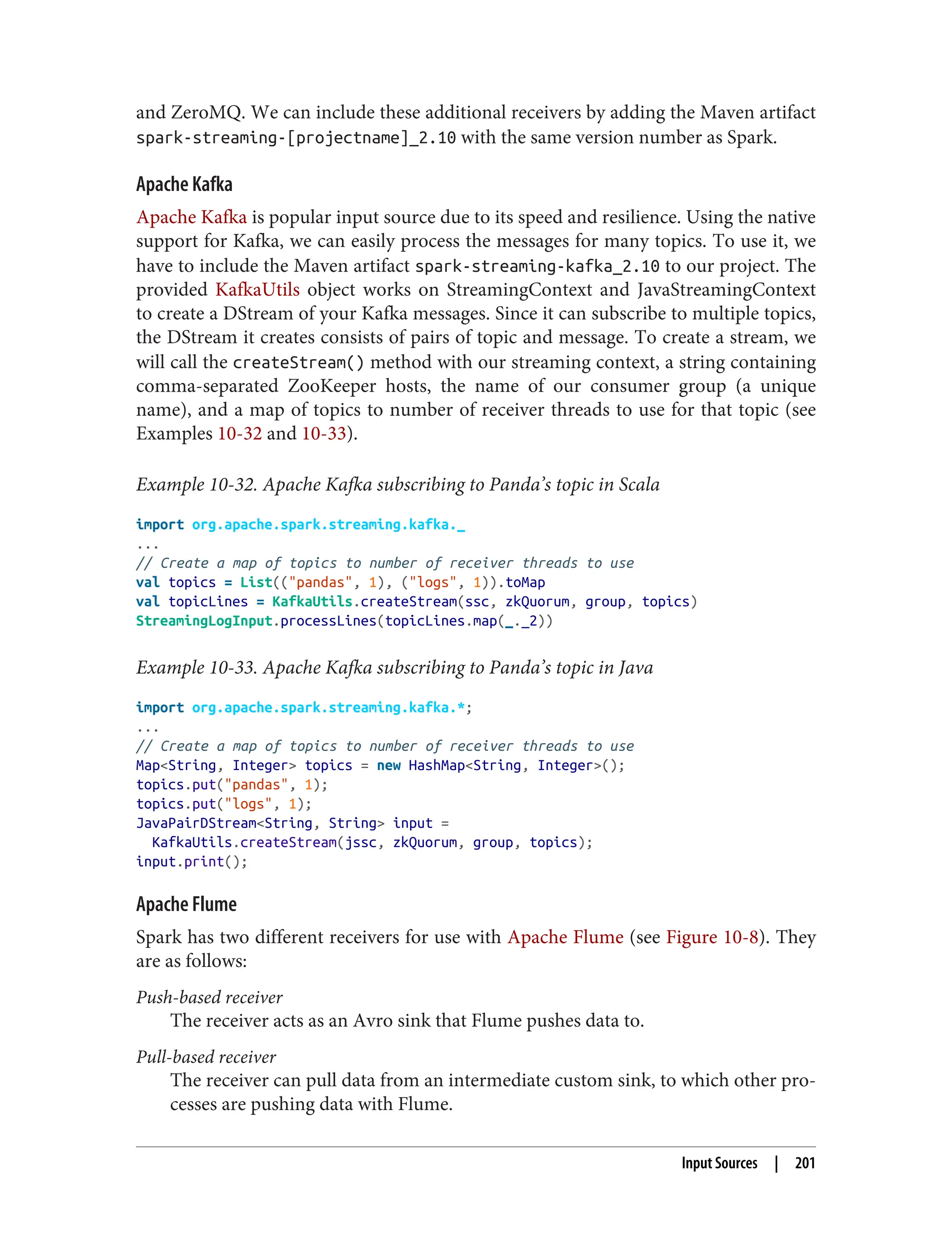 and ZeroMQ. We can include these additional receivers by adding the Maven artifact
spark-streaming-[projectname]_2.10 with the same version number as Spark.
Apache Kafka
Apache Kafka is popular input source due to its speed and resilience. Using the native
support for Kafka, we can easily process the messages for many topics. To use it, we
have to include the Maven artifact spark-streaming-kafka_2.10 to our project. The
provided KafkaUtils object works on StreamingContext and JavaStreamingContext
to create a DStream of your Kafka messages. Since it can subscribe to multiple topics,
the DStream it creates consists of pairs of topic and message. To create a stream, we
will call the createStream() method with our streaming context, a string containing
comma-separated ZooKeeper hosts, the name of our consumer group (a unique
name), and a map of topics to number of receiver threads to use for that topic (see
Examples 10-32 and 10-33).
Example 10-32. Apache Kafka subscribing to Panda’s topic in Scala
import org.apache.spark.streaming.kafka._
...
// Create a map of topics to number of receiver threads to use
val topics = List(("pandas", 1), ("logs", 1)).toMap
val topicLines = KafkaUtils.createStream(ssc, zkQuorum, group, topics)
StreamingLogInput.processLines(topicLines.map(_._2))
Example 10-33. Apache Kafka subscribing to Panda’s topic in Java
import org.apache.spark.streaming.kafka.*;
...
// Create a map of topics to number of receiver threads to use
Map<String, Integer> topics = new HashMap<String, Integer>();
topics.put("pandas", 1);
topics.put("logs", 1);
JavaPairDStream<String, String> input =
KafkaUtils.createStream(jssc, zkQuorum, group, topics);
input.print();
Apache Flume
Spark has two different receivers for use with Apache Flume (see Figure 10-8). They
are as follows:
Push-based receiver
The receiver acts as an Avro sink that Flume pushes data to.
Pull-based receiver
The receiver can pull data from an intermediate custom sink, to which other pro‐
cesses are pushing data with Flume.
Input Sources | 201
 