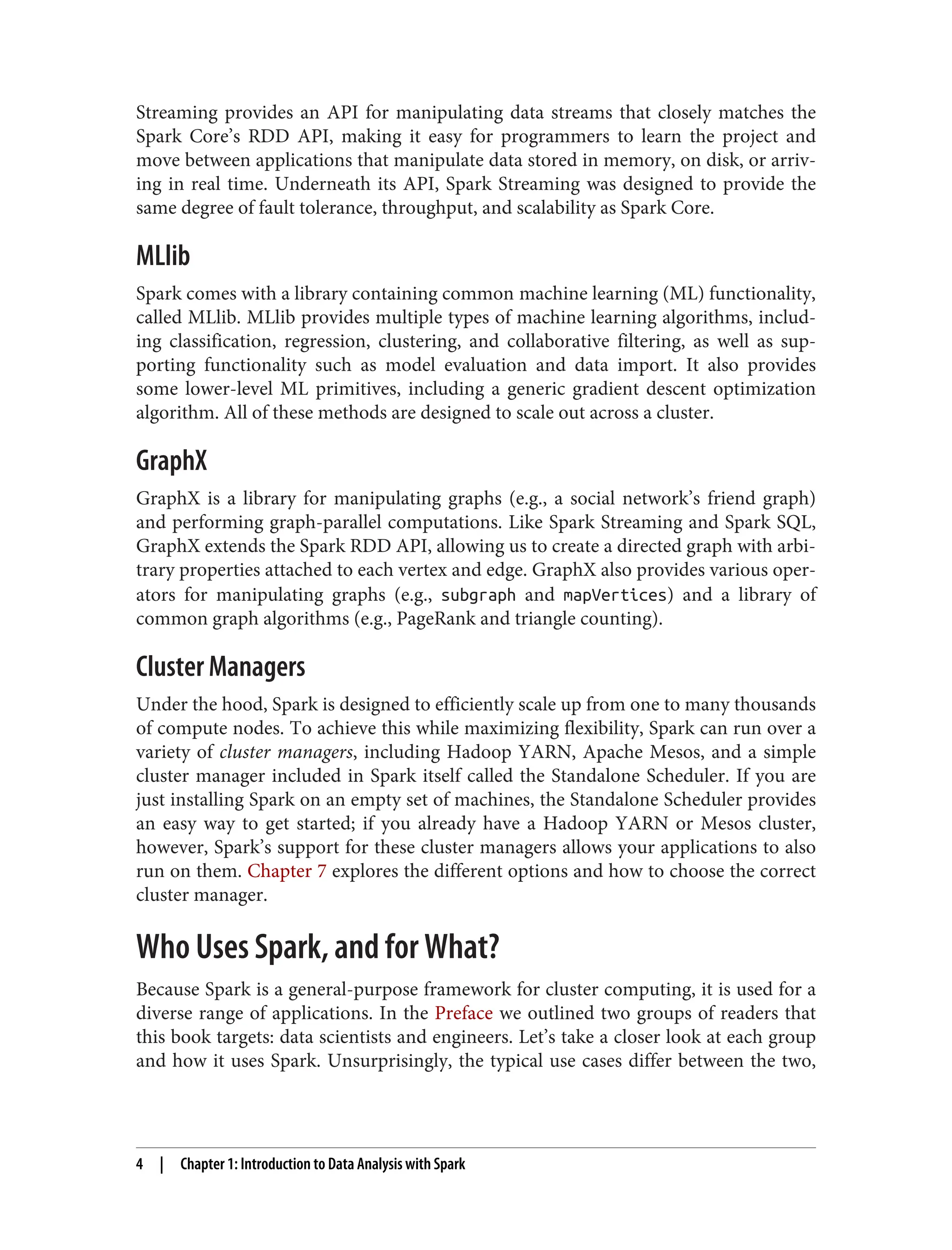 Streaming provides an API for manipulating data streams that closely matches the
Spark Core’s RDD API, making it easy for programmers to learn the project and
move between applications that manipulate data stored in memory, on disk, or arriv‐
ing in real time. Underneath its API, Spark Streaming was designed to provide the
same degree of fault tolerance, throughput, and scalability as Spark Core.
MLlib
Spark comes with a library containing common machine learning (ML) functionality,
called MLlib. MLlib provides multiple types of machine learning algorithms, includ‐
ing classification, regression, clustering, and collaborative filtering, as well as sup‐
porting functionality such as model evaluation and data import. It also provides
some lower-level ML primitives, including a generic gradient descent optimization
algorithm. All of these methods are designed to scale out across a cluster.
GraphX
GraphX is a library for manipulating graphs (e.g., a social network’s friend graph)
and performing graph-parallel computations. Like Spark Streaming and Spark SQL,
GraphX extends the Spark RDD API, allowing us to create a directed graph with arbi‐
trary properties attached to each vertex and edge. GraphX also provides various oper‐
ators for manipulating graphs (e.g., subgraph and mapVertices) and a library of
common graph algorithms (e.g., PageRank and triangle counting).
Cluster Managers
Under the hood, Spark is designed to efficiently scale up from one to many thousands
of compute nodes. To achieve this while maximizing flexibility, Spark can run over a
variety of cluster managers, including Hadoop YARN, Apache Mesos, and a simple
cluster manager included in Spark itself called the Standalone Scheduler. If you are
just installing Spark on an empty set of machines, the Standalone Scheduler provides
an easy way to get started; if you already have a Hadoop YARN or Mesos cluster,
however, Spark’s support for these cluster managers allows your applications to also
run on them. Chapter 7 explores the different options and how to choose the correct
cluster manager.
Who Uses Spark, and for What?
Because Spark is a general-purpose framework for cluster computing, it is used for a
diverse range of applications. In the Preface we outlined two groups of readers that
this book targets: data scientists and engineers. Let’s take a closer look at each group
and how it uses Spark. Unsurprisingly, the typical use cases differ between the two,
4 | Chapter 1: Introduction to Data Analysis with Spark
 