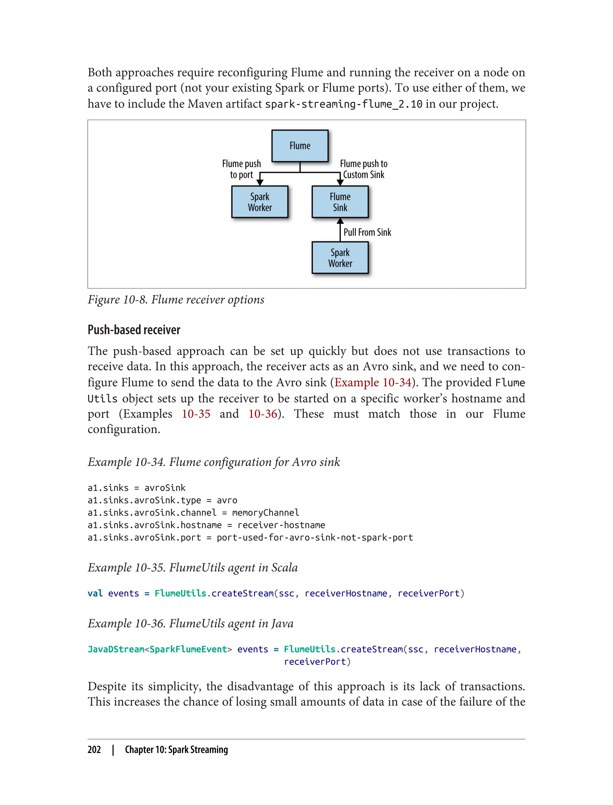 Both approaches require reconfiguring Flume and running the receiver on a node on
a configured port (not your existing Spark or Flume ports). To use either of them, we
have to include the Maven artifact spark-streaming-flume_2.10 in our project.
Figure 10-8. Flume receiver options
Push-based receiver
The push-based approach can be set up quickly but does not use transactions to
receive data. In this approach, the receiver acts as an Avro sink, and we need to con‐
figure Flume to send the data to the Avro sink (Example 10-34). The provided Flume
Utils object sets up the receiver to be started on a specific worker’s hostname and
port (Examples 10-35 and 10-36). These must match those in our Flume
configuration.
Example 10-34. Flume configuration for Avro sink
a1.sinks = avroSink
a1.sinks.avroSink.type = avro
a1.sinks.avroSink.channel = memoryChannel
a1.sinks.avroSink.hostname = receiver-hostname
a1.sinks.avroSink.port = port-used-for-avro-sink-not-spark-port
Example 10-35. FlumeUtils agent in Scala
val events = FlumeUtils.createStream(ssc, receiverHostname, receiverPort)
Example 10-36. FlumeUtils agent in Java
JavaDStream<SparkFlumeEvent> events = FlumeUtils.createStream(ssc, receiverHostname,
receiverPort)
Despite its simplicity, the disadvantage of this approach is its lack of transactions.
This increases the chance of losing small amounts of data in case of the failure of the
202 | Chapter 10: Spark Streaming
 