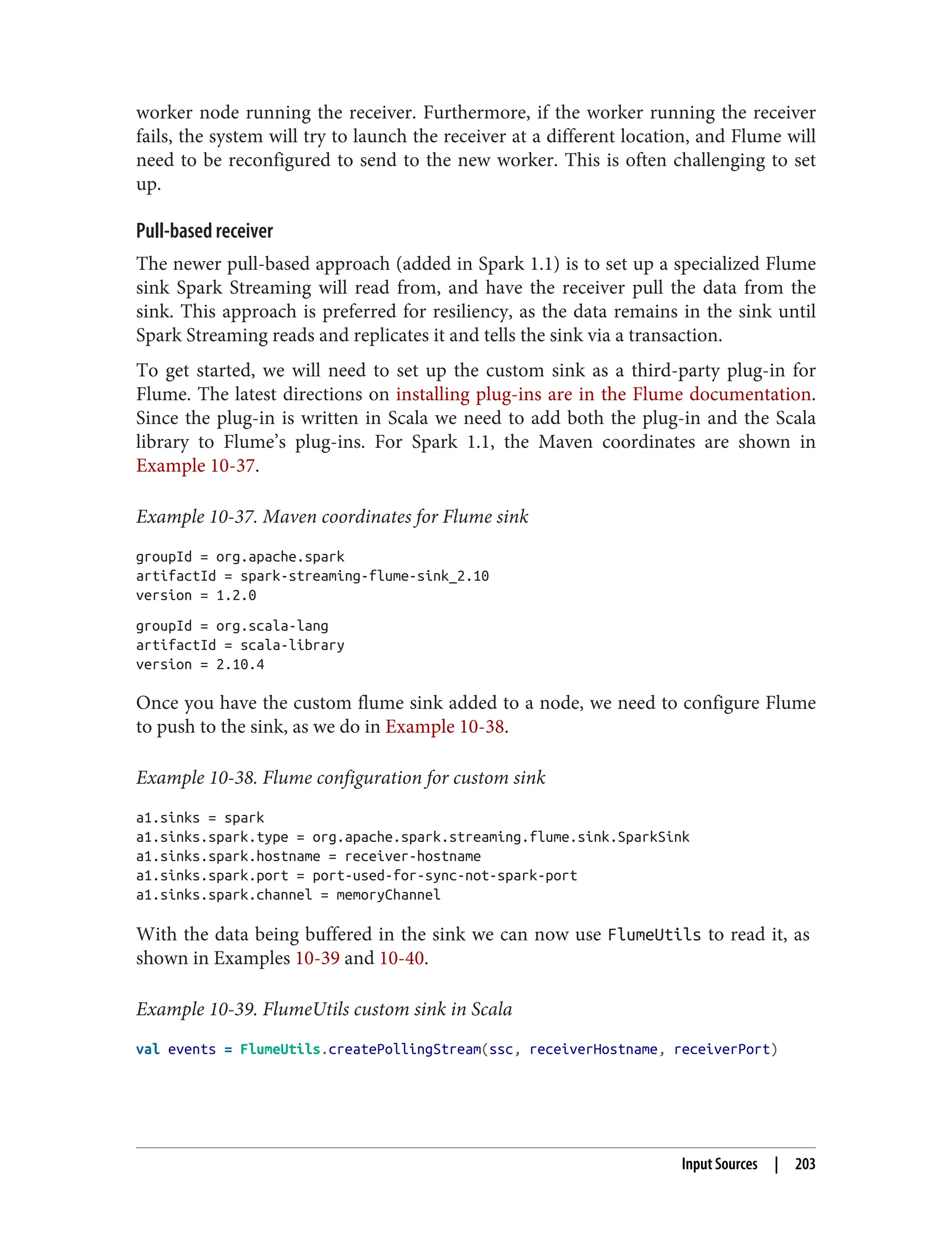 worker node running the receiver. Furthermore, if the worker running the receiver
fails, the system will try to launch the receiver at a different location, and Flume will
need to be reconfigured to send to the new worker. This is often challenging to set
up.
Pull-based receiver
The newer pull-based approach (added in Spark 1.1) is to set up a specialized Flume
sink Spark Streaming will read from, and have the receiver pull the data from the
sink. This approach is preferred for resiliency, as the data remains in the sink until
Spark Streaming reads and replicates it and tells the sink via a transaction.
To get started, we will need to set up the custom sink as a third-party plug-in for
Flume. The latest directions on installing plug-ins are in the Flume documentation.
Since the plug-in is written in Scala we need to add both the plug-in and the Scala
library to Flume’s plug-ins. For Spark 1.1, the Maven coordinates are shown in
Example 10-37.
Example 10-37. Maven coordinates for Flume sink
groupId = org.apache.spark
artifactId = spark-streaming-flume-sink_2.10
version = 1.2.0
groupId = org.scala-lang
artifactId = scala-library
version = 2.10.4
Once you have the custom flume sink added to a node, we need to configure Flume
to push to the sink, as we do in Example 10-38.
Example 10-38. Flume configuration for custom sink
a1.sinks = spark
a1.sinks.spark.type = org.apache.spark.streaming.flume.sink.SparkSink
a1.sinks.spark.hostname = receiver-hostname
a1.sinks.spark.port = port-used-for-sync-not-spark-port
a1.sinks.spark.channel = memoryChannel
With the data being buffered in the sink we can now use FlumeUtils to read it, as
shown in Examples 10-39 and 10-40.
Example 10-39. FlumeUtils custom sink in Scala
val events = FlumeUtils.createPollingStream(ssc, receiverHostname, receiverPort)
Input Sources | 203
 