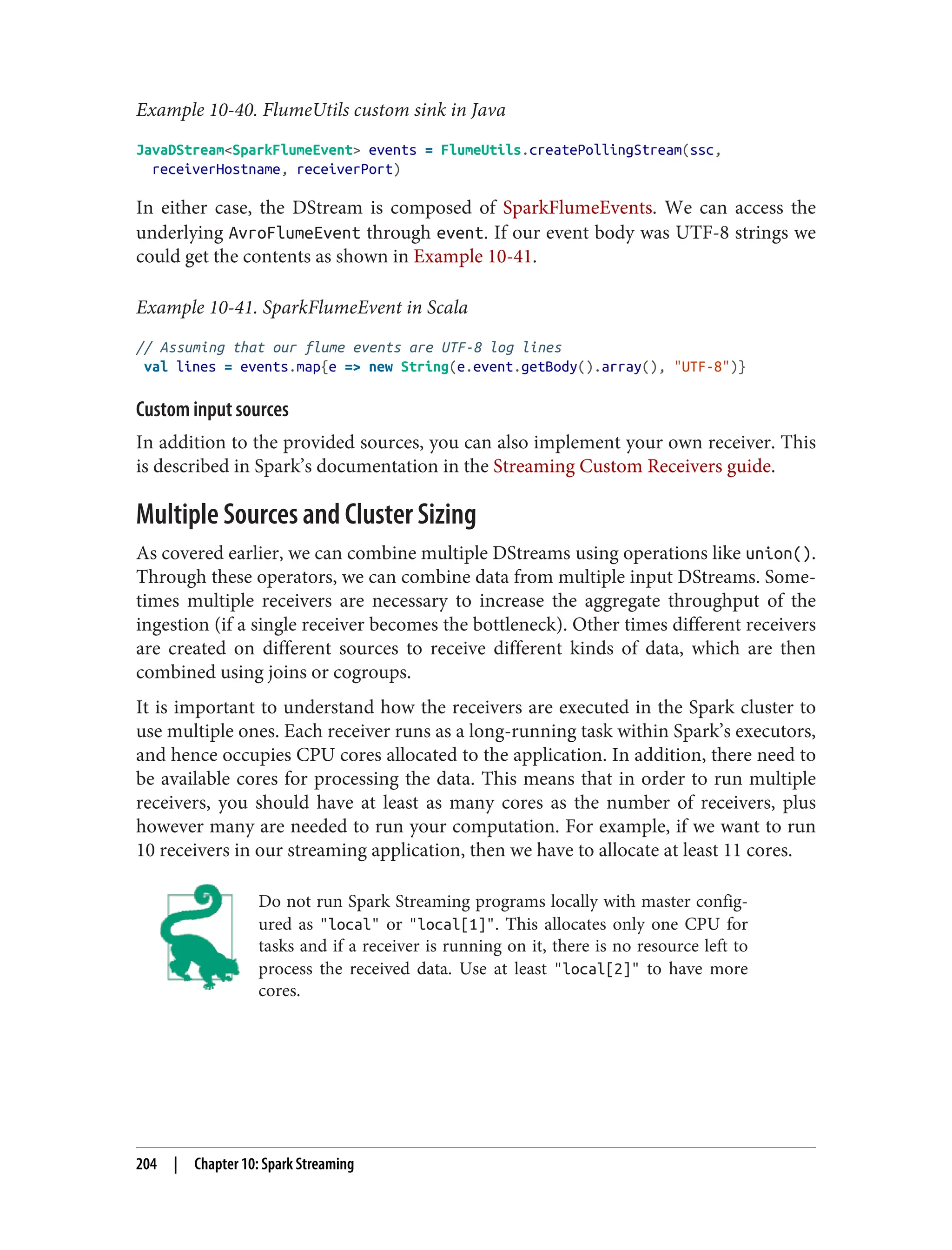 Example 10-40. FlumeUtils custom sink in Java
JavaDStream<SparkFlumeEvent> events = FlumeUtils.createPollingStream(ssc,
receiverHostname, receiverPort)
In either case, the DStream is composed of SparkFlumeEvents. We can access the
underlying AvroFlumeEvent through event. If our event body was UTF-8 strings we
could get the contents as shown in Example 10-41.
Example 10-41. SparkFlumeEvent in Scala
// Assuming that our flume events are UTF-8 log lines
val lines = events.map{e => new String(e.event.getBody().array(), "UTF-8")}
Custom input sources
In addition to the provided sources, you can also implement your own receiver. This
is described in Spark’s documentation in the Streaming Custom Receivers guide.
Multiple Sources and Cluster Sizing
As covered earlier, we can combine multiple DStreams using operations like union().
Through these operators, we can combine data from multiple input DStreams. Some‐
times multiple receivers are necessary to increase the aggregate throughput of the
ingestion (if a single receiver becomes the bottleneck). Other times different receivers
are created on different sources to receive different kinds of data, which are then
combined using joins or cogroups.
It is important to understand how the receivers are executed in the Spark cluster to
use multiple ones. Each receiver runs as a long-running task within Spark’s executors,
and hence occupies CPU cores allocated to the application. In addition, there need to
be available cores for processing the data. This means that in order to run multiple
receivers, you should have at least as many cores as the number of receivers, plus
however many are needed to run your computation. For example, if we want to run
10 receivers in our streaming application, then we have to allocate at least 11 cores.
Do not run Spark Streaming programs locally with master config‐
ured as "local" or "local[1]". This allocates only one CPU for
tasks and if a receiver is running on it, there is no resource left to
process the received data. Use at least "local[2]" to have more
cores.
204 | Chapter 10: Spark Streaming
 