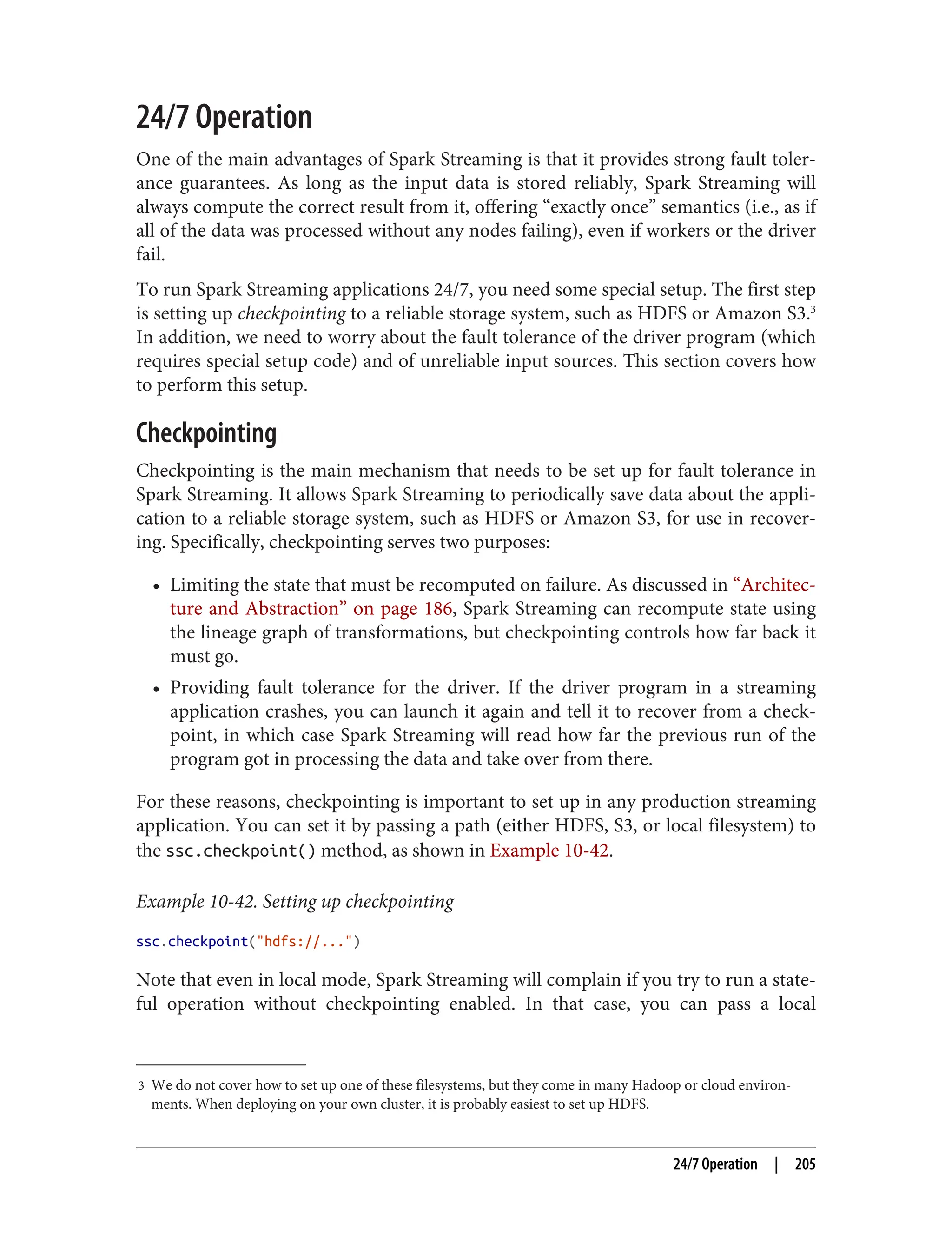 3 We do not cover how to set up one of these filesystems, but they come in many Hadoop or cloud environ‐
ments. When deploying on your own cluster, it is probably easiest to set up HDFS.
24/7 Operation
One of the main advantages of Spark Streaming is that it provides strong fault toler‐
ance guarantees. As long as the input data is stored reliably, Spark Streaming will
always compute the correct result from it, offering “exactly once” semantics (i.e., as if
all of the data was processed without any nodes failing), even if workers or the driver
fail.
To run Spark Streaming applications 24/7, you need some special setup. The first step
is setting up checkpointing to a reliable storage system, such as HDFS or Amazon S3.3
In addition, we need to worry about the fault tolerance of the driver program (which
requires special setup code) and of unreliable input sources. This section covers how
to perform this setup.
Checkpointing
Checkpointing is the main mechanism that needs to be set up for fault tolerance in
Spark Streaming. It allows Spark Streaming to periodically save data about the appli‐
cation to a reliable storage system, such as HDFS or Amazon S3, for use in recover‐
ing. Specifically, checkpointing serves two purposes:
• Limiting the state that must be recomputed on failure. As discussed in “Architec‐
ture and Abstraction” on page 186, Spark Streaming can recompute state using
the lineage graph of transformations, but checkpointing controls how far back it
must go.
• Providing fault tolerance for the driver. If the driver program in a streaming
application crashes, you can launch it again and tell it to recover from a check‐
point, in which case Spark Streaming will read how far the previous run of the
program got in processing the data and take over from there.
For these reasons, checkpointing is important to set up in any production streaming
application. You can set it by passing a path (either HDFS, S3, or local filesystem) to
the ssc.checkpoint() method, as shown in Example 10-42.
Example 10-42. Setting up checkpointing
ssc.checkpoint("hdfs://...")
Note that even in local mode, Spark Streaming will complain if you try to run a state‐
ful operation without checkpointing enabled. In that case, you can pass a local
24/7 Operation | 205
 