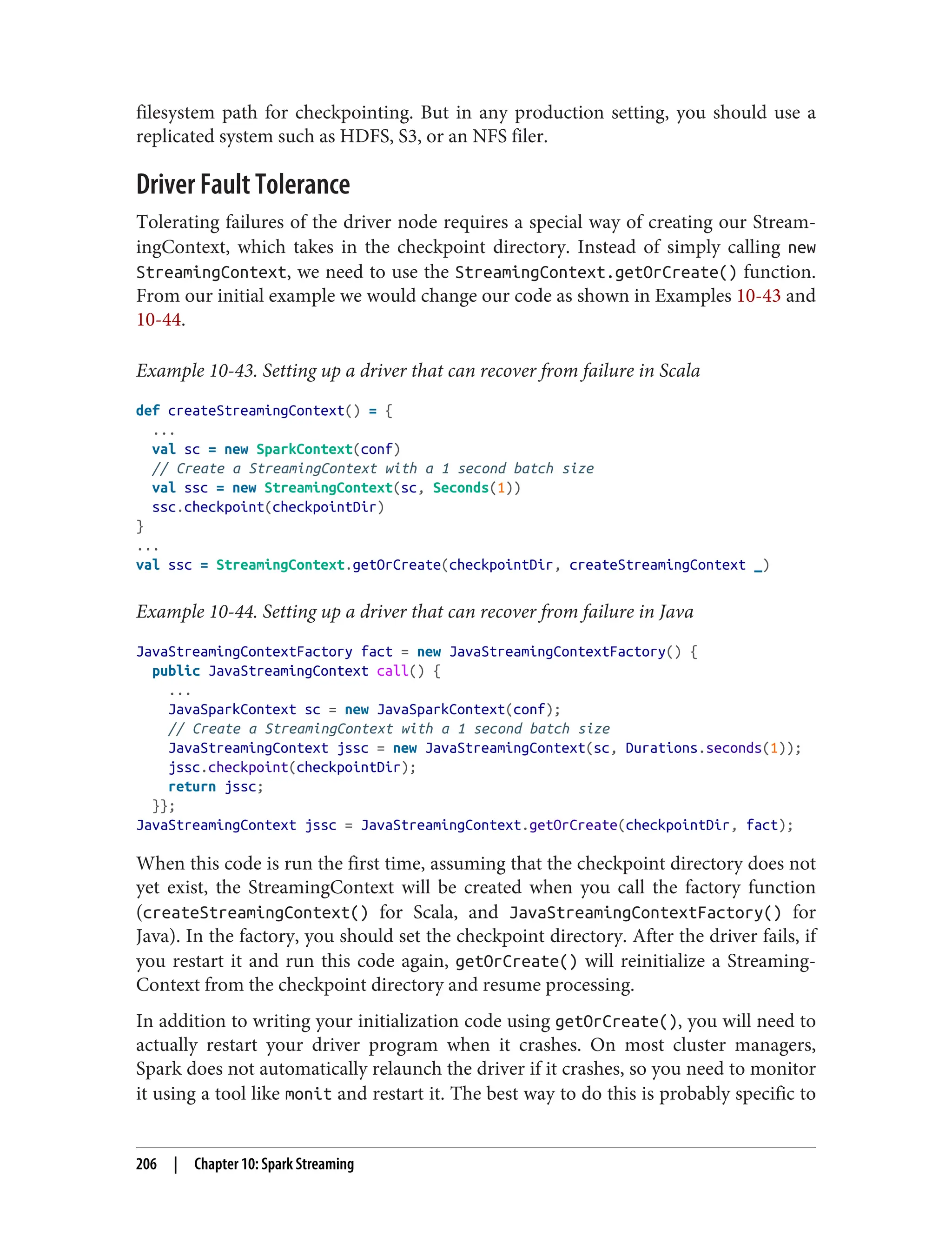 filesystem path for checkpointing. But in any production setting, you should use a
replicated system such as HDFS, S3, or an NFS filer.
Driver Fault Tolerance
Tolerating failures of the driver node requires a special way of creating our Stream‐
ingContext, which takes in the checkpoint directory. Instead of simply calling new
StreamingContext, we need to use the StreamingContext.getOrCreate() function.
From our initial example we would change our code as shown in Examples 10-43 and
10-44.
Example 10-43. Setting up a driver that can recover from failure in Scala
def createStreamingContext() = {
...
val sc = new SparkContext(conf)
// Create a StreamingContext with a 1 second batch size
val ssc = new StreamingContext(sc, Seconds(1))
ssc.checkpoint(checkpointDir)
}
...
val ssc = StreamingContext.getOrCreate(checkpointDir, createStreamingContext _)
Example 10-44. Setting up a driver that can recover from failure in Java
JavaStreamingContextFactory fact = new JavaStreamingContextFactory() {
public JavaStreamingContext call() {
...
JavaSparkContext sc = new JavaSparkContext(conf);
// Create a StreamingContext with a 1 second batch size
JavaStreamingContext jssc = new JavaStreamingContext(sc, Durations.seconds(1));
jssc.checkpoint(checkpointDir);
return jssc;
}};
JavaStreamingContext jssc = JavaStreamingContext.getOrCreate(checkpointDir, fact);
When this code is run the first time, assuming that the checkpoint directory does not
yet exist, the StreamingContext will be created when you call the factory function
(createStreamingContext() for Scala, and JavaStreamingContextFactory() for
Java). In the factory, you should set the checkpoint directory. After the driver fails, if
you restart it and run this code again, getOrCreate() will reinitialize a Streaming‐
Context from the checkpoint directory and resume processing.
In addition to writing your initialization code using getOrCreate(), you will need to
actually restart your driver program when it crashes. On most cluster managers,
Spark does not automatically relaunch the driver if it crashes, so you need to monitor
it using a tool like monit and restart it. The best way to do this is probably specific to
206 | Chapter 10: Spark Streaming
 