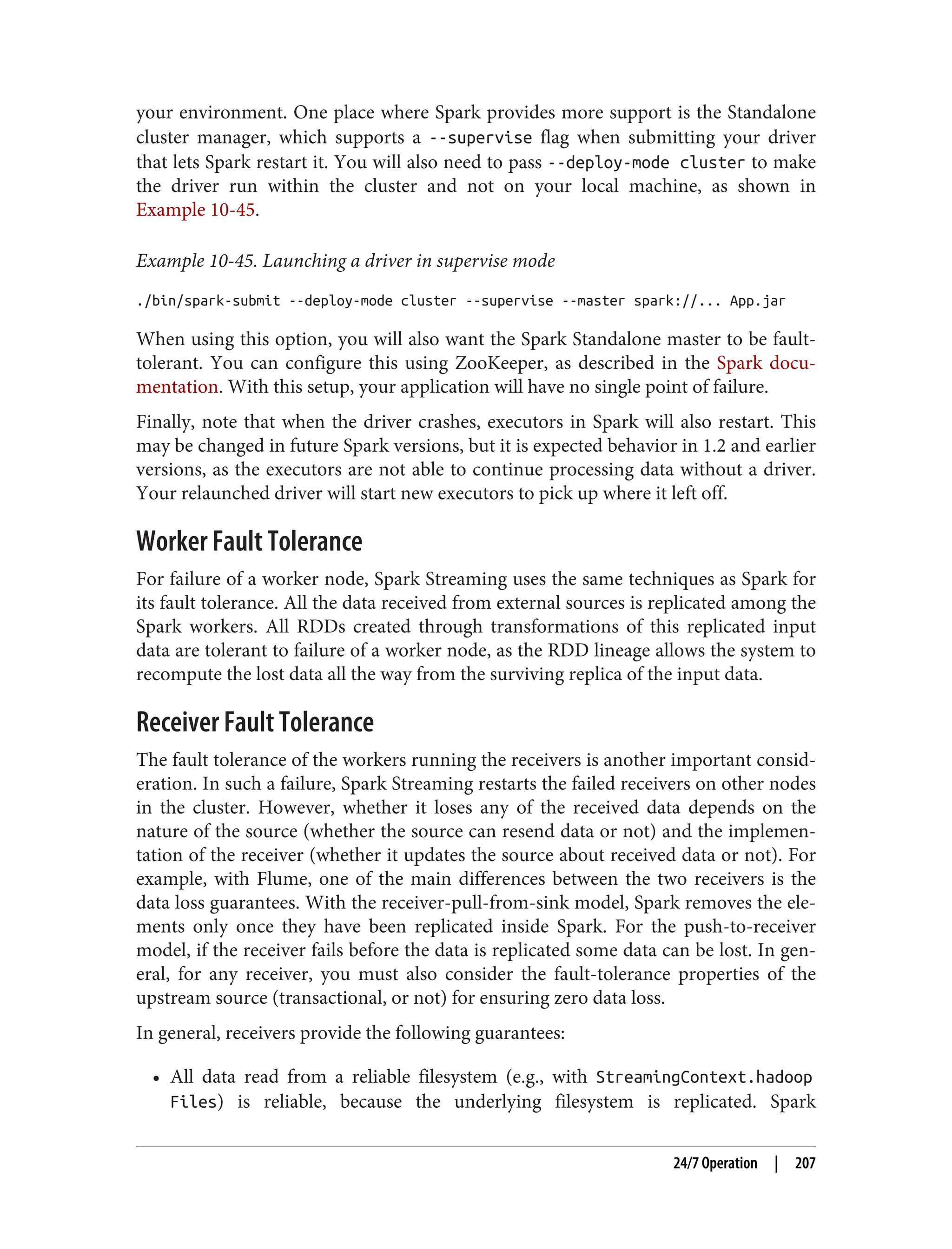 your environment. One place where Spark provides more support is the Standalone
cluster manager, which supports a --supervise flag when submitting your driver
that lets Spark restart it. You will also need to pass --deploy-mode cluster to make
the driver run within the cluster and not on your local machine, as shown in
Example 10-45.
Example 10-45. Launching a driver in supervise mode
./bin/spark-submit --deploy-mode cluster --supervise --master spark://... App.jar
When using this option, you will also want the Spark Standalone master to be fault-
tolerant. You can configure this using ZooKeeper, as described in the Spark docu‐
mentation. With this setup, your application will have no single point of failure.
Finally, note that when the driver crashes, executors in Spark will also restart. This
may be changed in future Spark versions, but it is expected behavior in 1.2 and earlier
versions, as the executors are not able to continue processing data without a driver.
Your relaunched driver will start new executors to pick up where it left off.
Worker Fault Tolerance
For failure of a worker node, Spark Streaming uses the same techniques as Spark for
its fault tolerance. All the data received from external sources is replicated among the
Spark workers. All RDDs created through transformations of this replicated input
data are tolerant to failure of a worker node, as the RDD lineage allows the system to
recompute the lost data all the way from the surviving replica of the input data.
Receiver Fault Tolerance
The fault tolerance of the workers running the receivers is another important consid‐
eration. In such a failure, Spark Streaming restarts the failed receivers on other nodes
in the cluster. However, whether it loses any of the received data depends on the
nature of the source (whether the source can resend data or not) and the implemen‐
tation of the receiver (whether it updates the source about received data or not). For
example, with Flume, one of the main differences between the two receivers is the
data loss guarantees. With the receiver-pull-from-sink model, Spark removes the ele‐
ments only once they have been replicated inside Spark. For the push-to-receiver
model, if the receiver fails before the data is replicated some data can be lost. In gen‐
eral, for any receiver, you must also consider the fault-tolerance properties of the
upstream source (transactional, or not) for ensuring zero data loss.
In general, receivers provide the following guarantees:
• All data read from a reliable filesystem (e.g., with StreamingContext.hadoop
Files) is reliable, because the underlying filesystem is replicated. Spark
24/7 Operation | 207
 