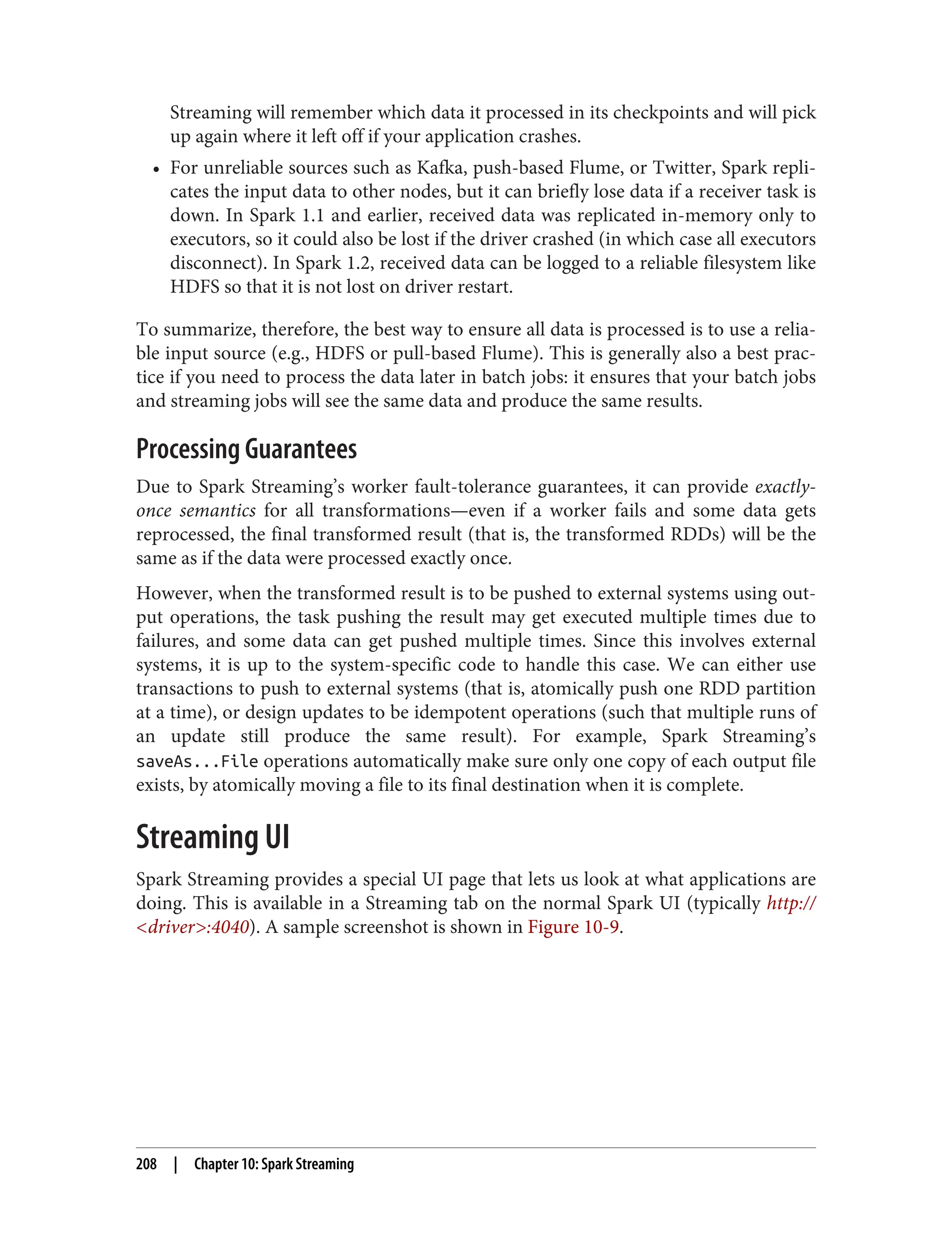 Streaming will remember which data it processed in its checkpoints and will pick
up again where it left off if your application crashes.
• For unreliable sources such as Kafka, push-based Flume, or Twitter, Spark repli‐
cates the input data to other nodes, but it can briefly lose data if a receiver task is
down. In Spark 1.1 and earlier, received data was replicated in-memory only to
executors, so it could also be lost if the driver crashed (in which case all executors
disconnect). In Spark 1.2, received data can be logged to a reliable filesystem like
HDFS so that it is not lost on driver restart.
To summarize, therefore, the best way to ensure all data is processed is to use a relia‐
ble input source (e.g., HDFS or pull-based Flume). This is generally also a best prac‐
tice if you need to process the data later in batch jobs: it ensures that your batch jobs
and streaming jobs will see the same data and produce the same results.
Processing Guarantees
Due to Spark Streaming’s worker fault-tolerance guarantees, it can provide exactly-
once semantics for all transformations—even if a worker fails and some data gets
reprocessed, the final transformed result (that is, the transformed RDDs) will be the
same as if the data were processed exactly once.
However, when the transformed result is to be pushed to external systems using out‐
put operations, the task pushing the result may get executed multiple times due to
failures, and some data can get pushed multiple times. Since this involves external
systems, it is up to the system-specific code to handle this case. We can either use
transactions to push to external systems (that is, atomically push one RDD partition
at a time), or design updates to be idempotent operations (such that multiple runs of
an update still produce the same result). For example, Spark Streaming’s
saveAs...File operations automatically make sure only one copy of each output file
exists, by atomically moving a file to its final destination when it is complete.
Streaming UI
Spark Streaming provides a special UI page that lets us look at what applications are
doing. This is available in a Streaming tab on the normal Spark UI (typically http://
<driver>:4040). A sample screenshot is shown in Figure 10-9.
208 | Chapter 10: Spark Streaming
 