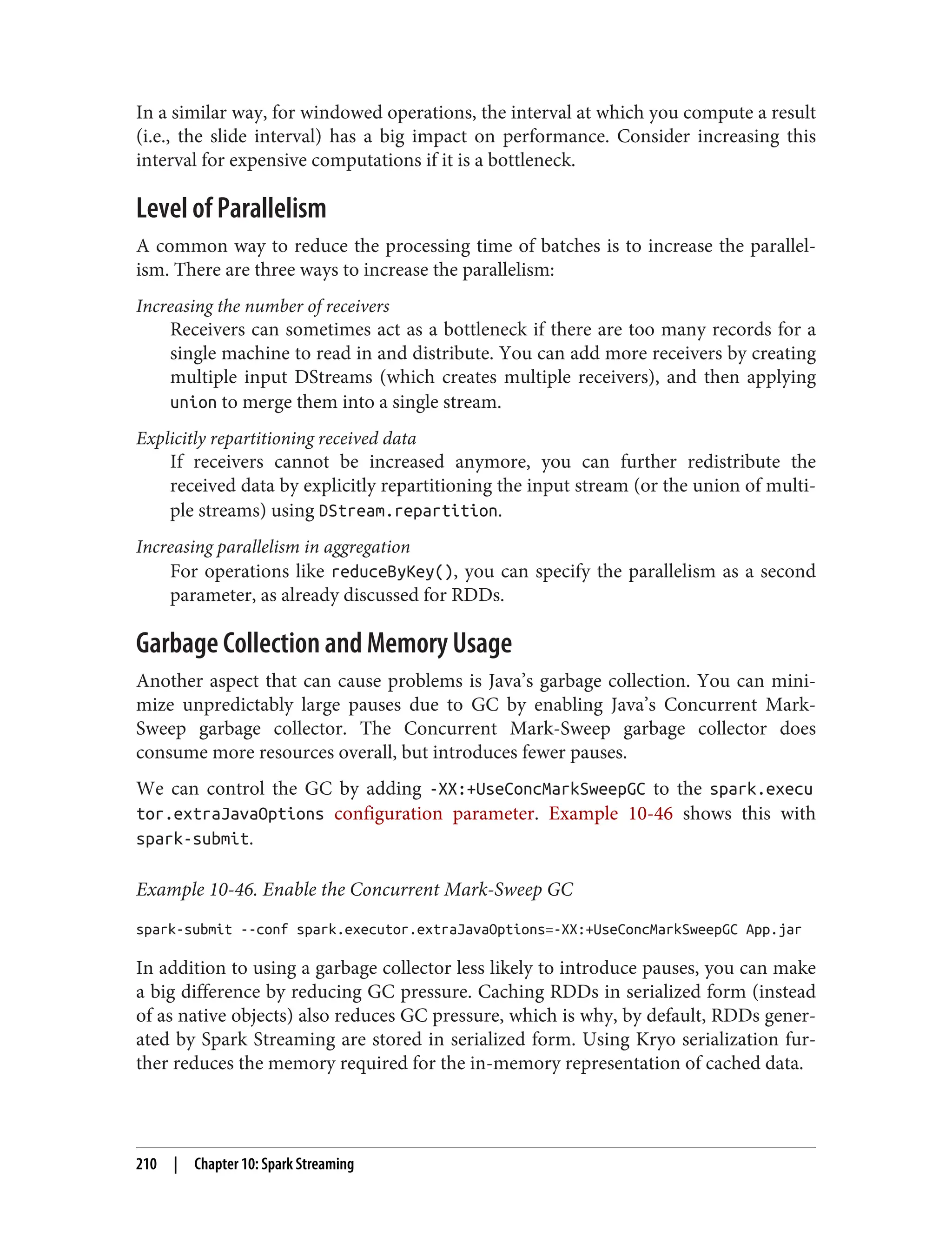 In a similar way, for windowed operations, the interval at which you compute a result
(i.e., the slide interval) has a big impact on performance. Consider increasing this
interval for expensive computations if it is a bottleneck.
Level of Parallelism
A common way to reduce the processing time of batches is to increase the parallel‐
ism. There are three ways to increase the parallelism:
Increasing the number of receivers
Receivers can sometimes act as a bottleneck if there are too many records for a
single machine to read in and distribute. You can add more receivers by creating
multiple input DStreams (which creates multiple receivers), and then applying
union to merge them into a single stream.
Explicitly repartitioning received data
If receivers cannot be increased anymore, you can further redistribute the
received data by explicitly repartitioning the input stream (or the union of multi‐
ple streams) using DStream.repartition.
Increasing parallelism in aggregation
For operations like reduceByKey(), you can specify the parallelism as a second
parameter, as already discussed for RDDs.
Garbage Collection and Memory Usage
Another aspect that can cause problems is Java’s garbage collection. You can mini‐
mize unpredictably large pauses due to GC by enabling Java’s Concurrent Mark-
Sweep garbage collector. The Concurrent Mark-Sweep garbage collector does
consume more resources overall, but introduces fewer pauses.
We can control the GC by adding -XX:+UseConcMarkSweepGC to the spark.execu
tor.extraJavaOptions configuration parameter. Example 10-46 shows this with
spark-submit.
Example 10-46. Enable the Concurrent Mark-Sweep GC
spark-submit --conf spark.executor.extraJavaOptions=-XX:+UseConcMarkSweepGC App.jar
In addition to using a garbage collector less likely to introduce pauses, you can make
a big difference by reducing GC pressure. Caching RDDs in serialized form (instead
of as native objects) also reduces GC pressure, which is why, by default, RDDs gener‐
ated by Spark Streaming are stored in serialized form. Using Kryo serialization fur‐
ther reduces the memory required for the in-memory representation of cached data.
210 | Chapter 10: Spark Streaming
 