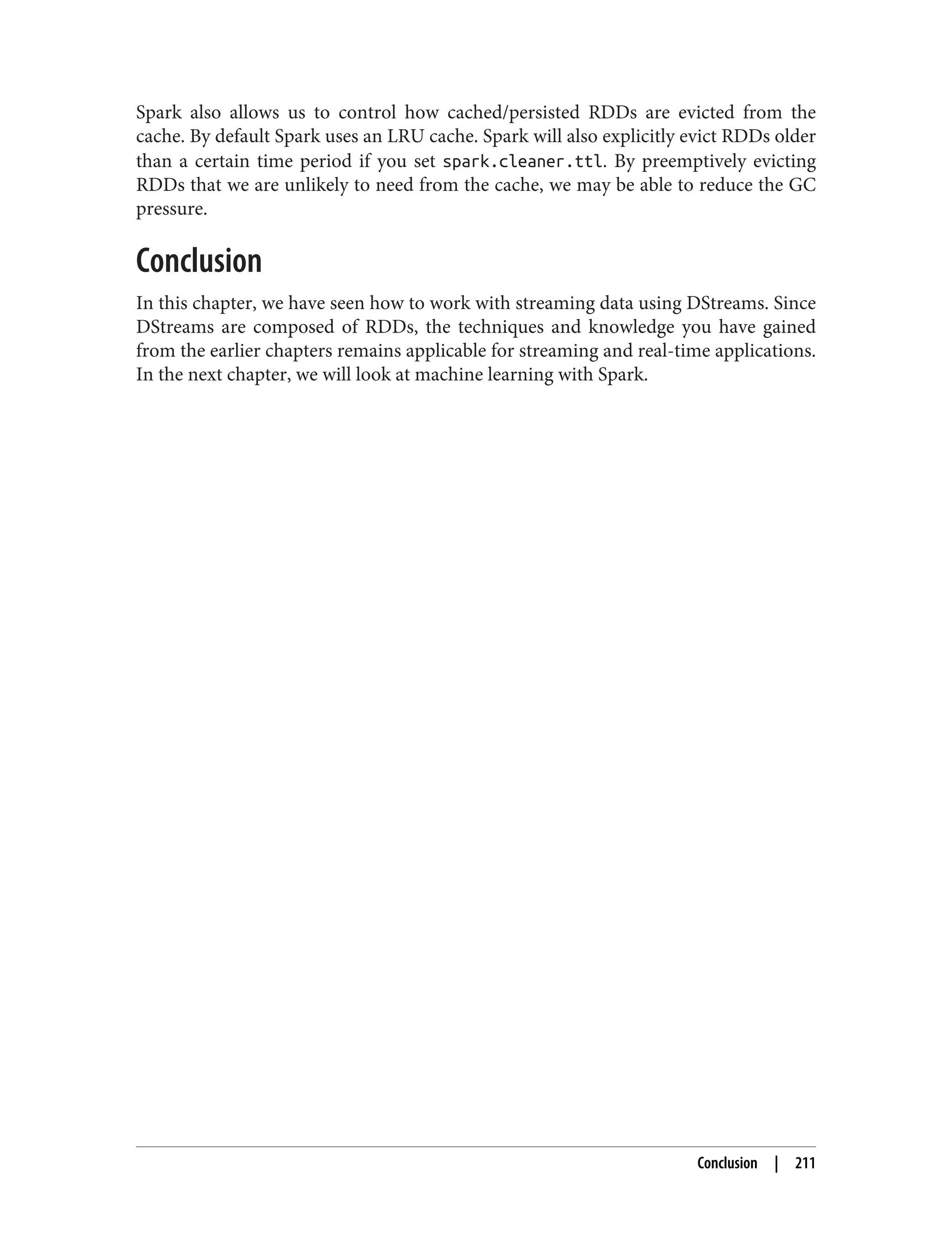Spark also allows us to control how cached/persisted RDDs are evicted from the
cache. By default Spark uses an LRU cache. Spark will also explicitly evict RDDs older
than a certain time period if you set spark.cleaner.ttl. By preemptively evicting
RDDs that we are unlikely to need from the cache, we may be able to reduce the GC
pressure.
Conclusion
In this chapter, we have seen how to work with streaming data using DStreams. Since
DStreams are composed of RDDs, the techniques and knowledge you have gained
from the earlier chapters remains applicable for streaming and real-time applications.
In the next chapter, we will look at machine learning with Spark.
Conclusion | 211
 