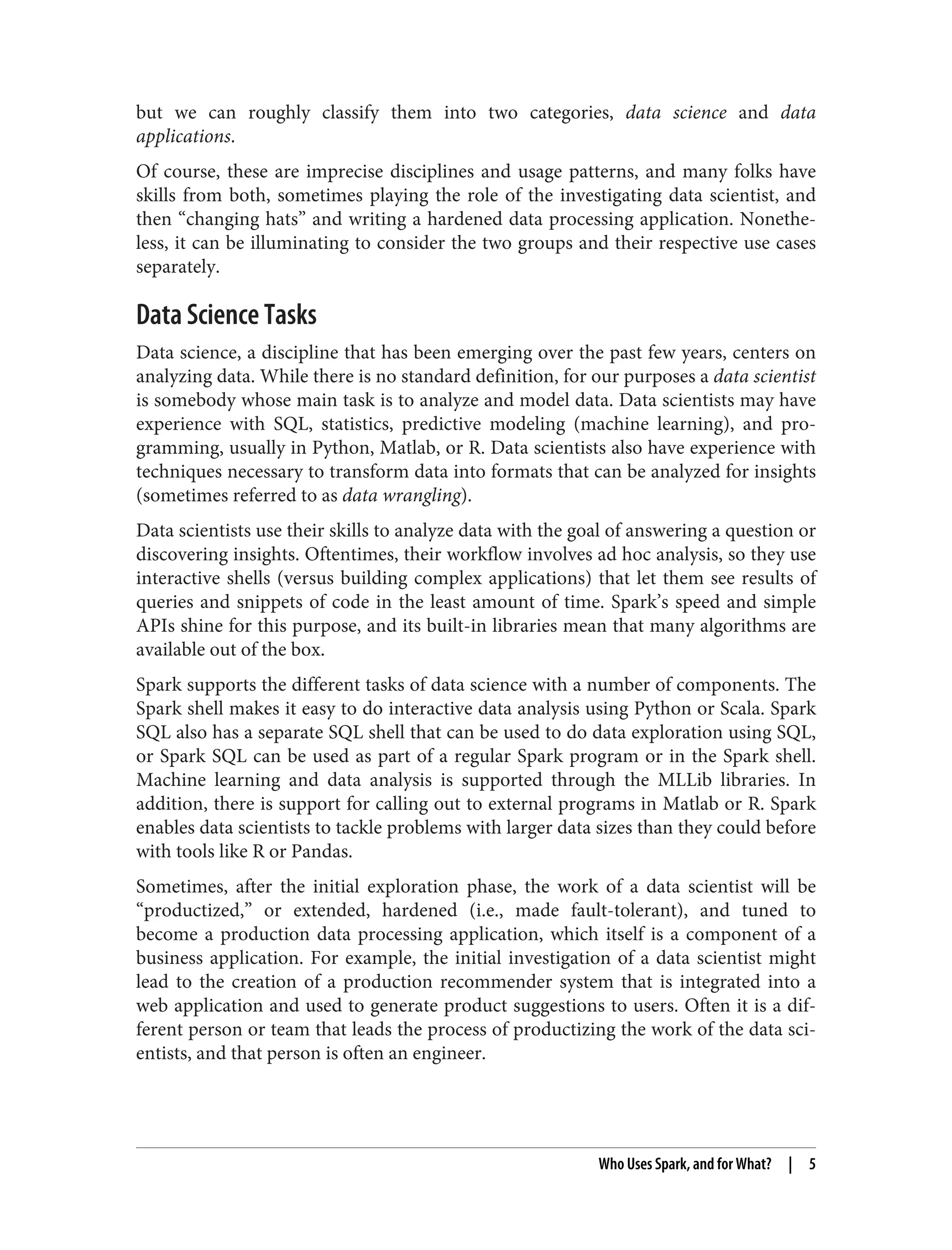 but we can roughly classify them into two categories, data science and data
applications.
Of course, these are imprecise disciplines and usage patterns, and many folks have
skills from both, sometimes playing the role of the investigating data scientist, and
then “changing hats” and writing a hardened data processing application. Nonethe‐
less, it can be illuminating to consider the two groups and their respective use cases
separately.
Data Science Tasks
Data science, a discipline that has been emerging over the past few years, centers on
analyzing data. While there is no standard definition, for our purposes a data scientist
is somebody whose main task is to analyze and model data. Data scientists may have
experience with SQL, statistics, predictive modeling (machine learning), and pro‐
gramming, usually in Python, Matlab, or R. Data scientists also have experience with
techniques necessary to transform data into formats that can be analyzed for insights
(sometimes referred to as data wrangling).
Data scientists use their skills to analyze data with the goal of answering a question or
discovering insights. Oftentimes, their workflow involves ad hoc analysis, so they use
interactive shells (versus building complex applications) that let them see results of
queries and snippets of code in the least amount of time. Spark’s speed and simple
APIs shine for this purpose, and its built-in libraries mean that many algorithms are
available out of the box.
Spark supports the different tasks of data science with a number of components. The
Spark shell makes it easy to do interactive data analysis using Python or Scala. Spark
SQL also has a separate SQL shell that can be used to do data exploration using SQL,
or Spark SQL can be used as part of a regular Spark program or in the Spark shell.
Machine learning and data analysis is supported through the MLLib libraries. In
addition, there is support for calling out to external programs in Matlab or R. Spark
enables data scientists to tackle problems with larger data sizes than they could before
with tools like R or Pandas.
Sometimes, after the initial exploration phase, the work of a data scientist will be
“productized,” or extended, hardened (i.e., made fault-tolerant), and tuned to
become a production data processing application, which itself is a component of a
business application. For example, the initial investigation of a data scientist might
lead to the creation of a production recommender system that is integrated into a
web application and used to generate product suggestions to users. Often it is a dif‐
ferent person or team that leads the process of productizing the work of the data sci‐
entists, and that person is often an engineer.
Who Uses Spark, and for What? | 5
 