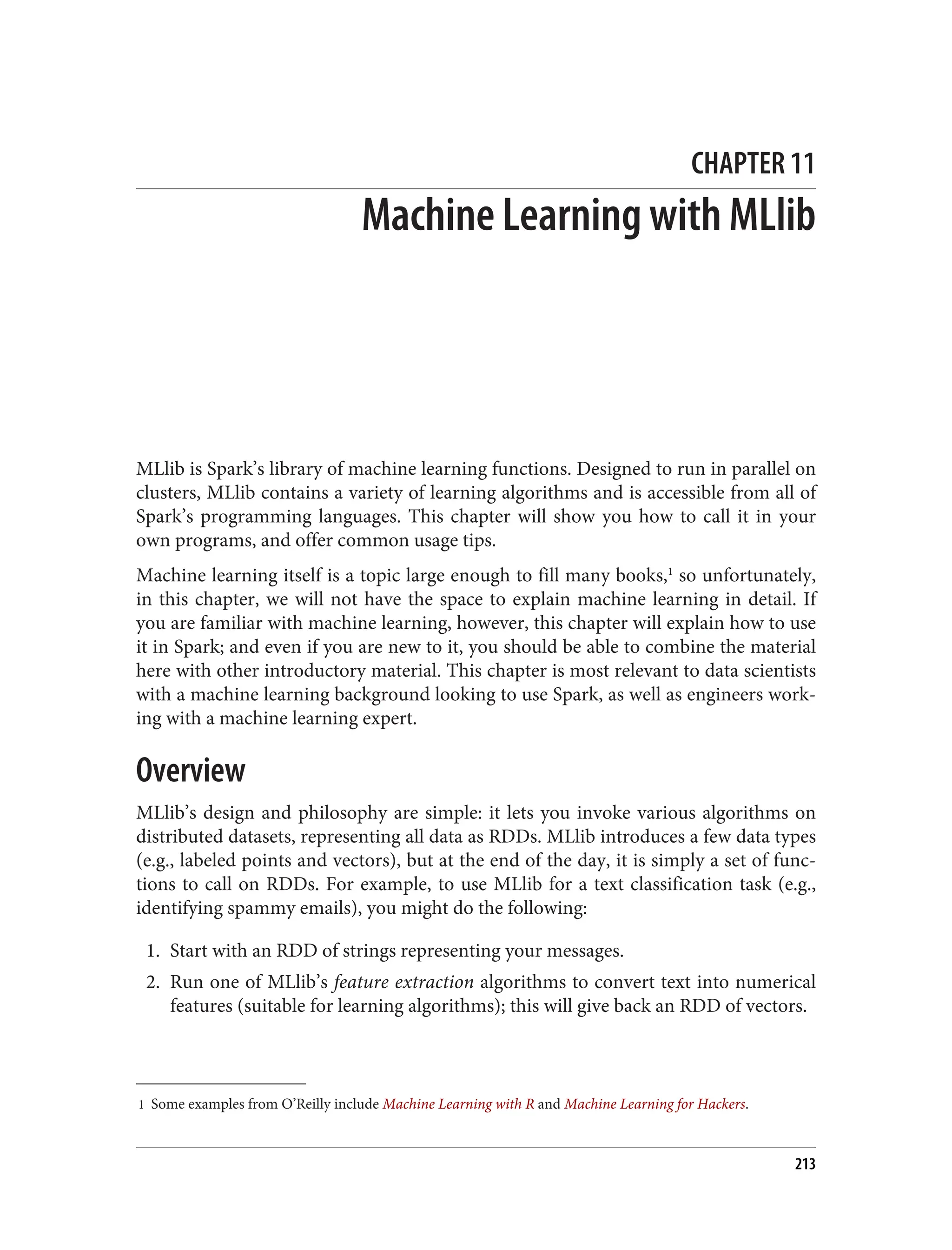 1 Some examples from O’Reilly include Machine Learning with R and Machine Learning for Hackers.
CHAPTER 11
Machine Learning with MLlib
MLlib is Spark’s library of machine learning functions. Designed to run in parallel on
clusters, MLlib contains a variety of learning algorithms and is accessible from all of
Spark’s programming languages. This chapter will show you how to call it in your
own programs, and offer common usage tips.
Machine learning itself is a topic large enough to fill many books,1
so unfortunately,
in this chapter, we will not have the space to explain machine learning in detail. If
you are familiar with machine learning, however, this chapter will explain how to use
it in Spark; and even if you are new to it, you should be able to combine the material
here with other introductory material. This chapter is most relevant to data scientists
with a machine learning background looking to use Spark, as well as engineers work‐
ing with a machine learning expert.
Overview
MLlib’s design and philosophy are simple: it lets you invoke various algorithms on
distributed datasets, representing all data as RDDs. MLlib introduces a few data types
(e.g., labeled points and vectors), but at the end of the day, it is simply a set of func‐
tions to call on RDDs. For example, to use MLlib for a text classification task (e.g.,
identifying spammy emails), you might do the following:
1. Start with an RDD of strings representing your messages.
2. Run one of MLlib’s feature extraction algorithms to convert text into numerical
features (suitable for learning algorithms); this will give back an RDD of vectors.
213
 