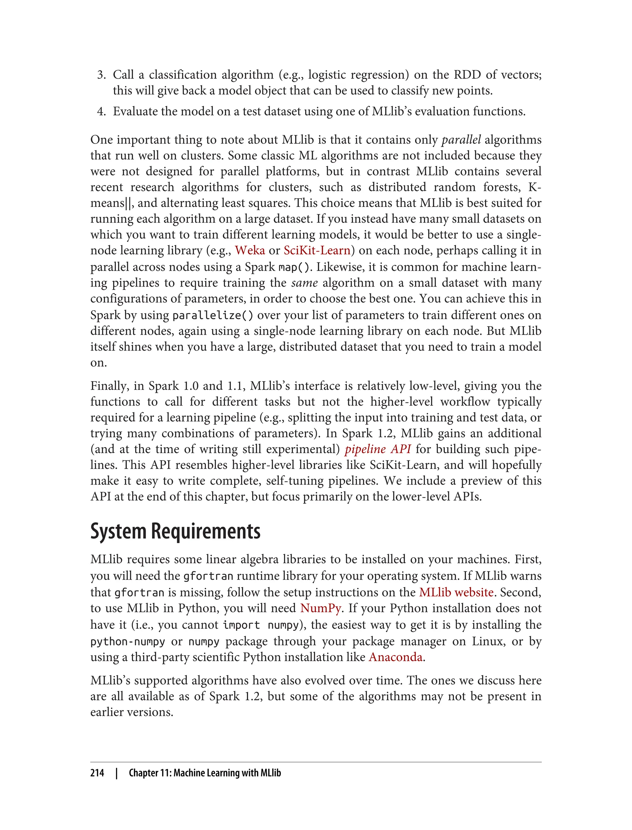 3. Call a classification algorithm (e.g., logistic regression) on the RDD of vectors;
this will give back a model object that can be used to classify new points.
4. Evaluate the model on a test dataset using one of MLlib’s evaluation functions.
One important thing to note about MLlib is that it contains only parallel algorithms
that run well on clusters. Some classic ML algorithms are not included because they
were not designed for parallel platforms, but in contrast MLlib contains several
recent research algorithms for clusters, such as distributed random forests, K-
means||, and alternating least squares. This choice means that MLlib is best suited for
running each algorithm on a large dataset. If you instead have many small datasets on
which you want to train different learning models, it would be better to use a single-
node learning library (e.g., Weka or SciKit-Learn) on each node, perhaps calling it in
parallel across nodes using a Spark map(). Likewise, it is common for machine learn‐
ing pipelines to require training the same algorithm on a small dataset with many
configurations of parameters, in order to choose the best one. You can achieve this in
Spark by using parallelize() over your list of parameters to train different ones on
different nodes, again using a single-node learning library on each node. But MLlib
itself shines when you have a large, distributed dataset that you need to train a model
on.
Finally, in Spark 1.0 and 1.1, MLlib’s interface is relatively low-level, giving you the
functions to call for different tasks but not the higher-level workflow typically
required for a learning pipeline (e.g., splitting the input into training and test data, or
trying many combinations of parameters). In Spark 1.2, MLlib gains an additional
(and at the time of writing still experimental) pipeline API for building such pipe‐
lines. This API resembles higher-level libraries like SciKit-Learn, and will hopefully
make it easy to write complete, self-tuning pipelines. We include a preview of this
API at the end of this chapter, but focus primarily on the lower-level APIs.
System Requirements
MLlib requires some linear algebra libraries to be installed on your machines. First,
you will need the gfortran runtime library for your operating system. If MLlib warns
that gfortran is missing, follow the setup instructions on the MLlib website. Second,
to use MLlib in Python, you will need NumPy. If your Python installation does not
have it (i.e., you cannot import numpy), the easiest way to get it is by installing the
python-numpy or numpy package through your package manager on Linux, or by
using a third-party scientific Python installation like Anaconda.
MLlib’s supported algorithms have also evolved over time. The ones we discuss here
are all available as of Spark 1.2, but some of the algorithms may not be present in
earlier versions.
214 | Chapter 11: Machine Learning with MLlib
 