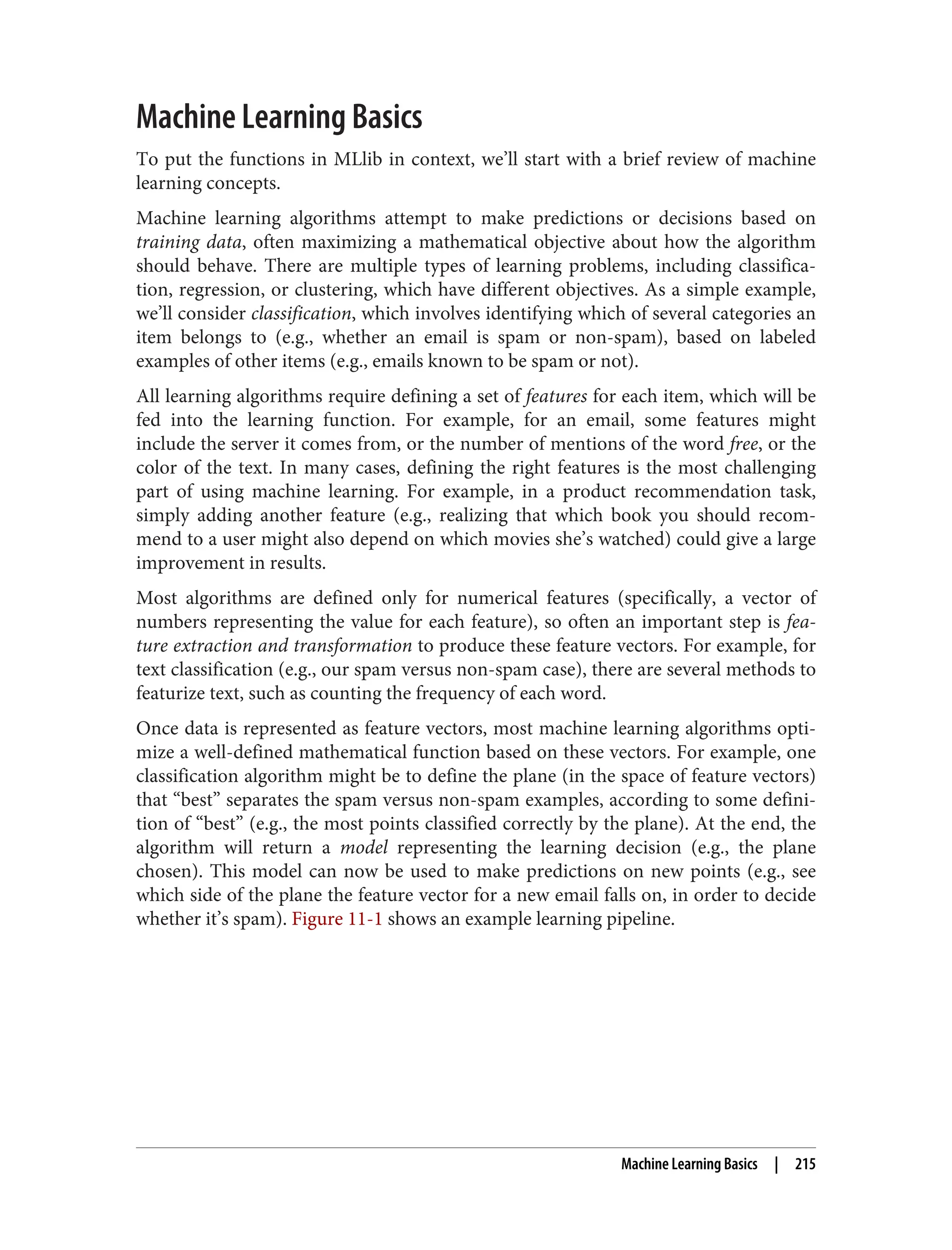 Machine Learning Basics
To put the functions in MLlib in context, we’ll start with a brief review of machine
learning concepts.
Machine learning algorithms attempt to make predictions or decisions based on
training data, often maximizing a mathematical objective about how the algorithm
should behave. There are multiple types of learning problems, including classifica‐
tion, regression, or clustering, which have different objectives. As a simple example,
we’ll consider classification, which involves identifying which of several categories an
item belongs to (e.g., whether an email is spam or non-spam), based on labeled
examples of other items (e.g., emails known to be spam or not).
All learning algorithms require defining a set of features for each item, which will be
fed into the learning function. For example, for an email, some features might
include the server it comes from, or the number of mentions of the word free, or the
color of the text. In many cases, defining the right features is the most challenging
part of using machine learning. For example, in a product recommendation task,
simply adding another feature (e.g., realizing that which book you should recom‐
mend to a user might also depend on which movies she’s watched) could give a large
improvement in results.
Most algorithms are defined only for numerical features (specifically, a vector of
numbers representing the value for each feature), so often an important step is fea‐
ture extraction and transformation to produce these feature vectors. For example, for
text classification (e.g., our spam versus non-spam case), there are several methods to
featurize text, such as counting the frequency of each word.
Once data is represented as feature vectors, most machine learning algorithms opti‐
mize a well-defined mathematical function based on these vectors. For example, one
classification algorithm might be to define the plane (in the space of feature vectors)
that “best” separates the spam versus non-spam examples, according to some defini‐
tion of “best” (e.g., the most points classified correctly by the plane). At the end, the
algorithm will return a model representing the learning decision (e.g., the plane
chosen). This model can now be used to make predictions on new points (e.g., see
which side of the plane the feature vector for a new email falls on, in order to decide
whether it’s spam). Figure 11-1 shows an example learning pipeline.
Machine Learning Basics | 215
 