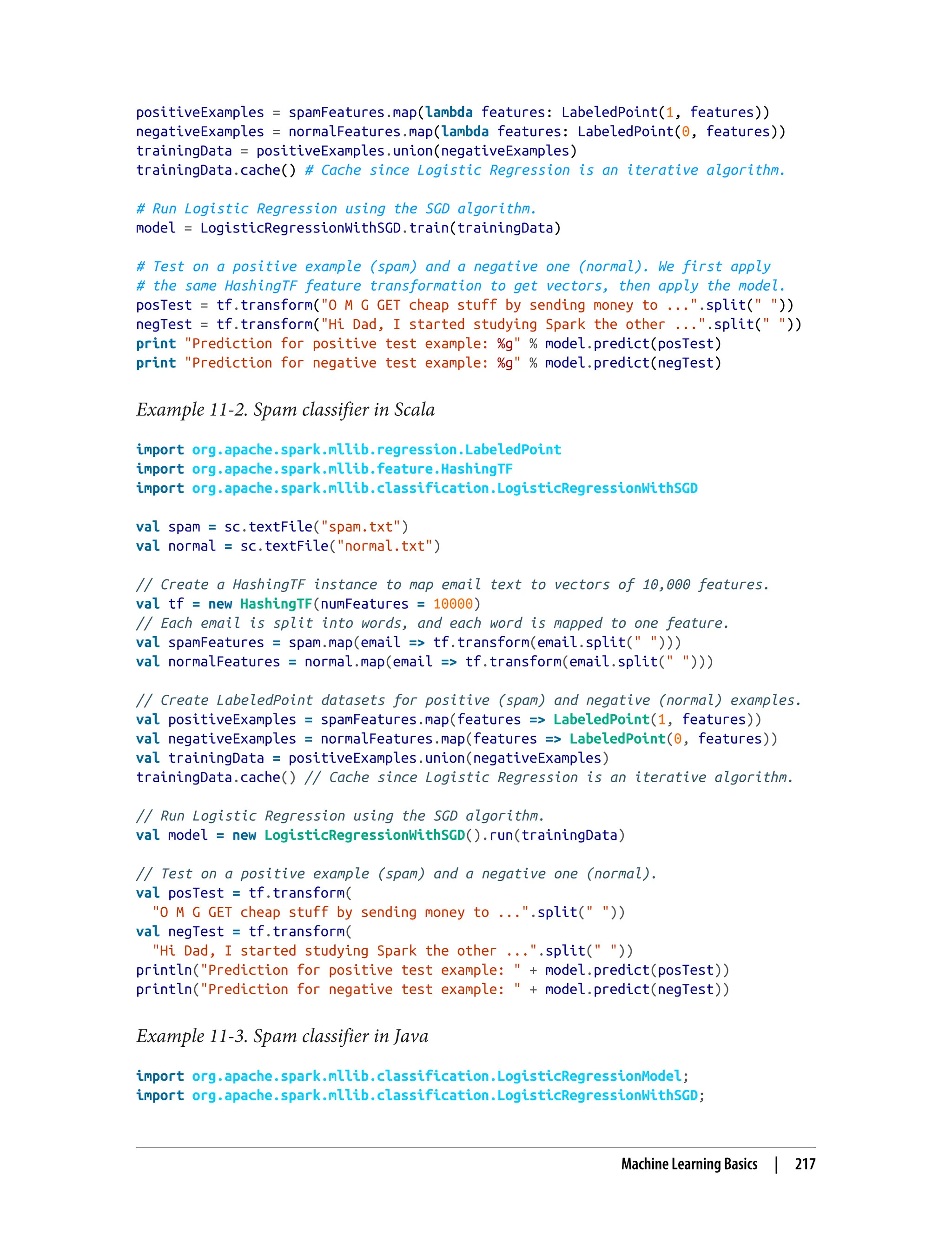 positiveExamples = spamFeatures.map(lambda features: LabeledPoint(1, features))
negativeExamples = normalFeatures.map(lambda features: LabeledPoint(0, features))
trainingData = positiveExamples.union(negativeExamples)
trainingData.cache() # Cache since Logistic Regression is an iterative algorithm.
# Run Logistic Regression using the SGD algorithm.
model = LogisticRegressionWithSGD.train(trainingData)
# Test on a positive example (spam) and a negative one (normal). We first apply
# the same HashingTF feature transformation to get vectors, then apply the model.
posTest = tf.transform("O M G GET cheap stuff by sending money to ...".split(" "))
negTest = tf.transform("Hi Dad, I started studying Spark the other ...".split(" "))
print "Prediction for positive test example: %g" % model.predict(posTest)
print "Prediction for negative test example: %g" % model.predict(negTest)
Example 11-2. Spam classifier in Scala
import org.apache.spark.mllib.regression.LabeledPoint
import org.apache.spark.mllib.feature.HashingTF
import org.apache.spark.mllib.classification.LogisticRegressionWithSGD
val spam = sc.textFile("spam.txt")
val normal = sc.textFile("normal.txt")
// Create a HashingTF instance to map email text to vectors of 10,000 features.
val tf = new HashingTF(numFeatures = 10000)
// Each email is split into words, and each word is mapped to one feature.
val spamFeatures = spam.map(email => tf.transform(email.split(" ")))
val normalFeatures = normal.map(email => tf.transform(email.split(" ")))
// Create LabeledPoint datasets for positive (spam) and negative (normal) examples.
val positiveExamples = spamFeatures.map(features => LabeledPoint(1, features))
val negativeExamples = normalFeatures.map(features => LabeledPoint(0, features))
val trainingData = positiveExamples.union(negativeExamples)
trainingData.cache() // Cache since Logistic Regression is an iterative algorithm.
// Run Logistic Regression using the SGD algorithm.
val model = new LogisticRegressionWithSGD().run(trainingData)
// Test on a positive example (spam) and a negative one (normal).
val posTest = tf.transform(
"O M G GET cheap stuff by sending money to ...".split(" "))
val negTest = tf.transform(
"Hi Dad, I started studying Spark the other ...".split(" "))
println("Prediction for positive test example: " + model.predict(posTest))
println("Prediction for negative test example: " + model.predict(negTest))
Example 11-3. Spam classifier in Java
import org.apache.spark.mllib.classification.LogisticRegressionModel;
import org.apache.spark.mllib.classification.LogisticRegressionWithSGD;
Machine Learning Basics | 217
 