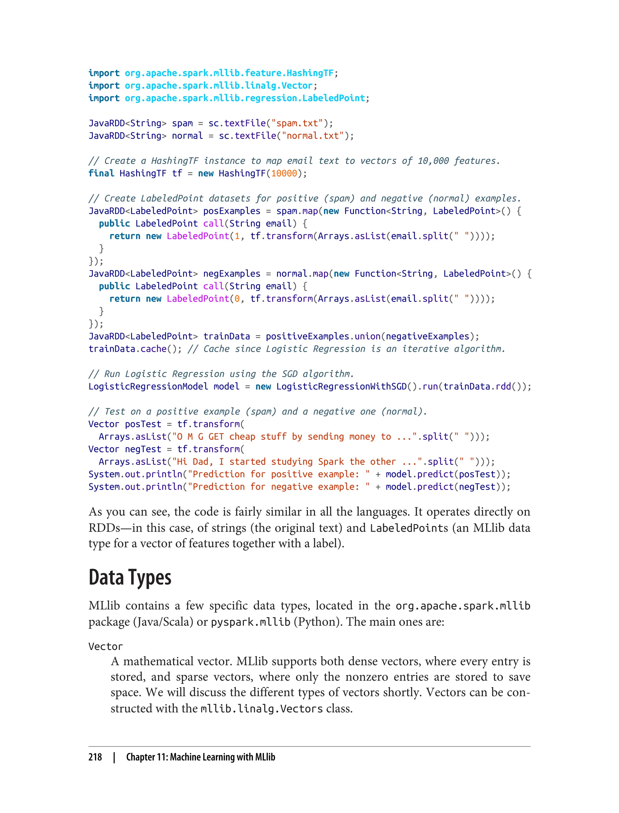 import org.apache.spark.mllib.feature.HashingTF;
import org.apache.spark.mllib.linalg.Vector;
import org.apache.spark.mllib.regression.LabeledPoint;
JavaRDD<String> spam = sc.textFile("spam.txt");
JavaRDD<String> normal = sc.textFile("normal.txt");
// Create a HashingTF instance to map email text to vectors of 10,000 features.
final HashingTF tf = new HashingTF(10000);
// Create LabeledPoint datasets for positive (spam) and negative (normal) examples.
JavaRDD<LabeledPoint> posExamples = spam.map(new Function<String, LabeledPoint>() {
public LabeledPoint call(String email) {
return new LabeledPoint(1, tf.transform(Arrays.asList(email.split(" "))));
}
});
JavaRDD<LabeledPoint> negExamples = normal.map(new Function<String, LabeledPoint>() {
public LabeledPoint call(String email) {
return new LabeledPoint(0, tf.transform(Arrays.asList(email.split(" "))));
}
});
JavaRDD<LabeledPoint> trainData = positiveExamples.union(negativeExamples);
trainData.cache(); // Cache since Logistic Regression is an iterative algorithm.
// Run Logistic Regression using the SGD algorithm.
LogisticRegressionModel model = new LogisticRegressionWithSGD().run(trainData.rdd());
// Test on a positive example (spam) and a negative one (normal).
Vector posTest = tf.transform(
Arrays.asList("O M G GET cheap stuff by sending money to ...".split(" ")));
Vector negTest = tf.transform(
Arrays.asList("Hi Dad, I started studying Spark the other ...".split(" ")));
System.out.println("Prediction for positive example: " + model.predict(posTest));
System.out.println("Prediction for negative example: " + model.predict(negTest));
As you can see, the code is fairly similar in all the languages. It operates directly on
RDDs—in this case, of strings (the original text) and LabeledPoints (an MLlib data
type for a vector of features together with a label).
Data Types
MLlib contains a few specific data types, located in the org.apache.spark.mllib
package (Java/Scala) or pyspark.mllib (Python). The main ones are:
Vector
A mathematical vector. MLlib supports both dense vectors, where every entry is
stored, and sparse vectors, where only the nonzero entries are stored to save
space. We will discuss the different types of vectors shortly. Vectors can be con‐
structed with the mllib.linalg.Vectors class.
218 | Chapter 11: Machine Learning with MLlib
 