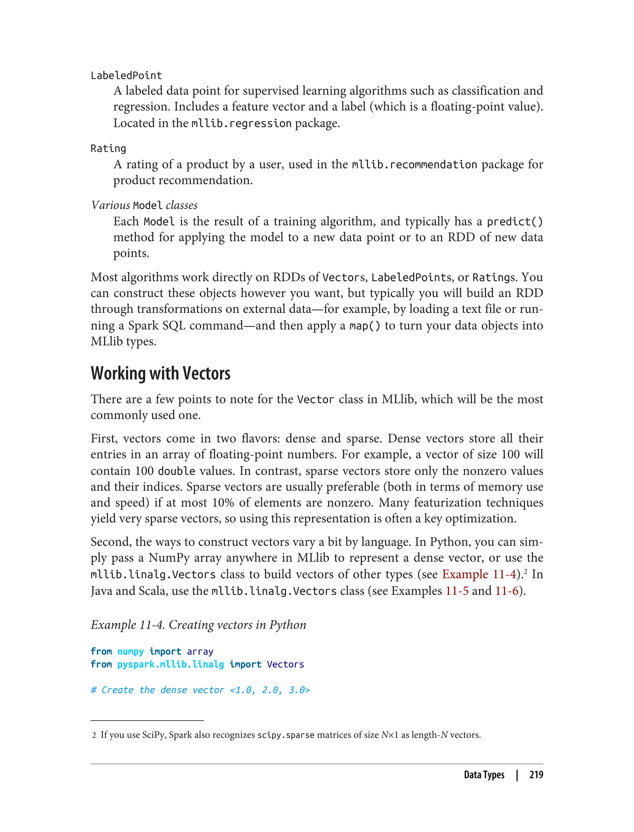 2 If you use SciPy, Spark also recognizes scipy.sparse matrices of size N×1 as length-N vectors.
LabeledPoint
A labeled data point for supervised learning algorithms such as classification and
regression. Includes a feature vector and a label (which is a floating-point value).
Located in the mllib.regression package.
Rating
A rating of a product by a user, used in the mllib.recommendation package for
product recommendation.
Various Model classes
Each Model is the result of a training algorithm, and typically has a predict()
method for applying the model to a new data point or to an RDD of new data
points.
Most algorithms work directly on RDDs of Vectors, LabeledPoints, or Ratings. You
can construct these objects however you want, but typically you will build an RDD
through transformations on external data—for example, by loading a text file or run‐
ning a Spark SQL command—and then apply a map() to turn your data objects into
MLlib types.
Working with Vectors
There are a few points to note for the Vector class in MLlib, which will be the most
commonly used one.
First, vectors come in two flavors: dense and sparse. Dense vectors store all their
entries in an array of floating-point numbers. For example, a vector of size 100 will
contain 100 double values. In contrast, sparse vectors store only the nonzero values
and their indices. Sparse vectors are usually preferable (both in terms of memory use
and speed) if at most 10% of elements are nonzero. Many featurization techniques
yield very sparse vectors, so using this representation is often a key optimization.
Second, the ways to construct vectors vary a bit by language. In Python, you can sim‐
ply pass a NumPy array anywhere in MLlib to represent a dense vector, or use the
mllib.linalg.Vectors class to build vectors of other types (see Example 11-4).2
In
Java and Scala, use the mllib.linalg.Vectors class (see Examples 11-5 and 11-6).
Example 11-4. Creating vectors in Python
from numpy import array
from pyspark.mllib.linalg import Vectors
# Create the dense vector <1.0, 2.0, 3.0>
Data Types | 219
 