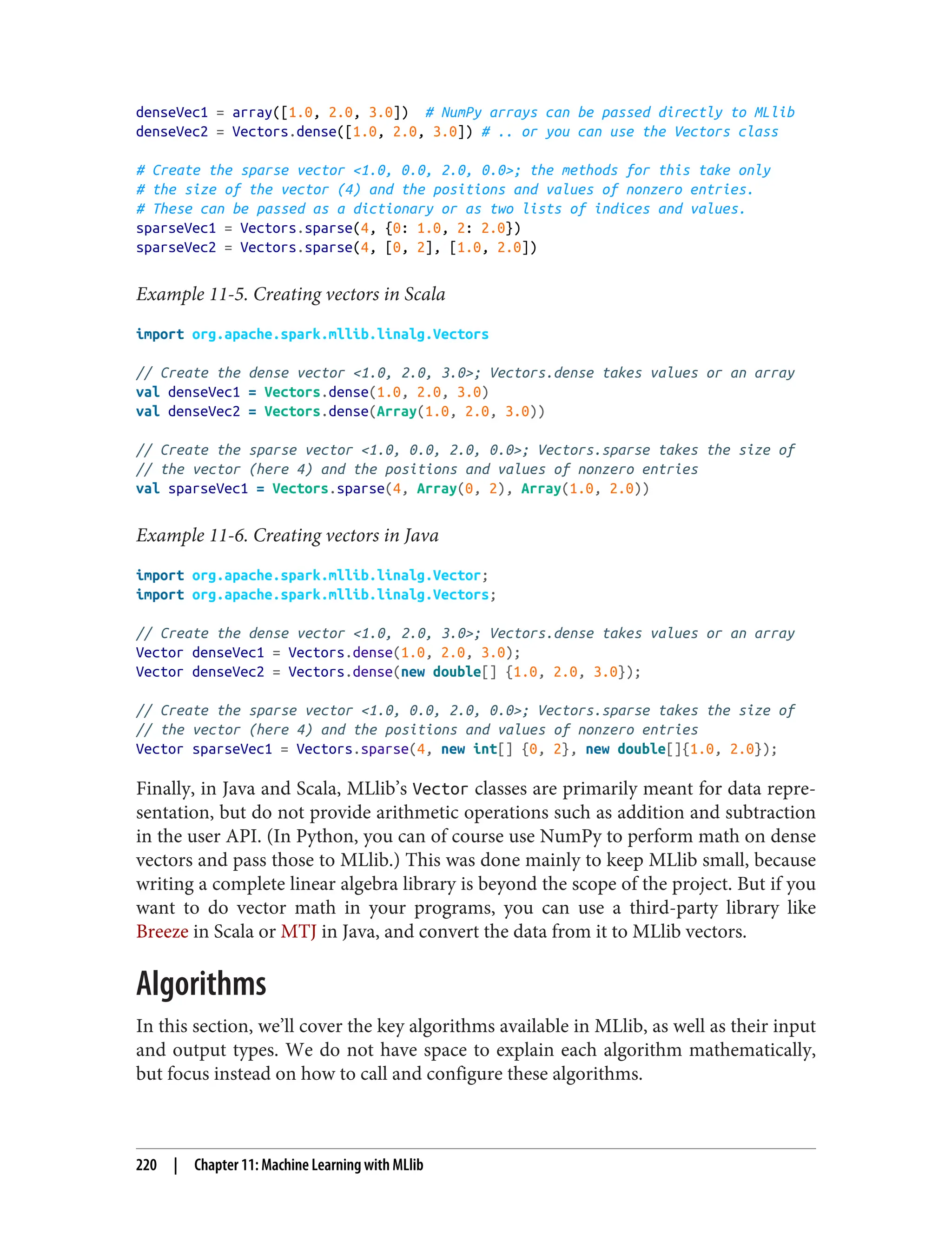 denseVec1 = array([1.0, 2.0, 3.0]) # NumPy arrays can be passed directly to MLlib
denseVec2 = Vectors.dense([1.0, 2.0, 3.0]) # .. or you can use the Vectors class
# Create the sparse vector <1.0, 0.0, 2.0, 0.0>; the methods for this take only
# the size of the vector (4) and the positions and values of nonzero entries.
# These can be passed as a dictionary or as two lists of indices and values.
sparseVec1 = Vectors.sparse(4, {0: 1.0, 2: 2.0})
sparseVec2 = Vectors.sparse(4, [0, 2], [1.0, 2.0])
Example 11-5. Creating vectors in Scala
import org.apache.spark.mllib.linalg.Vectors
// Create the dense vector <1.0, 2.0, 3.0>; Vectors.dense takes values or an array
val denseVec1 = Vectors.dense(1.0, 2.0, 3.0)
val denseVec2 = Vectors.dense(Array(1.0, 2.0, 3.0))
// Create the sparse vector <1.0, 0.0, 2.0, 0.0>; Vectors.sparse takes the size of
// the vector (here 4) and the positions and values of nonzero entries
val sparseVec1 = Vectors.sparse(4, Array(0, 2), Array(1.0, 2.0))
Example 11-6. Creating vectors in Java
import org.apache.spark.mllib.linalg.Vector;
import org.apache.spark.mllib.linalg.Vectors;
// Create the dense vector <1.0, 2.0, 3.0>; Vectors.dense takes values or an array
Vector denseVec1 = Vectors.dense(1.0, 2.0, 3.0);
Vector denseVec2 = Vectors.dense(new double[] {1.0, 2.0, 3.0});
// Create the sparse vector <1.0, 0.0, 2.0, 0.0>; Vectors.sparse takes the size of
// the vector (here 4) and the positions and values of nonzero entries
Vector sparseVec1 = Vectors.sparse(4, new int[] {0, 2}, new double[]{1.0, 2.0});
Finally, in Java and Scala, MLlib’s Vector classes are primarily meant for data repre‐
sentation, but do not provide arithmetic operations such as addition and subtraction
in the user API. (In Python, you can of course use NumPy to perform math on dense
vectors and pass those to MLlib.) This was done mainly to keep MLlib small, because
writing a complete linear algebra library is beyond the scope of the project. But if you
want to do vector math in your programs, you can use a third-party library like
Breeze in Scala or MTJ in Java, and convert the data from it to MLlib vectors.
Algorithms
In this section, we’ll cover the key algorithms available in MLlib, as well as their input
and output types. We do not have space to explain each algorithm mathematically,
but focus instead on how to call and configure these algorithms.
220 | Chapter 11: Machine Learning with MLlib
 