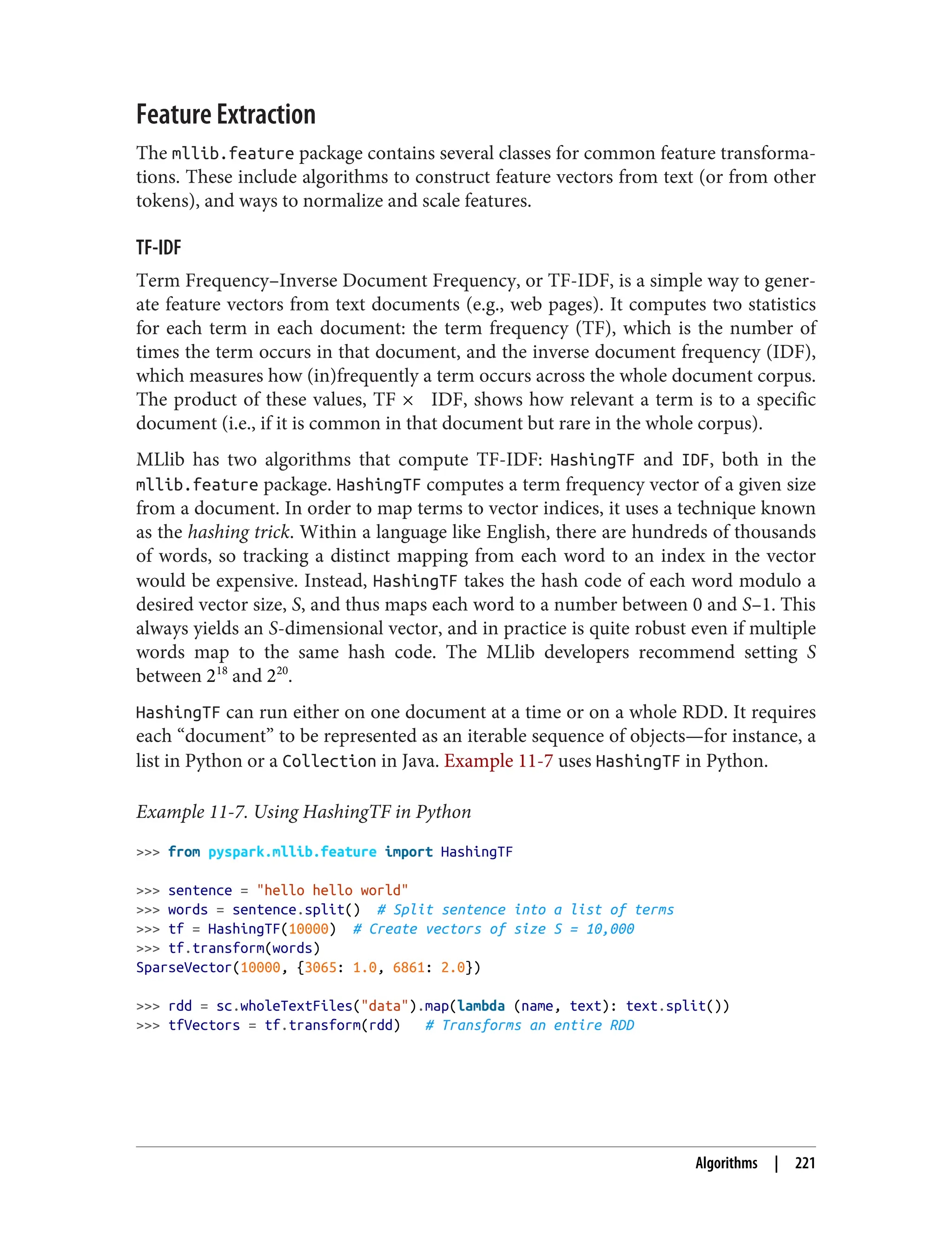 Feature Extraction
The mllib.feature package contains several classes for common feature transforma‐
tions. These include algorithms to construct feature vectors from text (or from other
tokens), and ways to normalize and scale features.
TF-IDF
Term Frequency–Inverse Document Frequency, or TF-IDF, is a simple way to gener‐
ate feature vectors from text documents (e.g., web pages). It computes two statistics
for each term in each document: the term frequency (TF), which is the number of
times the term occurs in that document, and the inverse document frequency (IDF),
which measures how (in)frequently a term occurs across the whole document corpus.
The product of these values, TF × IDF, shows how relevant a term is to a specific
document (i.e., if it is common in that document but rare in the whole corpus).
MLlib has two algorithms that compute TF-IDF: HashingTF and IDF, both in the
mllib.feature package. HashingTF computes a term frequency vector of a given size
from a document. In order to map terms to vector indices, it uses a technique known
as the hashing trick. Within a language like English, there are hundreds of thousands
of words, so tracking a distinct mapping from each word to an index in the vector
would be expensive. Instead, HashingTF takes the hash code of each word modulo a
desired vector size, S, and thus maps each word to a number between 0 and S–1. This
always yields an S-dimensional vector, and in practice is quite robust even if multiple
words map to the same hash code. The MLlib developers recommend setting S
between 218
and 220
.
HashingTF can run either on one document at a time or on a whole RDD. It requires
each “document” to be represented as an iterable sequence of objects—for instance, a
list in Python or a Collection in Java. Example 11-7 uses HashingTF in Python.
Example 11-7. Using HashingTF in Python
>>> from pyspark.mllib.feature import HashingTF
>>> sentence = "hello hello world"
>>> words = sentence.split() # Split sentence into a list of terms
>>> tf = HashingTF(10000) # Create vectors of size S = 10,000
>>> tf.transform(words)
SparseVector(10000, {3065: 1.0, 6861: 2.0})
>>> rdd = sc.wholeTextFiles("data").map(lambda (name, text): text.split())
>>> tfVectors = tf.transform(rdd) # Transforms an entire RDD
Algorithms | 221
 