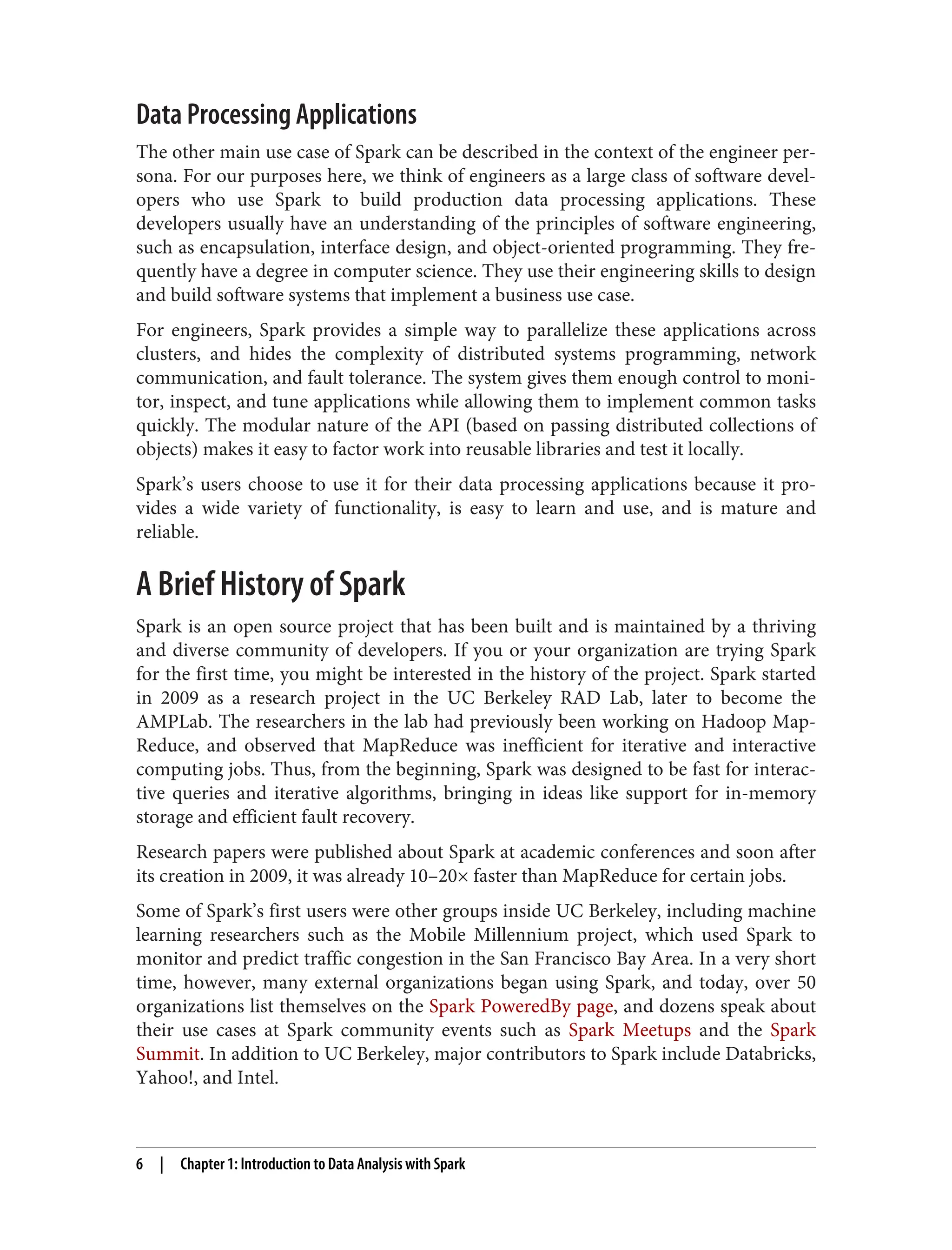 Data Processing Applications
The other main use case of Spark can be described in the context of the engineer per‐
sona. For our purposes here, we think of engineers as a large class of software devel‐
opers who use Spark to build production data processing applications. These
developers usually have an understanding of the principles of software engineering,
such as encapsulation, interface design, and object-oriented programming. They fre‐
quently have a degree in computer science. They use their engineering skills to design
and build software systems that implement a business use case.
For engineers, Spark provides a simple way to parallelize these applications across
clusters, and hides the complexity of distributed systems programming, network
communication, and fault tolerance. The system gives them enough control to moni‐
tor, inspect, and tune applications while allowing them to implement common tasks
quickly. The modular nature of the API (based on passing distributed collections of
objects) makes it easy to factor work into reusable libraries and test it locally.
Spark’s users choose to use it for their data processing applications because it pro‐
vides a wide variety of functionality, is easy to learn and use, and is mature and
reliable.
A Brief History of Spark
Spark is an open source project that has been built and is maintained by a thriving
and diverse community of developers. If you or your organization are trying Spark
for the first time, you might be interested in the history of the project. Spark started
in 2009 as a research project in the UC Berkeley RAD Lab, later to become the
AMPLab. The researchers in the lab had previously been working on Hadoop Map‐
Reduce, and observed that MapReduce was inefficient for iterative and interactive
computing jobs. Thus, from the beginning, Spark was designed to be fast for interac‐
tive queries and iterative algorithms, bringing in ideas like support for in-memory
storage and efficient fault recovery.
Research papers were published about Spark at academic conferences and soon after
its creation in 2009, it was already 10–20× faster than MapReduce for certain jobs.
Some of Spark’s first users were other groups inside UC Berkeley, including machine
learning researchers such as the Mobile Millennium project, which used Spark to
monitor and predict traffic congestion in the San Francisco Bay Area. In a very short
time, however, many external organizations began using Spark, and today, over 50
organizations list themselves on the Spark PoweredBy page, and dozens speak about
their use cases at Spark community events such as Spark Meetups and the Spark
Summit. In addition to UC Berkeley, major contributors to Spark include Databricks,
Yahoo!, and Intel.
6 | Chapter 1: Introduction to Data Analysis with Spark
 