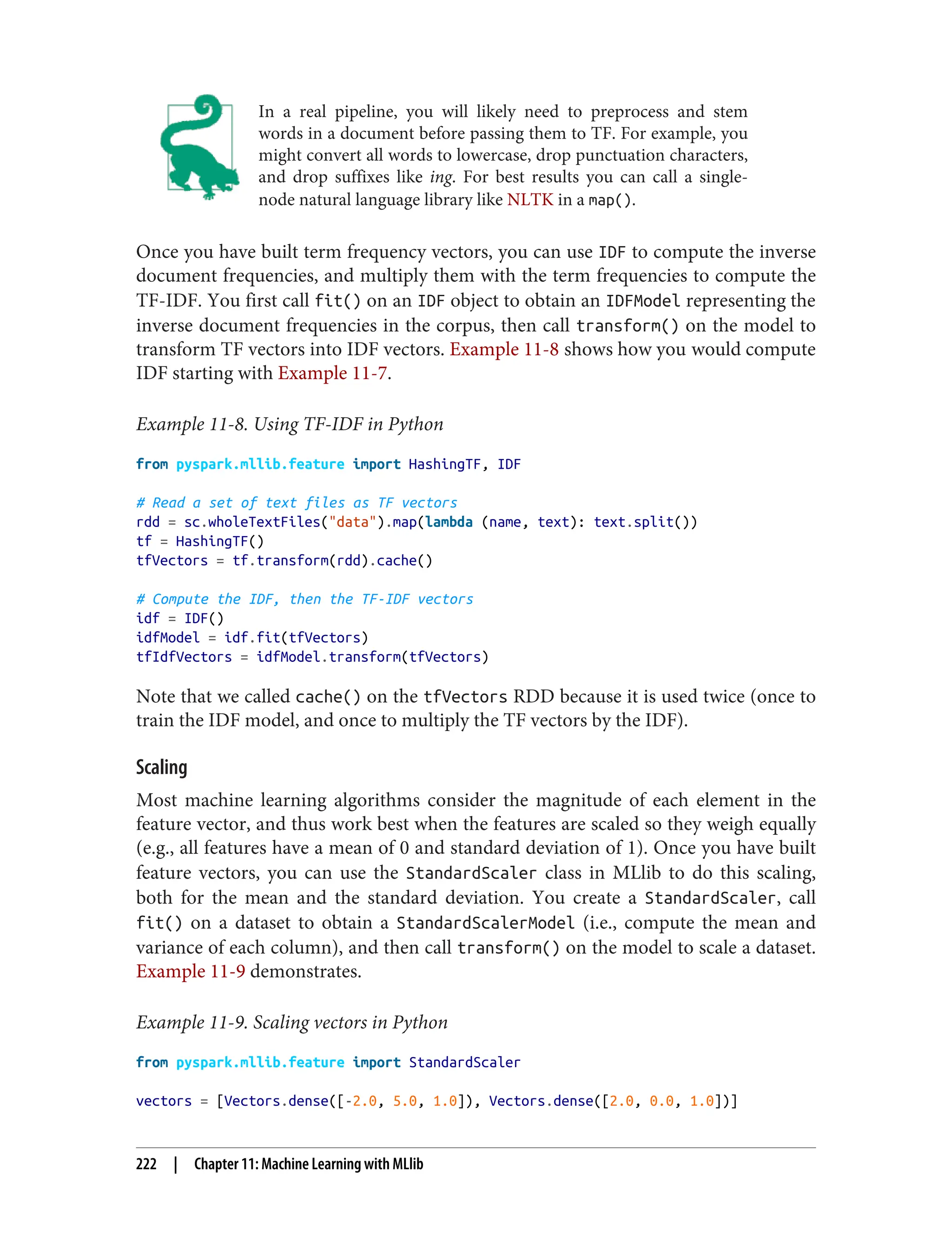 In a real pipeline, you will likely need to preprocess and stem
words in a document before passing them to TF. For example, you
might convert all words to lowercase, drop punctuation characters,
and drop suffixes like ing. For best results you can call a single-
node natural language library like NLTK in a map().
Once you have built term frequency vectors, you can use IDF to compute the inverse
document frequencies, and multiply them with the term frequencies to compute the
TF-IDF. You first call fit() on an IDF object to obtain an IDFModel representing the
inverse document frequencies in the corpus, then call transform() on the model to
transform TF vectors into IDF vectors. Example 11-8 shows how you would compute
IDF starting with Example 11-7.
Example 11-8. Using TF-IDF in Python
from pyspark.mllib.feature import HashingTF, IDF
# Read a set of text files as TF vectors
rdd = sc.wholeTextFiles("data").map(lambda (name, text): text.split())
tf = HashingTF()
tfVectors = tf.transform(rdd).cache()
# Compute the IDF, then the TF-IDF vectors
idf = IDF()
idfModel = idf.fit(tfVectors)
tfIdfVectors = idfModel.transform(tfVectors)
Note that we called cache() on the tfVectors RDD because it is used twice (once to
train the IDF model, and once to multiply the TF vectors by the IDF).
Scaling
Most machine learning algorithms consider the magnitude of each element in the
feature vector, and thus work best when the features are scaled so they weigh equally
(e.g., all features have a mean of 0 and standard deviation of 1). Once you have built
feature vectors, you can use the StandardScaler class in MLlib to do this scaling,
both for the mean and the standard deviation. You create a StandardScaler, call
fit() on a dataset to obtain a StandardScalerModel (i.e., compute the mean and
variance of each column), and then call transform() on the model to scale a dataset.
Example 11-9 demonstrates.
Example 11-9. Scaling vectors in Python
from pyspark.mllib.feature import StandardScaler
vectors = [Vectors.dense([-2.0, 5.0, 1.0]), Vectors.dense([2.0, 0.0, 1.0])]
222 | Chapter 11: Machine Learning with MLlib
 